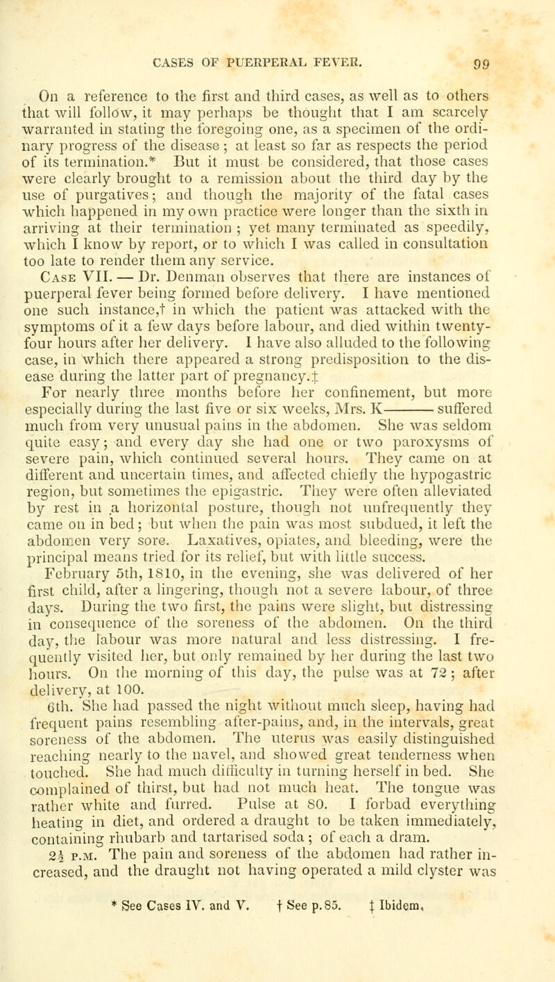 On a reference to the first and third cases, as well as to others that will follow, it may perhaps be thought that I am scarcely- warranted in stating the foregoing one, as a specimen of the ordi- nary progress of the disease; at least so far as respects the period of its termination.* But it must be considered, that those cases were clearly brought to a remission about the third day by the use of purgatives; and though the majority of the fatal cases which happened in my own practice were longer than the sixth in arriving at their termination ; yet many terminated as speedily, which I know by report, or to which I was called in consultation too late to render them any service. Case VII, — Dr. Denman observes that there are instances of puerperal fever being formed before delivery. I have mentioned one such instance,! in which the patient was attacked with the symptoms of it a few days before labour, and died within twenty- four hours after her delivery. I have also alluded to the following case, in which there appeared a strong predisposition to the dis- ease during the latter part of pregnancy.! For nearly three months before her confinement, but more especially during the last five or six weeks, Mrs. K suffered much from very unusual pains in the abdomen. She was seldom quite easy; and every day she had one or two paroxysms of severe pain, which continued several hours. They came on at different and uncertain times, and affected chiefly the hypogastric region, but sometimes the epigastric. They were often alleviated by rest in a horizontal posture, though not unfrequently they came on in bed; but when the pain was most subdued, it left the abdomen very sore. Laxatives, opiates, and bleeding, were the principal means tried for its relief, but with little success. February 5th, 1810, in the evening, she was dehvered of her first child, after a lingering, though not a severe labour, of three days. During the two first, the pains were slight, but distressing in consequence of the soreness of the abdomen. On the third day, tlie labour was more natural and less distressing. I fre- quently visited her, but only remained by her during the last two hours. On the morning of this day, the pulse was at 72; after delivery, at 100. 6th. She had passed the night without much sleep, having had frequent pains resembling after-pains, and, in the intervals, great soreness of the abdomen. The uterus was easily distinguished reaching nearly to the navel, and showed great tenderness when touched. She had much difficulty in turning herself in bed. She complained of thirst, but had not much heat. The tongue was rather white and furred. Pulse at SO, I forbad everything heating in diet, and ordered a draught to be taken immediately, containing rhubarb and tartarised soda ; of each a dram. 2h P.M. The pain and soreness of the abdomen had rather in- creased, and the draught not having operated a mild clyster was ♦ See Cases IV. and V. f See p. 85, | Ibidem,