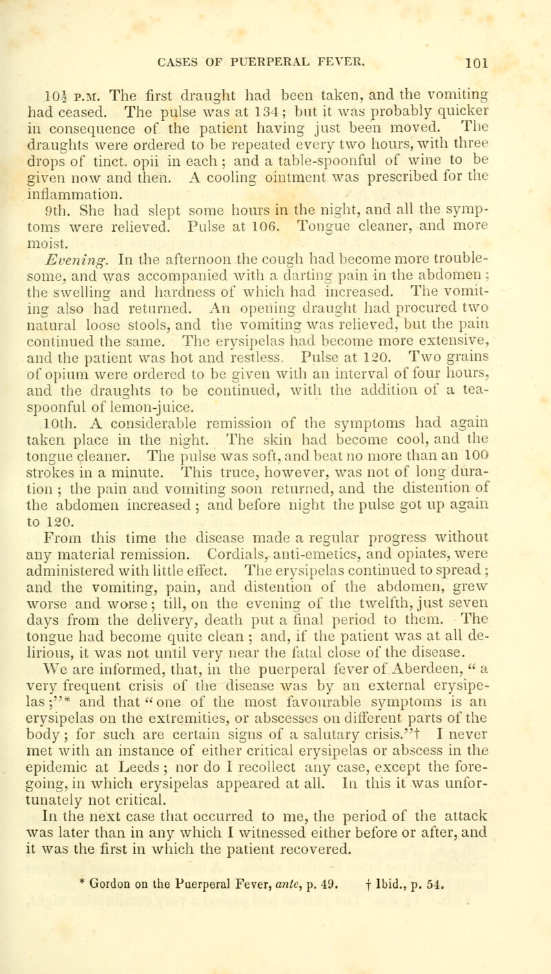 10§ P.M. The first draught had been taken, and the vomiting had ceased. The pulse was at 134 ; but it was probably quicker in consequence of the patient having just been moved. The draughts were ordered to be repeated every two hours, with three drops of tinct, opii in each; and a table-spoonful of wine to be given now and then. A cooling ointment was prescribed for the inflammation. 9th. She had slept some hours in the night, and all the symp- toms were relieved. Pulse at 106. Tongue cleaner, and more moist. Evening. In the afternoon the cough had become more trouble- some, and was accompanied with a darting pain in the abdomen ; the swelling and hardness of which had increased. The vomit- ing also had returned. An opening draught had procured two natural loose stools, and the vomiting was relieved, but the pain continued the same. The erysipelas had become more extensive, and the patient was hot and restless. Pulse at 120. Two grains of opium were ordered to be given with an interval of four hours, and the draughts to be continued, with the addition of a tea- spoonful of lemon-juice. 10th. A considerable remission of tlie symptoms had again taken place in the night. The skin had become cool, and the tongue cleaner. The pulse was soft, and beat no more than an 100 strokes in a minute. This truce, however, was not of long dura- tion ; the pain and vomiting soon returned, and the distention of the abdomen increased ; and before night the pulse got up again to 120. From this time the disease made a regular progress without any material remission. Cordials, anti-emetics, and opiates, were administered with little effect. The erysipelas continued to spread; and the vomiting, pain, and distention of the abdomen, grew worse and worse; till, on the evening of the twelfth, just seven days from the delivery, death put a final period to them. The tongue had become quite clean ; and, if the patient was at all de- lirious, it was not until very near the fatal close of the disease. We are informed, that, in the puerperal fever of Aberdeen,  a very frequent crisis of the disease was by an external erysipe- las ;* and that one of the most favourable symptoms is an erysipelas on the extremities, or abscesses on different parts of the body; for such are certain signs of a salutary crisis.! I never met with an instance of either critical erysipelas or abscess in the epidemic at Leeds; nor do I recollect any case, except the fore- going, in which erysipelas appeared at all. In this it was unfor- tunately not critical. In the next case that occurred to me, the period of the attack was later than in any which I witnessed either before or after, and it was the first in which the patient recovered. * Gordon on the Puerperal Fever, ante, p. 49. f Ibid., p. 54.