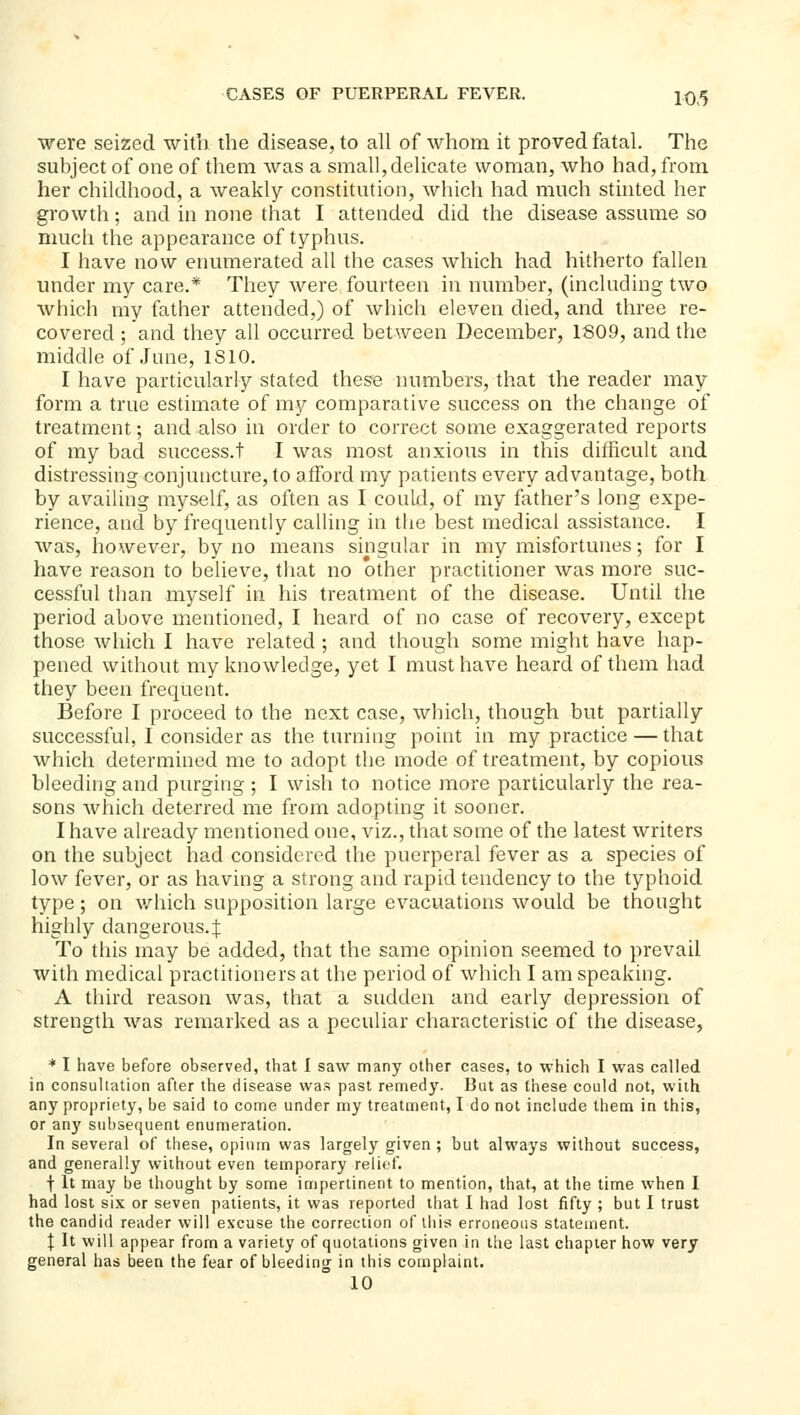 were seized with the disease, to all of whom it proved fatal. The subject of one of them was a small,delicate woman, who had, from her childhood, a weakly constitution, which had much stinted her growth; and in none that I attended did the disease assume so much the appearance of typhus. I have now enumerated all the cases which had hitherto fallen under my care.* They were fourteen in number, (including two which my father attended,) of which eleven died, and three re- covered ; and they all occurred between December, 1809, and the middle of June, ISIO. I have particularly stated these numbers, that the reader may form a true estimate of my comparative success on the change of treatment; and also in order to correct some exaggerated reports of my bad success.! I was most anxious in this difficult and distressing conjuncture, to afford my patients every advantage, both by availing myself, as often as I could, of my father's long expe- rience, and by frequently calling in the best medical assistance. I was, however, by no means singular in my misfortunes; for I have reason to believe, that no other practitioner was more suc- cessful than myself in his treatment of the disease. Until the period above mentioned, I heard of no case of recovery, except those which I have related ; and though some might have hap- pened without my knowledge, yet I must have heard of them had they been frequent. Before I proceed to the next case, wliich, though but partially successful, I consider as the turning point in my practice — that which determined me to adopt the mode of treatment, by copious bleeding and purging ; I wish to notice more particularly the rea- sons which deterred me from adopting it sooner. I have already mentioned one, viz., that some of the latest writers on the subject had considered the puerperal fever as a species of low fever, or as having a strong and rapid tendency to the typhoid type; on v/hich supposition large evacuations would be thought highly dangerous.! To this may be added, that the same opinion seemed to prevail with medical practitioners at the period of which I am speaking. A third reason was, that a sudden and early depression of strength was remarked as a peculiar characteristic of the disease, * I have before observed, that 1 saw many other cases, to which I was called in consultation after the disease was past remedy. But as these could not, with any propriety, be said to come under my treatment, I do not include them in this, or any subsequent enumeration. In several of these, opium was largely given ; but always without success, and generally without even temporary relief. t It may be thought by some impertinent to mention, that, at the time when I had lost six or seven patients, it was reported that I had lost fifty ; but I trust the candid reader will excuse the correction of lliis erroneous statement. I It will appear from a variety of quotations given in the last chapter how very general has been the fear of bleeding in this complaint. 10