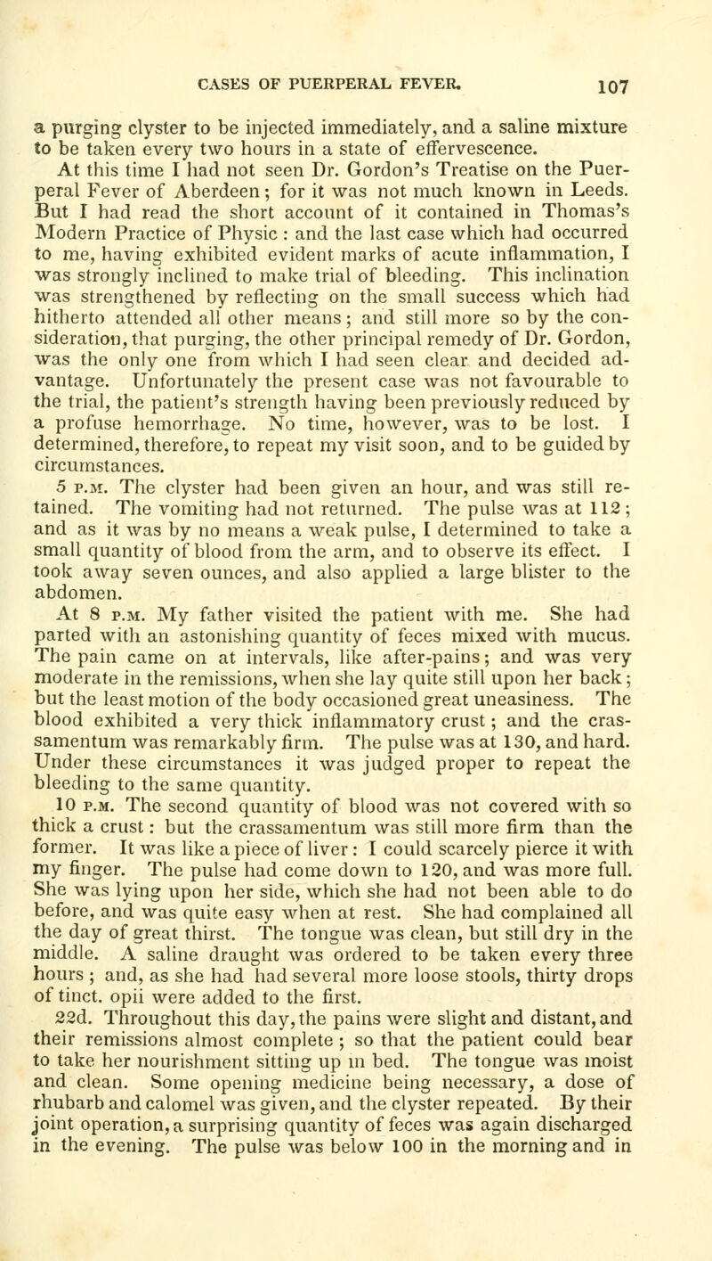 a purging clyster to be injected immediately, and a saline mixture to be taken every two hours in a state of effervescence. At this time I had not seen Dr. Gordon's Treatise on the Puer- peral Fever of Aberdeen; for it was not much known in Leeds. But I had read the short account of it contained in Thomas's Modern Practice of Physic : and the last case which had occurred to me, having exhibited evident marks of acute inflammation, I was strongly inclined to make trial of bleeding. This incUnation was strengthened by reflecting on the small success which had hitherto attended all other means ; and still more so by the con- sideration, that purging, the other principal remedy of Dr. Gordon, was the only one from which I had seen clear and decided ad- vantage. Unfortunately the present case was not favourable to the trial, the patient's strength having been previously reduced by a profuse hemorrhage. No time, however, was to be lost. I determined, therefore, to repeat my visit soon, and to be guided by circumstances. 5 P.M. The clyster had been given an hour, and was still re- tained. The vomiting had not returned. The pulse was at 112; and as it was by no means a weak pulse, I determined to take a small quantity of blood from the arm, and to observe its eftect. I took away seven ounces, and also applied a large blister to the abdomen. At 8 P.M. My father visited the patient with me. She had parted with an astonishing quantity of feces mixed with mucus. The pain came on at intervals, like after-pains; and was very moderate in the remissions, when she lay quite still upon her back; but the least motion of the body occasioned great uneasiness. The blood exhibited a very thick inflammatory crust; and the cras- samentum was remarkably firm. The pulse was at 130, and hard. Under these circumstances it was judged proper to repeat the bleeding to the same quantity. 10 P.M. The second quantity of blood was not covered with so thick a crust: but the crassamentum was still more firm than the former. It was like a piece of liver: I could scarcely pierce it with my finger. The pulse had come down to 120, and was more full. She was lying upon her side, which she had not been able to do before, and was quite easy when at rest. She had complained all the day of great thirst. The tongue was clean, but still dry in the middle. A saline draught was ordered to be taken every three hours ; and, as she had had several more loose stools, thirty drops of tinct. opii were added to the first. 22d. Throughout this day, the pains were slight and distant, and their remissions almost complete ; so that the patient could bear to take her nourishment sitting up m bed. The tongue was moist and clean. Some opening medicine being necessary, a dose of rhubarb and calomel was given, and the clyster repeated. By their joint operation, a surprising quantity of feces was again discharged in the evening. The pulse was below 100 in the morning and in