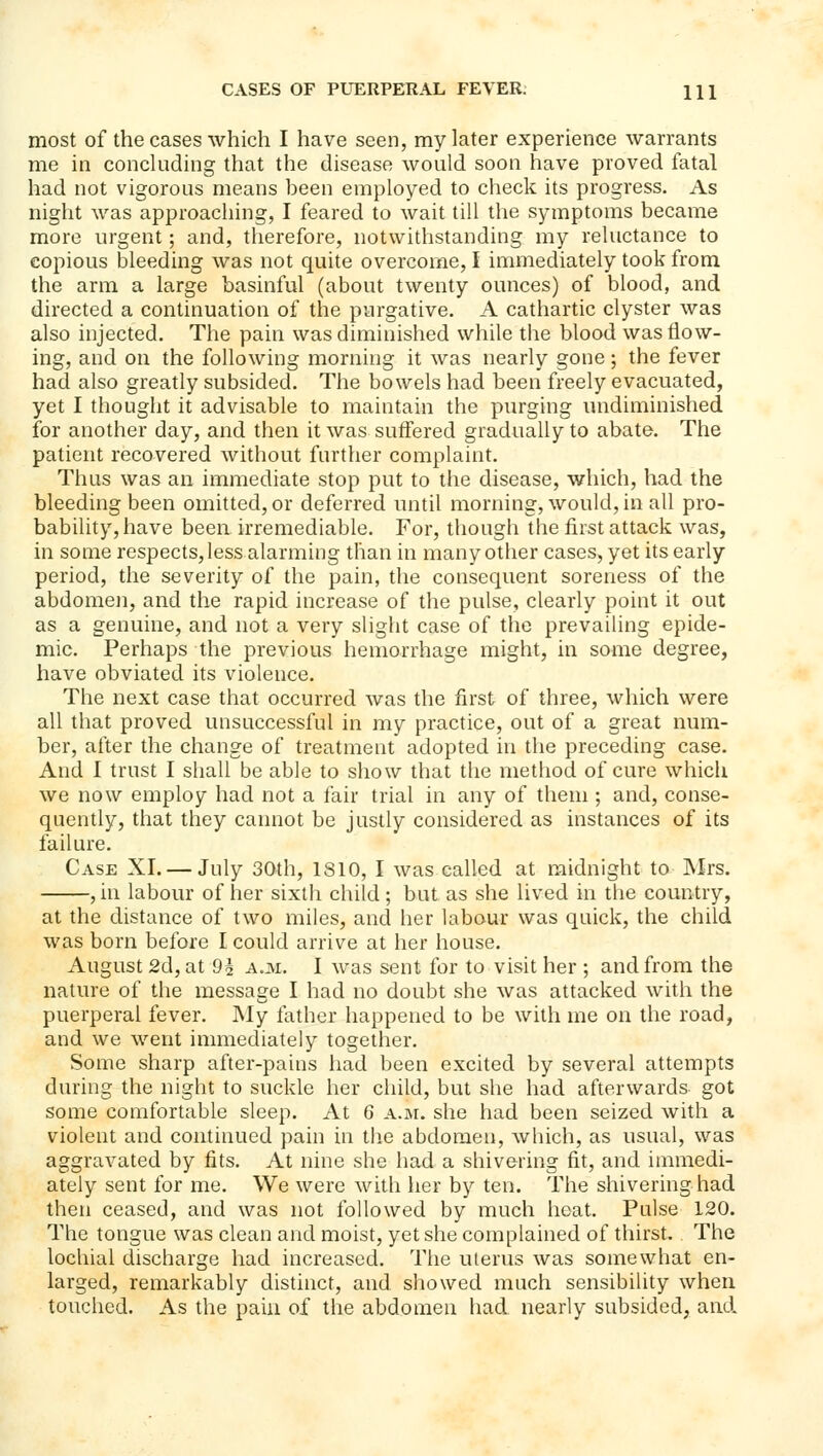 most of the cases which I have seen, my later experience warrants me in concluding that the disease would soon have proved fatal had not vigorous means been employed to check its progress. As night was approaching, I feared to wait till the symptoms became more urgent; and, therefore, notwithstanding my reluctance to copious bleeding was not quite overcome, I immediately took from the arm a large basinful (about twenty ounces) of blood, and directed a continuation of the purgative. A cathartic clyster was also injected. The pain was diminished while the blood was flow- ing, and on the following morning it was nearly gone; the fever had also greatly subsided. The bowels had been freely evacuated, yet I thought it advisable to maintain the purging undiminished for another day, and then it was suffered gradually to abate. The patient recovered without further complaint. Thus was an immediate stop put to the disease, which, had the bleeding been omitted, or deferred until morning, would, in all pro- bability, have been irremediable. For, though the first attack was, in some respects, less alarming than in many other cases, yet its early period, the severity of the pain, the consequent soreness of the abdomen, and the rapid increase of the pulse, clearly point it out as a genuine, and not a very slight case of the prevailing epide- mic. Perhaps the previous hemorrhage might, in some degree, have obviated its violence. The next case that occurred was the first of three, which were all that proved unsuccessful in my practice, out of a great num- ber, after the change of treatment adopted in the preceding case. And I trust I shall be able to show that the method of cure which we now employ had not a fair trial in any of them ; and, conse- quently, that they cannot be justly considered as instances of its failure. Case XI. — July 30th, 1810, I was called at midnight to Mrs. , in labour of her sixth child ; but as she lived in the country, at the distance of two miles, and her labour was quick, the child was born before I could arrive at her house. August 2d, at 9i a.m. I was sent for to visit her ; and from the nature of the message I had no doubt she was attacked with the puerperal fever. My father happened to be with me on the road, and we went immediately together. Some sharp after-pains had been excited by several attempts during the night to suckle her child, but she had afterwards got some comfortable sleep. At 6 A.ai. she had been seized with a violent and continued pain in the abdomen, which, as usual, was aggravated by fits. At nine she had a shivering fit, and immedi- ately sent for me. We were with her by ten. The shivering had then ceased, and was not followed by much heat. Pulse 120. The tongue was clean and moist, yet she complained of thirst. The lochial discharge had increased. The uterus was somewhat en- larged, remarkably distinct, and showed much sensibility when touched. As the pain of the abdomen had nearly subsided, and.