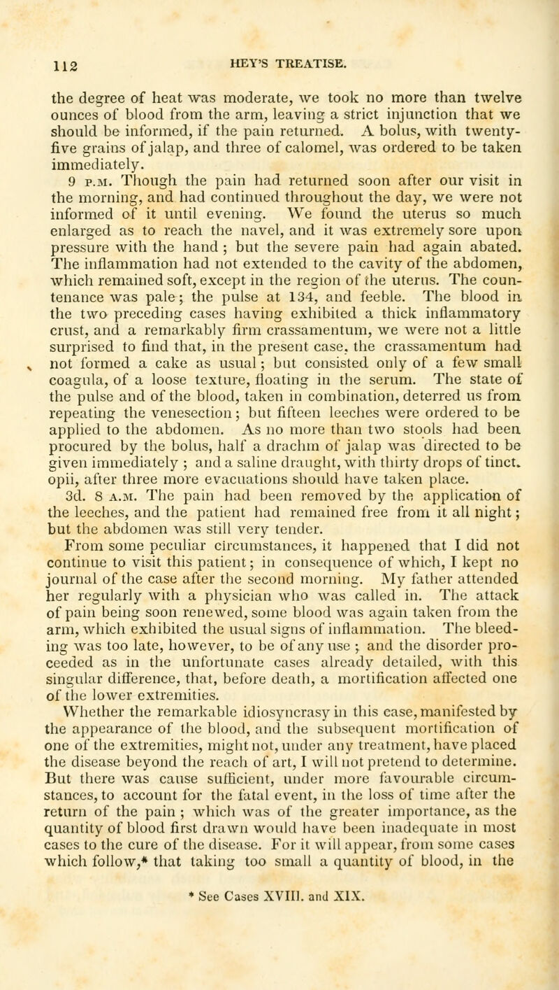 the degree of heat was moderate, we took no more than twelve ounces of blood from the arm, leaving a strict injunction that we should be informed, if the pain returned. A bolus, with twenty- five grains of jalap, and three of calomel, was ordered to be taken immediately. 9 P.M. Though the pain had returned soon after our visit in the morning, and had continued throughout the day, we were not informed of it until evening. We found the uterus so much enlarged as to reach the navel, and it was extremely sore upon pressure with the hand ; but the severe pain had again abated. The inflammation had not extended to the cavity of the abdomen, which remained soft, except in the region of the uterus. The coun- tenance was pale; the pulse at 134, and feeble. The blood in the two preceding cases having exhibited a thick inflammatory crust, and a remarkably firm crassamentum, we were not a little surprised to find that, in the present case, the crassamentum had not formed a cake as usual; but consisted only of a few small coagula, of a loose texture, floating in the serum. The state of the pulse and of the blood, taken in combination, deterred us from repeating the venesection; but fifteen leeches were ordered to be applied to the abdomen. As no more than two stools had been procured by the bolus, half a drachm of jalap was directed to be given immediately ; and a saline draught, with thirty drops of tinct. opii, after three more evacuations should have taken place. 3d. 8 A.M. The pain had been removed by the application of the leeches, and the patient had remained free from it all night; but the abdomen was still very tender. From some peculiar circumstances, it happened that I did not continue to visit this patient; in consequence of which, I kept no journal of the case after the second morning. My father attended her regularly with a physician who was called in. The attack of pain being soon renewed, some blood was again taken from the arm, which exhibited the usual signs of inflammation. The bleed- ing was too late, however, to be of any use ; and the disorder pro- ceeded as in the unfortunate cases already detailed, with this singular difference, that, before death, a mortification affected one of the lower extremities. Whether the remarkable idiosyncrasy in this case, manifested by the appearance of the blood, and the subsequent mortification af one of the extremities, might not, under any treatment, have placed the disease beyond the reach of art, I will not pretend to determine. But there was cause suflicient, under more favourable circum- stances, to account for the fatal event, in the loss of time after the return of the pain ; which was of the greater importance, as the quantity of blood first drawn would have been inadequate in most cases to the cure of the disease. For it will appear, from some cases which follow,* that taking too small a quantity of blood, in the ♦ See Cases XVIIl. and XIX.