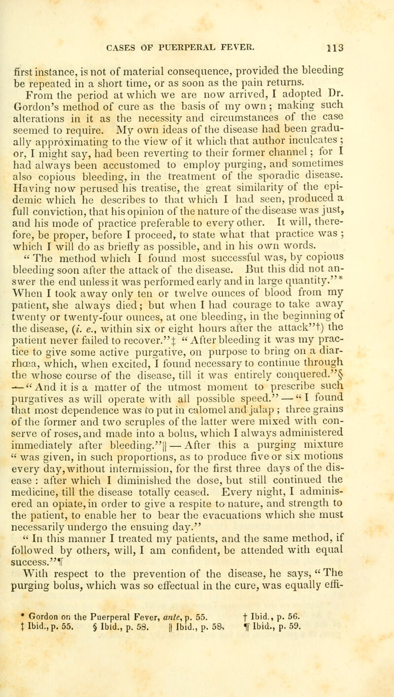 first instance, is not of material consequence, provided the bleeding be repeated in a short time, or as soon as the pain retm-ns. From the period at which we are now arrived, I adopted Dr. Gordon's method of cure as the basis of my own; making such aherations in it as the necessity and circumstances of the case seemed to require. My own ideas of the disease had been gradu- ally approximating to the view of it which that author inculcates ; or, I might say, had been reverting to their former channel; for I had always been accustomed to employ purging, and sometimes also copious bleeding, in the treatment of the sporadic disease. Having now perused his treatise, the great similarity of the epi- demic which he describes to that which I had seen, produced a full conviction, that his opinion of the nature of the disease was just, and his mode of practice preferable to every other. It will, there- fore, be proper, before I proceed, to state what that practice was ; which I will do as briefly as possible, and in his own words.  The method which I found most successful was, by copious bleeding soon after the attack of the disease. But this did not an- swer the end unless it was performed early and in large quantity.* When I took away only ten or twelve ounces of blood from my patient, she always died; but when I had courage to take away twenty or twenty-four ounces, at one bleeding, in the beginning of the disease, {i. e., within six or eight hours after the attack!) the patient never failed to recover.:]:  After bleeding it was my prac- tice to give some active purgative, on purpose to bring on a diar- rhoea, which, when excited, I found necessary to continue through the whose course of the disease, till it was entirely conquered.§ — And it is a matter of the utmost moment to prescribe such purgatives as will operate with all possible speed. — I found that most dependence was to put in calomel and jahip ; three grains of the former and two scruples of the latter were mixed with con- serve of roses, and made into a bolus, which I always administered immediately after bleeding.|| — After this a purging mixture  was given, in such proportions, as to produce five or six motions every day, without intermission, for the first three days of the dis- ease : after which I diminished the dose, but still continued the medicine, till the disease totally ceased. Every night, I adminis- ered an opiate, in order to give a respite to nature, and strength to the patient, to enable her to bear the evacuations which she must necessarily undergo the ensuing day.  In this manner I treated my patients, and the same method, if followed by others, will, I am confident, be attended with equal success.^! With respect to the prevention of the disease, he says,  The purging bolus, which was so effectual in the cure, was equally efii- • Gordon on the Puerperal Fever, an/e, p. 55. f Ibid., p. 56. \ Ibid., p. 55. § Ibid., p. 58. |) Ibid., p. 5S. If Ibid., p. 59.