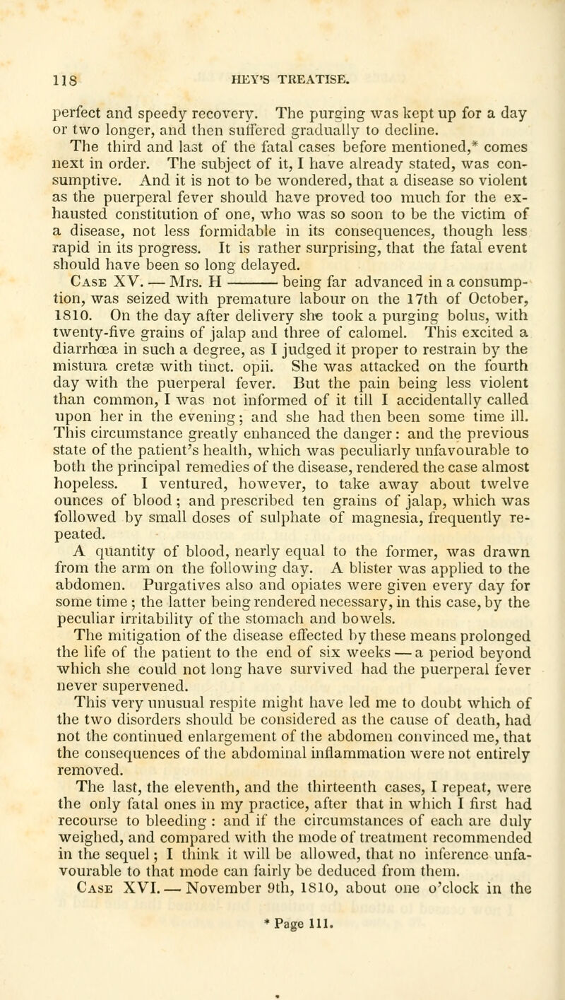 perfect and speedy recovery. The purging was kept up for a day or two longer, and then suffered gradually to decline. The third and last of the fatal cases before mentioned,* comes next in order. The subject of it, I have already stated, was con- sumptive. And it is not to be wondered, that a disease so violent as the puerperal fever should have proved too much for the ex- hausted constitution of one, who was so soon to be the victim of a disease, not less formidable in its consequences, though less rapid in its progress. It is rather surprising, that the fatal event should have been so long delayed. Case XV. — Mrs. H being far advanced in a consump- tion, was seized with premature labour on the 17th of October, 1810. On the day after delivery she took a purging bolus, with twenty-five grains of jalap and three of calomel. This excited a diarrhoea in such a degree, as I judged it proper to restrain by the mistura cretse with tinct. opii. She was attacked on the fourth day with the puerperal fever. But the pain being less violent than common, I was not informed of it till I accidentally called upon her in the evening; and she had then been some time ill. This circumstance greatly enhanced the danger: and the previous state of the patient's health, which was peculiarly unfavourable to both the principal remedies of the disease, rendered the case almost hopeless. I ventured, however, to take away about twelve ounces of blood ; and prescribed ten grains of jalap, which was followed by small doses of sulphate of magnesia, frequently re- peated. A quantity of blood, nearly equal to the former, was drawn from the arm on the following day. A blister was applied to the abdomen. Purgatives also and opiates were given every day for some time ; the latter being rendered necessary, in this case, by the peculiar irritability of the stomach and bowels. The mitigation of the disease effected by these means prolonged the life of the patient to the end of six weeks — a period beyond which she could not long have survived had the puerperal fever never supervened. This very unusual respite might have led me to doubt which of the two disorders should be considered as the cause of death, had not the continued enlargement of the abdomen convinced me, that the consequences of the abdominal inflammation were not entirely removed. The last, the eleventh, and the thirteenth cases, I repeat, were the only fatal ones in my practice, after that in which I first had recourse to bleeding : and if the circumstances of each are duly weighed, and compared with the mode of treatment recommended in the sequel; I think it will be allowed, that no inference unfa- vourable to that mode can fairly be deduced from them. Case XVI. — November 9th, ISIO, about one o'clock in the