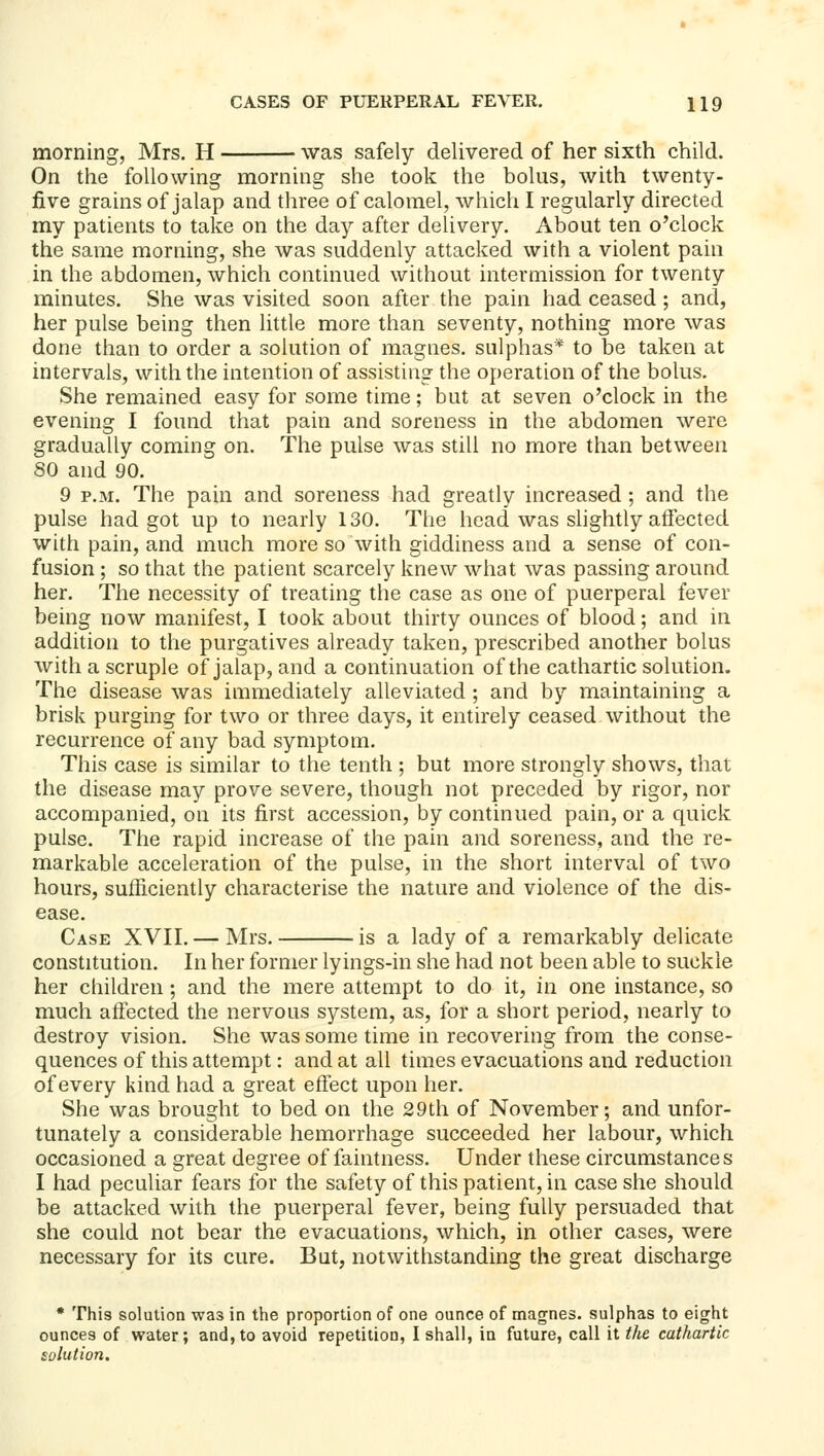 morning, Mrs. H was safely delivered of her sixth child. On the following morning she took the bolus, with twenty- five grains of jalap and three of calomel, which I regularly directed my patients to take on the day after delivery. About ten o'clock the same morning, she was suddenly attacked with a violent pain in the abdomen, which continued without intermission for twenty minutes. She was visited soon after the pain had ceased; and, her pulse being then httle more than seventy, nothing more was done than to order a solution of magnes. sulphas* to be taken at intervals, with the intention of assisting the operation of the bolus. She remained easy for some time; but at seven o'clock in the evening I found that pain and soreness in the abdomen were gradually coming on. The pulse was still no more than between 80 and 90. 9 P.M. The pain and soreness had greatly increased ; and the pulse had got up to nearly 130. The head was slightly affected with pain, and much more so with giddiness and a sense of con- fusion ; so that the patient scarcely knew what was passing around her. The necessity of treating the case as one of puerperal fever being now manifest, I took about thirty ounces of blood; and in addition to the purgatives already taken, prescribed another bolus with a scruple of jalap, and a continuation of the cathartic solution. The disease was immediately alleviated ; and by maintaining a brisk purging for two or three days, it entirely ceased without the recurrence of any bad symptom. This case is similar to the tenth ; but more strongly shows, that the disease may prove severe, though not preceded by rigor, nor accompanied, on its first accession, by continued pain, or a quick pulse. The rapid increase of the pain and soreness, and the re- markable acceleration of the pulse, in the short interval of two hours, sufficiently characterise the nature and violence of the dis- ease. Case XVII. — Mrs. is a lady of a remarkably delicate constitution. In her former lyings-in she had not been able to suckle her children; and the mere attempt to do it, in one instance, so much affected the nervous system, as, for a short period, nearly to destroy vision. She was some time in recovering from the conse- quences of this attempt: and at all times evacuations and reduction of every kind had a great effect upon her. She was brought to bed on the 29th of November; and unfor- tunately a considerable hemorrhage succeeded her labour, which occasioned a great degree of faintness. Under these circumstances I had peculiar fears for the safety of this patient, in case she should be attacked with the puerperal fever, being fully persuaded that she could not bear the evacuations, which, in other cases, were necessary for its cure. But, notwithstanding the great discharge • This solution was in the proportion of one ounce of magnes. sulphas to eight ounces of water; and,to avoid repetition, I shall, in future, call it tlie cathartic solution.