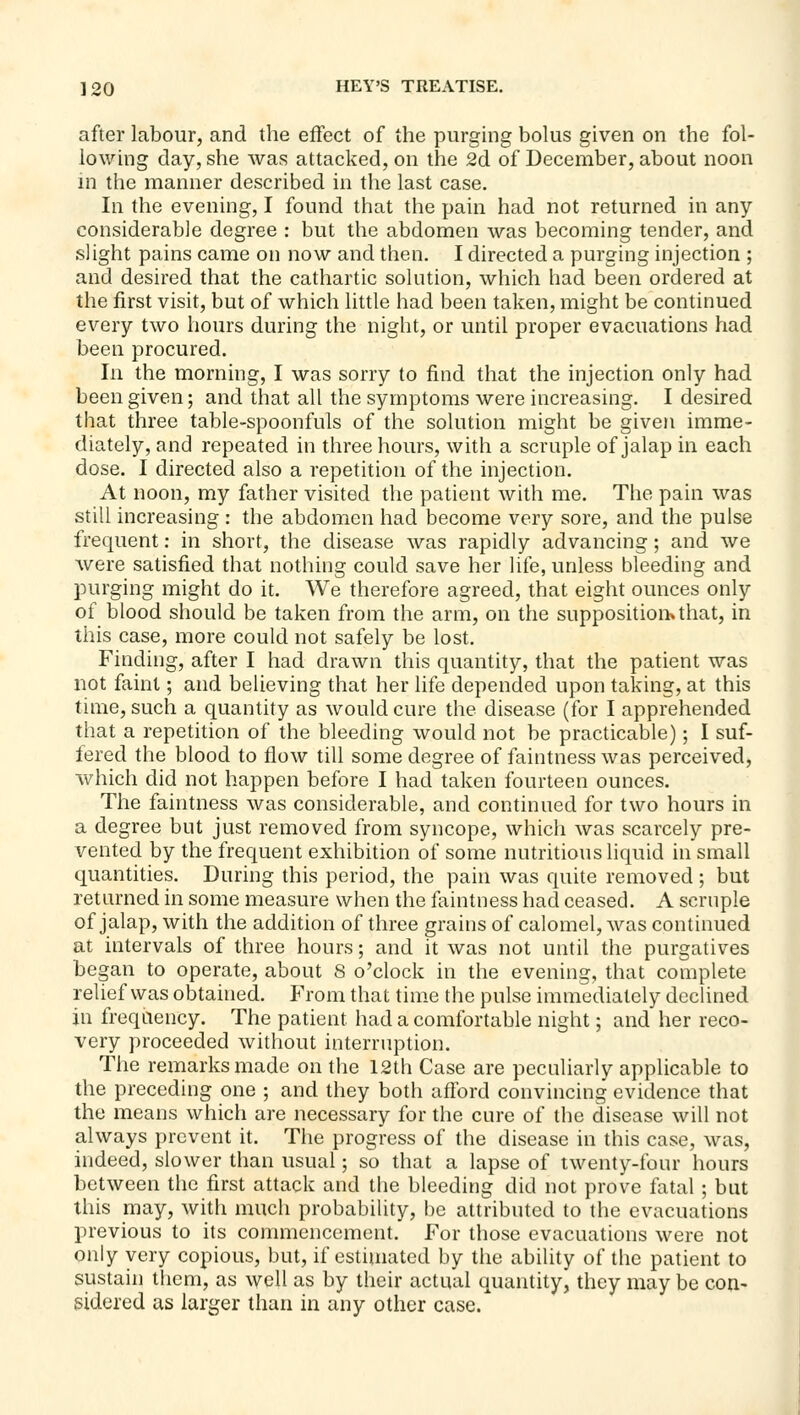 after labour, and the effect of the purgmg bolus given on the fol- lowing day, she was attacked, on the 2d of December, about noon m the manner described in the last case. In the evening, I found that the pain had not returned in any considerable degree : but the abdomen was becoming tender, and slight pains came on now and then. I directed a purging injection ; and desired that the cathartic solution, which had been ordered at the first visit, but of which little had been taken, might be continued every two hours during the night, or until proper evacuations had been procured. In the morning, I was sorry to find that the injection only had been given; and that all the symptoms were increasing. I desired that three table-spoonfuls of the solution might be given imme- diately, and repeated in three hours, with a scruple of jalap in each dose. I directed also a repetition of the injection. At noon, my father visited the patient with me. The pain was still increasing : the abdomen had become very sore, and the pulse frequent: in short, the disease was rapidly advancing; and we were satisfied that nothing could save her life, unless bleeding and purging might do it. We therefore agreed, that eight ounces only of blood should be taken from the arm, on the supposition*that, in this case, more could not safely be lost. Finding, after I had drawn this quantity, that the patient was not faint; and believing that her life depended upon taking, at this time, such a quantity as would cure the disease (for I apprehended that a repetition of the bleeding would not be practicable); I suf- fered the blood to flow till some degree of faintness was perceived, which did not happen before I had taken fourteen ounces. The faintness was considerable, and continued for two hours in a degree but just removed from syncope, which was scarcely pre- vented by the frequent exhibition of some nutritious liquid in small quantities. During this period, the pain was quite removed ; but returned in some measure when the faintness had ceased. A scruple of jalap, with the addition of three grains of calomel, was continued at intervals of three hours; and it was not until the purgatives began to operate, about 8 o'clock in the evening, that complete relief was obtained. From that time the pulse immediately declined in frequency. The patient had a comfortable night; and her reco- very proceeded without interruption. The remarks made on the 12th Case are peculiarly applicable to the preceding one ; and they both afford convincing evidence that the means which are necessary for the cure of the disease will not always prevent it. The progress of the disease in this case, was, indeed, slower than usual; so that a lapse of twenty-four hours between the first attack and the bleeding did not prove fatal ; but this may, with much probability, be attributed to the evacuations previous to its commencement. For those evacuations were not only very copious, but, if estimated by the ability of the patient to sustain them, as well as by their actual quantity, they may be con- sidered as larger than in any other case.