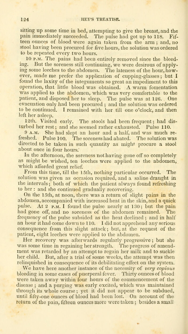 sitting up some time in bed, attempting to give the breast, and the pain immediately succeeded. The pulse had got up to 118. Fif- teen ounces of blood were again taken from the arm ; and, no stool having been procured for five hours, the solution was ordered to be repeated every two hours. 10 P.M. The pains had been entirely removed since the bleed- ing. But the soreness still continuing, we were desirous of apply- ing some leeches to the abdomen. The lateness of the hour, how- ever, made me prefer the application of cupping-glasses; but I found the laxity of the integuments so great an impediment to this operation, that little blood was obtained. A warm fomentation was applied to the abdomen, which was very comfortable to the patient, and disposed her to sleep. The pulse was at 126. One evacuation only had been procured ; and the solution was ordered to be continued. I remained with her till one o'clock, and then left her asleep. 12th. Visited early. The stools had been frequent; had dis- turbed her rest; and she seemed rather exhausted. Pulse 110. 9 A.M. She had slept an hour and a half, and was much re- freshed. Pulse 100. The soreness had abated. The solution was directed to be taken in such quantity as might procure a stool about once in four hours. In the afternoon, the soreness not having gone off so completely as might be wished, ten leeches were applied to the abdomen, which afforded great relief From this time, till the 15th, nothing particular occurred. The solution was given as occasion required, and a saline draught in the intervals ; both of which the patient always found refreshing to her : and she continued gradually recovering. On the 15th, at noon, there was a return of slight pains in the abdomen, accompanied with increased heat in the skin, and a quick pulse. At 2 P.M. I found the pulse nearly at 130; but the pain had gone off, and no soreness of the abdomen remained. The frequency of the pulse subsided as the heat declined : and in half an hour it had come down to 110. I did not apprehend any serious consequence from this slight attack; but, at the request of the patient, eight leeches were applied to the abdomen. Her recovery was afterwards regularly progressive ; but she was some time in regaining her strength. The progress of amend- ment was retarded by an attempt to regain her milk and to suckle her child. But, after a trial of some weeks, the attempt was then relinquished in consequence of its debilitating effect on the system. We have here another instance of the necessity of very copious bleeding in some cases of puerperal fever. Thirty ounces of blood were taken away within four hours of the commencement of the disease ; and a purging was early excited, which was maintained through its whole course; yet it did not appear to be subdued, until fifty-one ounces of blood had been lost. On account of the return of the pain, fifteen ounces more were taken; besides a small