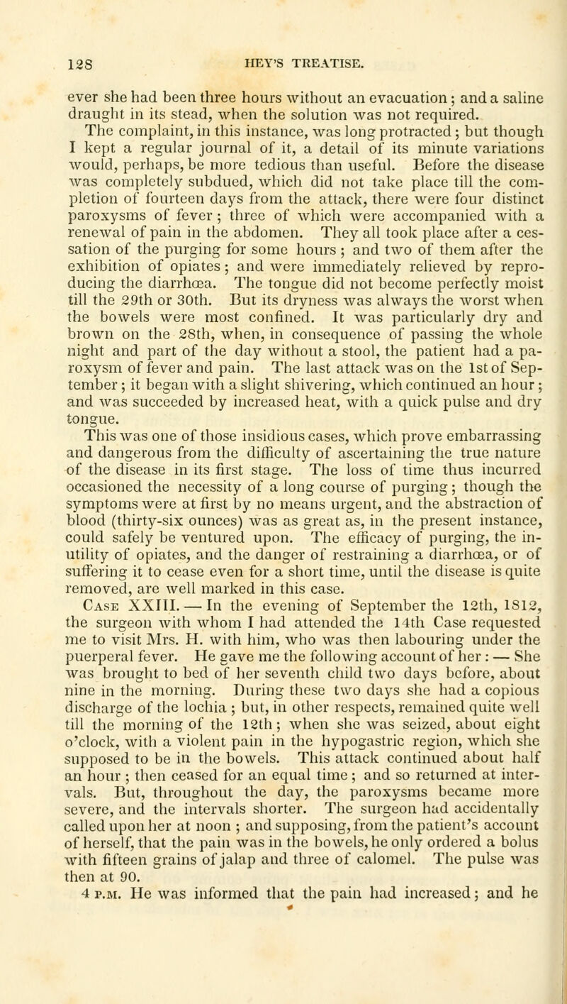 ever she had been three hours without an evacuation; and a saUne draught in its stead, when the solution was not required. The complaint, in this instance, was long protracted; but though I kept a regular journal of it, a detail of its minute variations would, perhaps, be more tedious than useful. Before the disease was completely subdued, which did not take place till the com- pletion of fourteen days from the attack, there were four distinct paroxysms of fever; three of which were accompanied with a renewal of pain in the abdomen. They all took place after a ces- sation of the purging for some hours ; and two of them after the exhibition of opiates; and were immediately relieved by repro- ducing the diarrhoea. The tongue did not become perfectly moist till the 29th or 30th. But its dryness was always the worst when the bowels were most confined. It was particularly dry and brown on the 2Sth, when, in consequence of passing the whole night and part of the day without a stool, the patient had a pa- roxysm of fever and pain. The last attack was on the 1st of Sep- tember ; it began with a slight shivering, which continued an hour; and was succeeded by increased heat, with a quick pulse and dry tongue. This was one of those insidious cases, which prove embarrassing and dangerous from the difficulty of ascertaining the true nature of the disease in its first stage. The loss of time thus incurred occasioned the necessity of a long course of purging; though the symptoms were at first by no means urgent, and the abstraction of blood (thirty-six ounces) was as great as, in the present instance, could safely be ventured upon. The efficacy of purging, the in- utility of opiates, and the danger of restraining a diarrhoea, or of suffering it to cease even for a short time, until the disease is quite removed, are well marked in this case. Case XXIII. — In the evening of September the 12th, 1812, the surgeon with whom I had attended the 14th Case requested me to visit Mrs. H. with him, who was then labouring under the puerperal fever. He gave me the following account of her : — She was brought to bed of her seventh child two days before, about nine in the morning. During these two days she had a copious discharge of the lochia ; but, in other respects, remained quite well till the morning of the 12th; when she was seized, about eight o'clock, with a violent pain in the hypogastric region, which she supposed to be in the bowels. This attack continued about half an hour ; then ceased for an equal time; and so returned at inter- vals. But, throughout the day, the paroxysms became more severe, and the intervals shorter. The surgeon had accidentally called upon her at noon ; andsupposing,from the patient's account of herself, that the pain was in the bowels, he only ordered a bolus with fifteen grains of jalap and three of calomel. The pulse was then at 90. 4 P.M. He was informed that the pain had increased; and he