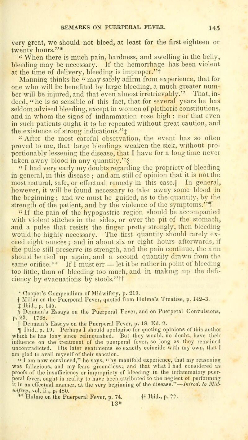 very great, we should not bleed, at least for the first eighteen or twenty hours.*  When there is much pain, hardness, and swelling in the belly, bleeding may be necessary. If the hemorrhage has been violent at the time of delivery, bleeding is improper.! Manning thinks he  may safely affirm from experience, that for one who will be benefited by large bleeding, a much greater num- ber will be injured, and that even ahiiost irretrievably. That, in- deed,  he is so sensible of this fact, that for several years he has seldom advised bleeding, except in women of plethoric constitutions, and in whom the signs of inflammation rose high : nor that even in such patients ought it to be repeated without great caution, and the existence of strong indications.^  After the most careful observation, the event has so often proved to me, that large bleedings weaken the sick, without pro- portionably lessening the disease, that I have for a long time never taken away blood in any quantity.§  I had very early my doubts regarding the propriety of bleeding in general, in this disease ; and am still of opinion that it is not the most natural, safe, or effectual remedy in this case.|l In general, however, it will be found necessary to take away some blood in the beginning; and we must be guided, as to the quantity, by the strength of the patient, and by the violence of the symptoms.^!  If the pain of the hypogastric region should be accompanied with violent stitches in the sides, or over the pit of the stomach, and a pulse that resists the finger pretty strongly, then bleeding would be highly necessary. The first quantity should rarely ex- ceed eight ounces; and in about six or eight hours afterwards, if the pulse still preserve its strength, and the pain continue, the arm should be tied up again, and a second quantity drawn from the same orifice.** If I must err — let it be rather in point of bleeding too little, than of bleeding too much, and in making up the defi- ciency by evacuations by stools.tt * Cooper's Compendium of Midwifery, p. 219. t Millar on the Puerperal Fever, quoted from Hulme's Treatise, p. 142-3. :!: Ibid., p. 145. § Denman's Essays on the Puerperal Fever, and on Puerperal Convulsions, p. 23. 1768. II Denman's Essays on the Puerperal Fever, p. 18. Ed. 2. ^ Ibid., p. 19. Perhaps I should apologise for quoting opinions of this author which he has long since relinquished. But they would, no doubt, have their influence on the treatment of the puerperal fever, so long as they remained uncontradicted. His later sentiments so exactly coincide with my own, that 1 am glad to avail myself of their sanction.  I am now convinced, he says, by manifold experience, that my reasoning was fallacious, and my fears groundless; and that what I had considered as proofs of the insufficiency or impropriety of bleeding in the inflammatory puer- peral fever, ought in reality to have been attributed to the neglect of performing it in an effectual manner, at the very beginning of the disease.—Introd. to Mid- wifery, vol. ii., p. 480. ** Hulme on the Puerperal Fever, p. 74. ft Ibid., p. 77. 13*