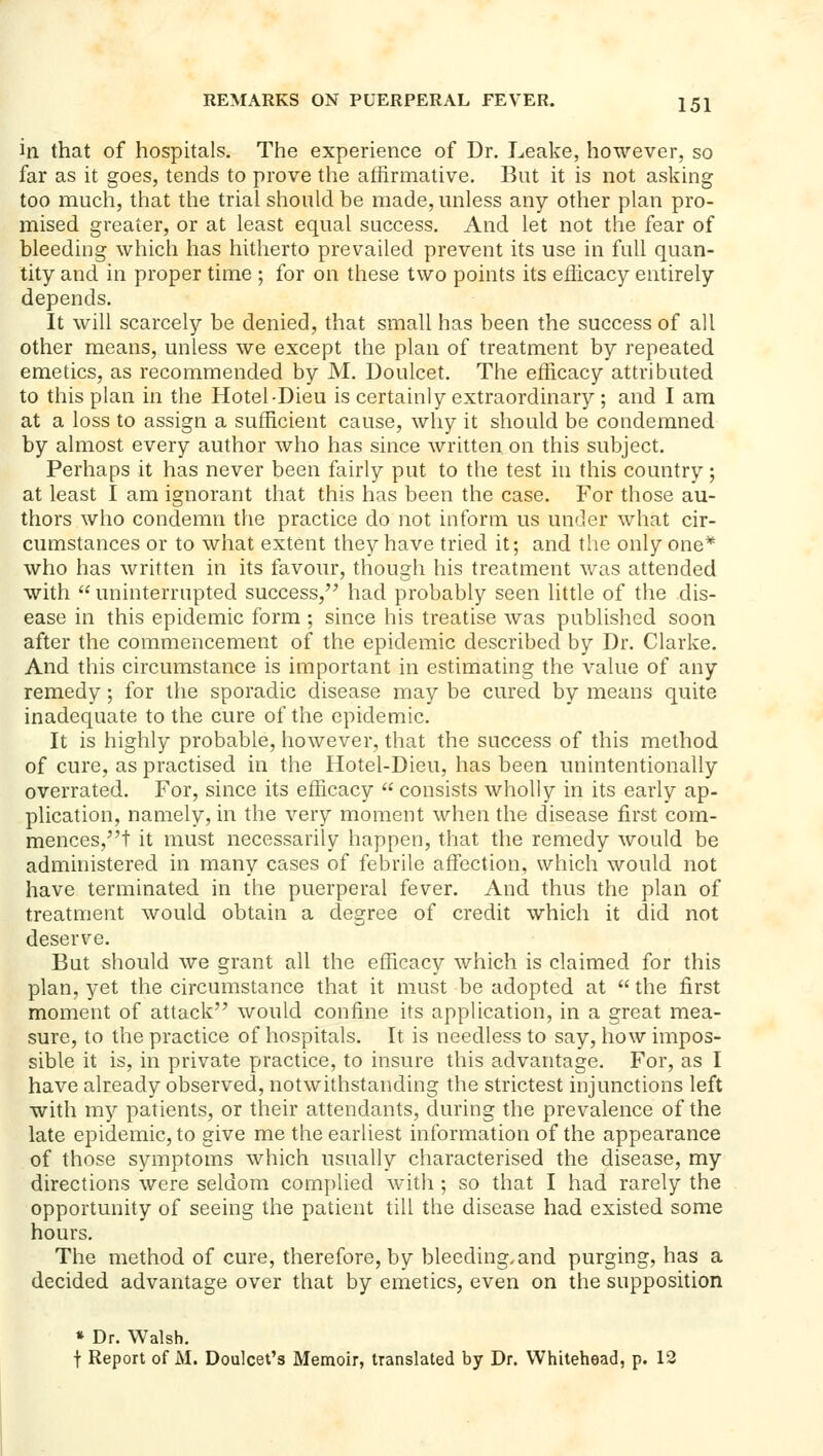 in that of hospitals. The experience of Dr. Leake, however, so far as it goes, tends to prove the affirmative. But it is not asking too much, that the trial should be made, unless any other plan pro- mised greater, or at least equal success. And let not the fear of bleeding which has hitherto prevailed prevent its use in full quan- tity and in proper time ; for on these two points its efficacy entirely depends. It will scarcely be denied, that small has been the success of all other means, unless we except the plan of treatment by repeated emetics, as recommended by M. Doulcet. The efficacy attributed to this plan in the Hotel-Dieu is certainly extraordinary ; and I am at a loss to assign a sufficient cause, why it should be condemned by almost every author who has since written on this subject. Perhaps it has never been fairly put to the test in this country; at least I am ignorant that this has been the case. For those au- thors who condemn the practice do not inform us under what cir- cumstances or to what extent they have tried it; and the only one* who has written in its favour, though his treatment was attended with  uninterrupted success, had probably seen little of the dis- ease in this epidemic form ; since his treatise was published soon after the commencement of the epidemic described by Dr. Clarke. And this circumstance is important in estimating the value of any remedy; for the sporadic disease may be cured by means quite inadequate to the cure of the epidemic. It is highly probable, however, that the success of this method of cure, as practised in the Hotel-Dieu, has been unintentionally overrated. For, since its efficacy  consists wholly in its early ap- plication, namely, in the very moment when the disease first com- mences,t it must necessarily happen, that the remedy would be administered in many cases of febrile atfection, which would not have terminated in the puerperal fever. And thus the plan of treatment would obtain a degree of credit which it did not deserve. But should we grant all the efficacy which is claimed for this plan, yet the circumstance that it must be adopted at  the first moment of attack would confine its application, in a great mea- sure, to the practice of hospitals. It is needless to say, how impos- sible it is, in private practice, to insure this advantage. For, as I have already observed, notwithstanding the strictest injunctions left with my patients, or their attendants, during the prevalence of the late epidemic, to give me the earliest information of the appearance of those symptoms which usually characterised the disease, my directions were seldom complied with ; so that I had rarely the opportunity of seeing the patient till the disease had existed some hours. The method of cure, therefore, by bleeding.and purging, has a decided advantage over that by emetics, even on the supposition * Dr. Walsh. t Report of M. Doulcet's Memoir, translated by Dr. Whitehead, p. 12