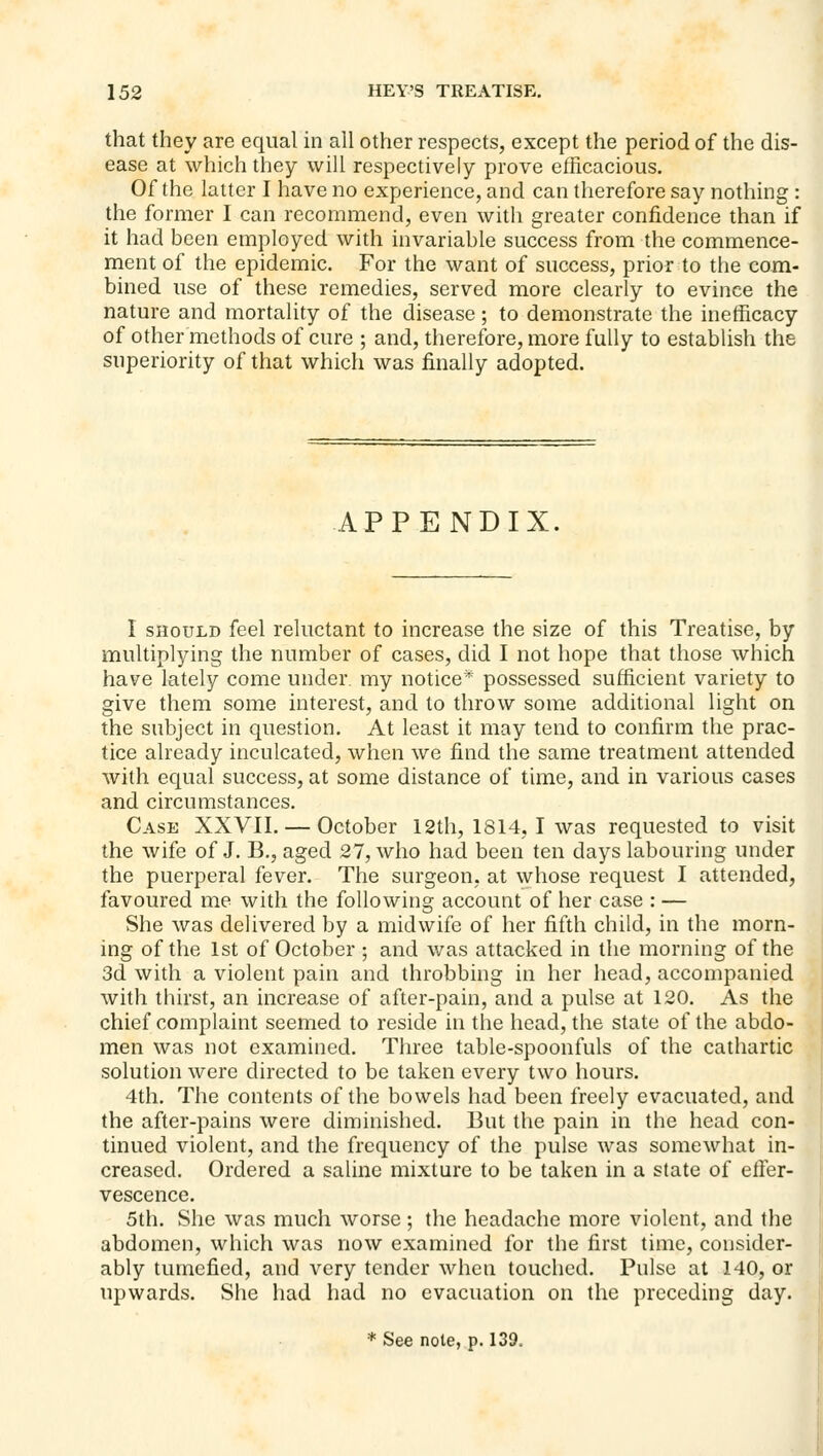 that they are equal in all other respects, except the period of the dis- ease at which they will respectively prove efficacious. Of the latter I have no experience, and can therefore say nothing : the former I can recommend, even with greater confidence than if it had been employed with invariable success from the commence- ment of the epidemic. For the want of success, prior to the com- bined use of these remedies, served more clearly to evince the nature and mortality of the disease; to demonstrate the inefficacy of other methods of cure ; and, therefore, more fully to establish the superiority of that which was finally adopted. APPENDIX. I SHOULD feel reluctant to increase the size of this Treatise, by multiplying the number of cases, did I not hope that those which have lately come under, my notice* possessed sufficient variety to give them some interest, and to throw some additional light on the subject in question. At least it may tend to confirm the prac- tice already inculcated, when we find the same treatment attended with equal success, at some distance of time, and in various cases and circumstances. Case XXVII. — October 12th, 1814, I was requested to visit the wife of J. B., aged 27, who had been ten days labouring under the puerperal fever. The surgeon, at whose request I attended, favoured me with the following account of her case : — She was delivered by a midwife of her fifth child, in the morn- ing of the 1st of October ; and was attacked in the morning of the 3d with a violent pain and throbbing in her head, accompanied with thirst, an increase of after-pain, and a pulse at 120. As the chief complaint seemed to reside in the head, the state of the abdo- men was not examined. Three table-spoonfuls of the cathartic solution were directed to be taken every two hours. 4th. The contents of the bowels had been freely evacuated, and the after-pains were diminished. But the pain in the head con- tinued violent, and the frequency of the pulse was somewhat in- creased. Ordered a saline mixture to be taken in a state of elfer- vescence. 5th. She was much worse; the headache more violent, and the abdomen, which was now examined for the first time, consider- ably tumefied, and very tender when touched. Pulse at 140, or upwards. She had had no evacuation on the preceding day. * See note, p. 139,