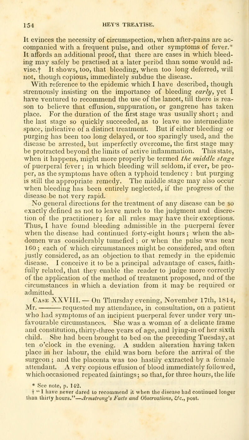 It evinces the necessity of circumspection, when after-pains are ac- companied with a frequent pulse, and other symptoms of fever.* It affords an additional proof, that there are cases in which bleed- ing may safely be practised at a later period than some would ad- vise.f It shows, too, that bleeding, when too long deferred, will not, though copious, immediately subdue the disease. With reference to the epidemic which I have described, though strenuously insisting on the importance of bleeding early, yet I have ventured to recommend the use of the lancet, till there is rea- son to believe that effusion, suppuration, or gangrene has taken place. For the duration of the first stage was usually short; and the last stage so quickly succeeded, as to leave no intermediate space, indicative of a distinct treatment. But if either bleeding or purging has been too long delayed, or too sparingly used, and the disease be arrested, but imperfectly overcome, the first stage may be protracted beyond the limits of active inflammation. This state, when it happens, might more properly be termed tht middle stage of puerperal fever; in which bleeding will seldom, if ever, be pro- per, as the symptoms have often a typhoid tendency : but purging is still the appropriate remedy. The middle stage may also occur when bleeding has been entirely neglected, if the progress of the disease be not very rapid. No general directions for the treatment of any disease can be so exactly defined as not to leave much to the judgment and discre- tion of the practitioner; for all rules may have their exceptions. Thus, I have found bleeding admissible in the puerperal fever when the disease had continued forty-eight hours; when the ab- domen was considerably tumefied ; or when the pulse was near 160 ; each of which circumstances might be considered, and often justly considered, as an objection to that remedy in the epidemic disease. I conceive it to be a principal advantage of cases, faith- fully related, that they enable the reader to judge more correctly of the application of the method of treatment proposed, and of the circumstances in which a deviation from it may be required or admitted. Case XXVIII.— On Thursday evening, November 17th, 1814, Mr. requested my attendance, in consultation, on a patient who had symptoms of an incipient puerperal fever under very un- favourable circumstances. She was a woman of a delicate frame and constitution, thirty-three years of age, and lying-in of her sixth child. She had been brought to bed on the preceding Tuesday, at ten o'clock in the evening. A sudden alteration having taken place in her labour, the child was born before the arrival of the surgeon ; and the placenta was too hastily extracted by a female attendant. A very copious efiusion of blood immediately followed, which occasioned repeated faintings; so that, for three hours, the life * See note, p. 142. t  1 have never dared to recommend it when the disease had continued longer tlian thirly hours.—Armstrong's Fads and UOservatiuns, &c,, post.