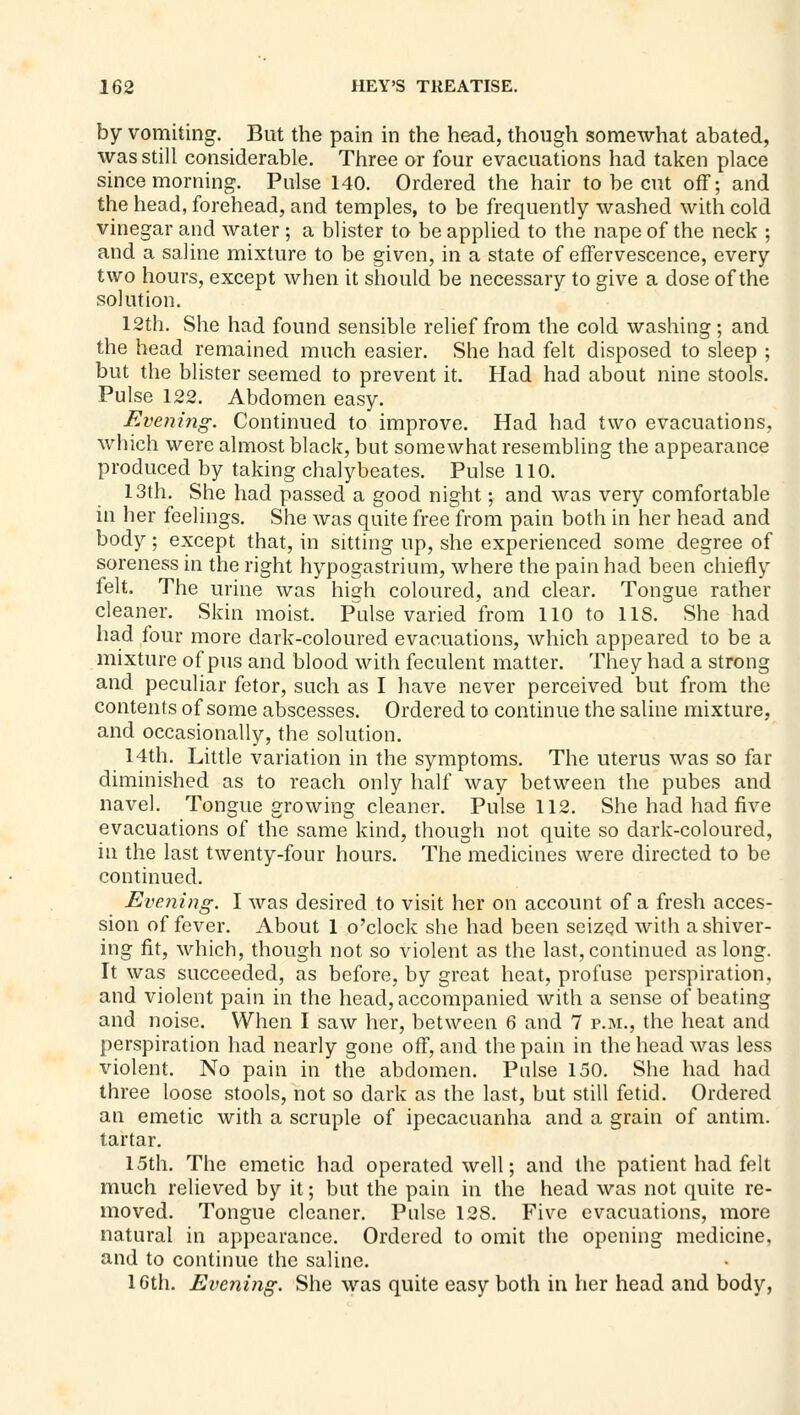 by vomiting. But the pain in the head, though somewhat abated, was still considerable. Three or four evacuations had taken place since morning. Pulse 140. Ordered the hair to be cut off; and the head, forehead, and temples, to be frequently washed with cold vinegar and water ; a blister to be applied to the nape of the neck ; and a saline mixture to be given, in a state of effervescence, every two hours, except when it should be necessary to give a dose of the solution. 12th. She had found sensible relief from the cold washing; and the head remained much easier. She had felt disposed to sleep ; but the blister seemed to prevent it. Had had about nine stools. Pulse 122. Abdomen easy. Evening. Continued to improve. Had had two evacuations, which were almost black, but somewhat resembling the appearance produced by taking chalybeates. Pulse 110. 13th. She had passed a good night; and was very comfortable in her feelings. She was quite free from pain both in her head and body; except that, in sitting up, she experienced some degree of soreness in the right hypogastrium, where the pain had been chiefly felt. The urine was hia:h coloured, and clear. Tongue rather cleaner. Skin moist, Pulse varied from 110 to US. She had had four more dark-coloured evacuations, which appeared to be a mixture of pus and blood with feculent matter. They had a strong and peculiar fetor, such as I have never perceived but from the contents of some abscesses. Ordered to continue the saline mixture, and occasionally, the solution. 14th. Little variation in the symptoms. The uterus was so far diminished as to reach only half way between the pubes and navel. Tongue growing cleaner. Pulse 112. She had had five evacuations of the same kind, though not quite so dark-coloured, in the last twenty-four hours. The medicines were directed to be continued. Evening. I was desired to visit her on account of a fresh acces- sion of fever. About 1 o'clock she had been seized with a shiver- ing fit, which, though not so violent as the last, continued as long. It was succeeded, as before, by great heat, profuse perspiration, and violent pain in the head, accompanied with a sense of beating and noise. When I saw her, between 6 and 7 p.m., the heat and perspiration had nearly gone off, and the pain in the head was less violent. No pain in the abdomen. Pulse 150. She had had three loose stools, not so dark as the last, but still fetid. Ordered an emetic with a scruple of ipecacuanha and a grain of antim. tartar. 15th. The emetic had operated well; and the patient had felt much relieved by it; but the pain in the head was not quite re- moved. Tongue cleaner. Pulse 128. Five evacuations, more natural in apj)carance. Ordered to omit the opening medicine, and to continue the saline. IGth. Evening. She was quite easy both in her head and body,