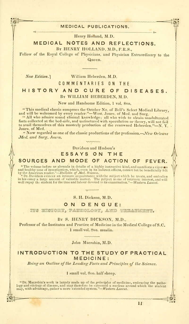 Henry Holland, M.D. MEDICAL NOTES AND REFLECTIONS. By HEiNRY HOLLAND, M.D, F.R.S., Fellow of the Royal College of Physicians, and Physician Extraordinary to the Queen. NeiD Edition.'] William Heberden, M.D. COMMENTARIES ON THE HISTORY AND CURE OF DISEASES. By WILLIAM HEBERDEN, M.D. New and Handsome Edition, 1 vol. 8vo. This medical classic composes the October No. of Bell's Select Medical Library and will be welcomed by every reader-—West. Journ. of Med. and Surg.  All who admire sound clinical knowledge; all who wish to obtain unadulterated facts collected at the bed-side, and untinctured with speculation or theory, will not fail to avail themselves of this masterly production of the renowned Heberden.—N. Y. Journ. of Med.  Now regarded as one of the classic productions of the profession.—JVety Orleans J^'Ied. and Sur^. Journ. Davidson and Hudson's ESSAYS ON THE SOURCES AND MODE OF ACTION OF FEVER. The volume before us abounds in details of a highly instruclive kind,and manifests avijorf^is and healthy lone of invesligation, which, even in ils^nJirect effecta, cannot but be beueficiafly felt by the American reader.—Bulletin of Med. Science.  Dr. Davidson evinces an intimate acquaintance with the subject which he treats, and embodies in his essay a large amount of valuable matter. The subject is one of intrinsic interest, and will well repay thj student for the time and labour devoted i6 its examination.—Tfes/em Lancet. S. H. Dickson, M.D. ON DENGUE: By S. henry DICKSON, M.D., Professor of the Institutes and Practice of Medicine in the Medical College of S.C. 1 small vol. 8vo. muslin. John JMacrobin, M.D. INTRODUCTION TO THE STUDY OF PRACTICAL MEDICINE : Being an Outline of the Leading Facts and Principles of the Science. I small vol. 8vo. half sheep.  Dr. Macrobin's work is largely made up of the principles of medicine, embracing the patho- logy and etiology of disease, and may therefore be esteemed a nucleus around which the student may, with advantage, gather a more extended system.—Western Lancet. u