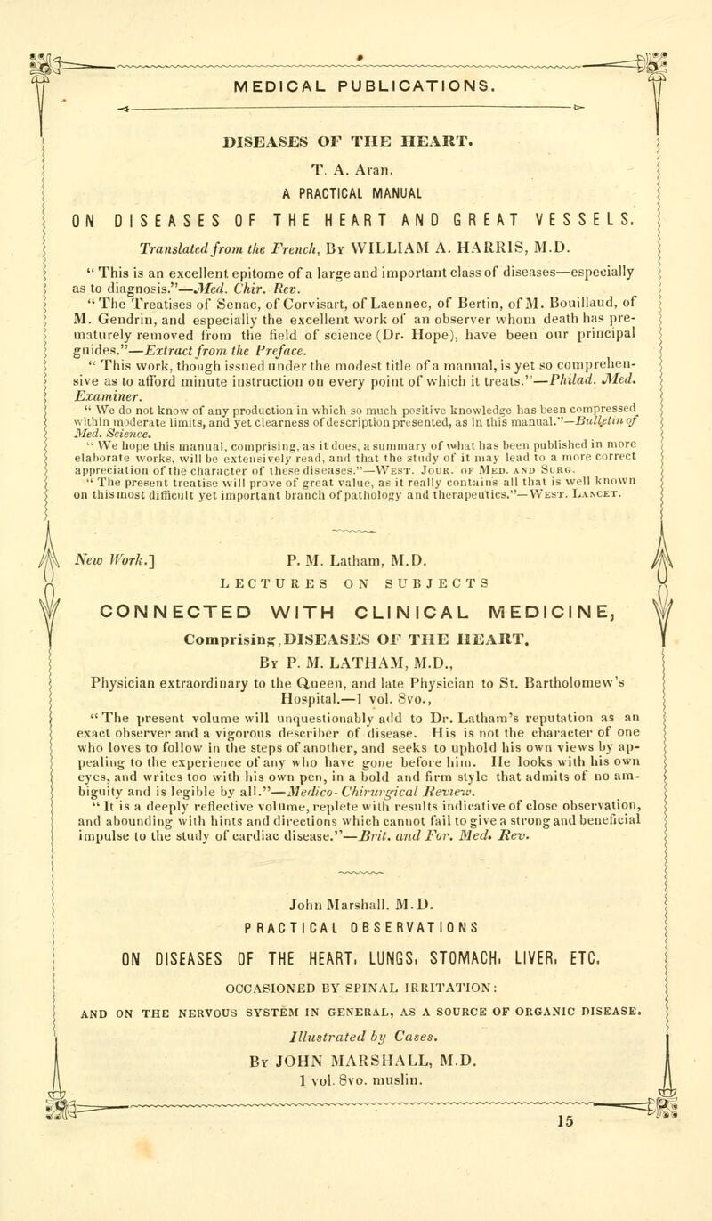 DISEASES OF THE HEART. T. A. Aran. A PRACTICAL MANUAL ON DISEASES OF THE HEART AND GREAT VESSELS. Translated from tke French, By WILLIAM A. HARRIS, M.D. This is an excellent, epitome of a large and important class of diseases—especially as to diagnosis.—Med. Chir. Rev. The Treatises of Senac, of Corvisart, of Laennee, of Bertin, of M. Bouillaud, of M. Gendrin, and especially the excellent work of an observer whom death has pre- maturely removed from the field of science (Dr. Hope), have been our principal guides.—Extract from the Preface. This work, though issued under the modest title of a manual, is yet so comprehen- sive as to afford minute instruction on every point of which it treats.—Philad. Med. Examiner. We do not know of any production in which so much positive knowledge has been compressed within moderate limits, and yet clearness of description presented, as in this ma.ai\a.\.''—Bulietmqf Med. Science. We hope this manual, comprising, as it does, a summary of what has been published in more elaborate works, will be extensively read, and that the study of it may lead to a more correct appreciation of the character of these diseases.—West. Jodr. of Med. and Sorg. The present treatise will prove of great value, as it really contains all that is well known on this most difficult yet important branch of pathology and therapeutics.—West. L.i.NCET. New IVork.'i P.M. Latham, M.D. LECTURES ON SUBJECTS CONNECTED WITH CLINICAL MEDICINE, Comprising,DISEASES OF THE HEART. By p. M. LATHAM, M.D., Physician extraordinary to the Queen, and late Physician to St. Bartholomew's Hospital.—1 vol. 8vo., The present volume will unquestionably add to Dr. Latham's reputation as an exact observer and a vigorous describcr of disease. His is not the character of one who loves to follow in the steps of another, and seeks to uphold his own views by ap- pealing to the experience of any who have gone before him. He looks with his own eyes, and writes too with his own pen, in a bold and firm style that admits of no am- biguity and is legible by all.—Medico- Chivjirgical Jieview. It is a deeply reflective volume, replete wiih results indicative of close observation, and abounding with bints and directions which cannot fail to give a strong and beneficial impulse to the study of cardiac disease.—Brit, and For. Med> Rev. John Marshall, M.D. P RACTICAL OBSERVATIONS ON DISEASES OF THE HEART. LUNGS. STOMACH. LIVER. ETC. OCCASIONED BY SPINAL IRRITATION: AND ON THE NERVOUS SYSTEM IN GENERAL, AS A SOURCE OF ORGANIC DISEASE. Illustrated by Cases. By JOHN MARSHALL, M.D. 1 vol. 8vo. muslin.
