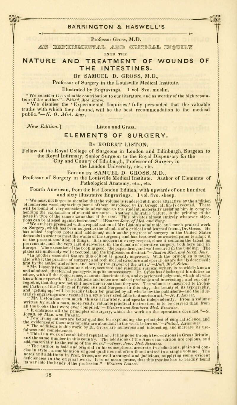 Professor Gross, M.D. INTO THE NATURE AND TREATMENT OF WOUNDS OF THE INTESTINES. By SAMUEL D. GROSS, M.D„ Professor of Surgery in the Louisville Medical Institute. Illustrated by Engravings. 1 vol. 8vo. muslin.  We consider it a valuable contribution to our literature, and as worthy of the high reputa- tion of the author.—PAi/ad. Med. Eiam.  We dismiss the ' Experimental Inquiries,' fully persuaded that the valuable truths with vsrhich they abound, will be the best recomojendation to the medical public.—iV. 0. Med. Jour. JVe-w Edition.'] Liston and Gross. ELEMENTS OF SURGERY. By ROBERT LISTON, Fellow of the Royal College of Surgeons in Loudon and Edinburgh, Surgeon to the Royal Infirmary, Senior Surgeon to the Royal Dispensary for the City and County of Edinburgh, Professor of Surgery i'n the London University, etc., etc. Edited BY SAMUEL D. GROSS, M.D., Professor of Surgery in the Louisville Medical Institute. Author of Elements of Pathological Anatomy, etc., etc. Fourih American, from the last London Edition, with upwards of one hundred and sixty illustrative Engravings. 1 vol. 8vo. sheep.  We must not forget to mention that the volume is rendered still more attractive by the addition of numerous wood engravings (some of them introduced by Dr. Gross), all finely executed. These will be found of very considerable advantage to the student, materially assisting him in compre- hending the explanation of morbid structure. Another admirable feature, is the printing of the notes in type of the same size as that of the text. This obviates almost entirely whatever objec- I'ons can be alleged against foot-notes.—Wes/cm Jour, of Med. and Surg. We are here presented with a republication of Mr. Listen's admirable and much praised work on Surgery, which has been subject to the alembic of a critical and learned friend, Dr. Gross. He has added 'copious notes and additions,' such as the progress of surgery in the United States demands in order to meet the wants of the surgeon; and has bestowed unwearied pains to adapt it to the present condition of things. It is modern in every respect, since it contains the latest im grovements, and the very last discoveries, in the domain of operative surgery, both here and in urope. The execution of the book is good; the paper firm, and well secured in the binding. The plates are uniformly well executed, and the impressions distinct.—Bos/o7J Med. and Surg. Jour.  In another essential feature this edition is greatly improved. With the principles is taught also with it the practice of surgery; and both morbid structure and operations are duul lydescribed ; u\t t ^ author and editor, and next by the graver of the artist.—Bui^ Med. Scten. Mr. Liston's reputation as a clear, accuraie, and scientific surgical writer, is so widely known and admitted, that formal panegyric is quite unnecessary. Dr. Gross has discharged his duties as editor, with all the sound sensed accurate discrimination, and experienced judgment which all who knew him expected. The additions and notes are indeed profitable and interesting ; and our only regret is, that they are not still more numerous than they are. The volume is inscribed to Profes- sor Parker, of the College of Physicians and Surgeons in this city,—the beauty of its typography, and • getting up,' will be readily taken for granted by all who know the publishers—and the illus- trative engravings are executed in a style very creditable to American art.—JV. Y. Lancet. •' Mr. Liston has seen much, thinks accurately, and speaks independently. From a volume written by such a man, more really valuableiiractical instruction is to be derived than from all the books that were ever c.ompHed.—Western and Southern Med. Recorder. It embraces all the principles of surgery, which the work on the operations does not.—S. JouRN. OP Med. AND Pharm. '•Few living authors are better qualified for expounding the principles of surgical science, and ^ u .?.u I'^f-* '•'^^ ' aainments are abundant in the work before i\a.—Philad. Examiner. ihe additions to this work by Dr. Gross are numerous and interestinc, and increase iis use- fulness and completeness. This is a work of established reputation. It has gone through two editions in Great Britain, and the same number in this country. The additions of the American edition arc copious, and ..-r'h'''^'''^*' '■ '^ ^''''^ °^^^^ ■woxk.-'—Jimer. Jour. Med. Sciences. Ihe author is bobl and original in hisconceptions, accurate in deductions, plain and con- cise in style ; a combination of good qualities not often found united in a single volume. The notes and additions by Prof. Gro.ss, are well arranged and judicious, supplying some evident nenciencies in the original work. It is no mean praise, that this treatise has so readily found us way into the hands of the profession.-JfcsJem Lancet.