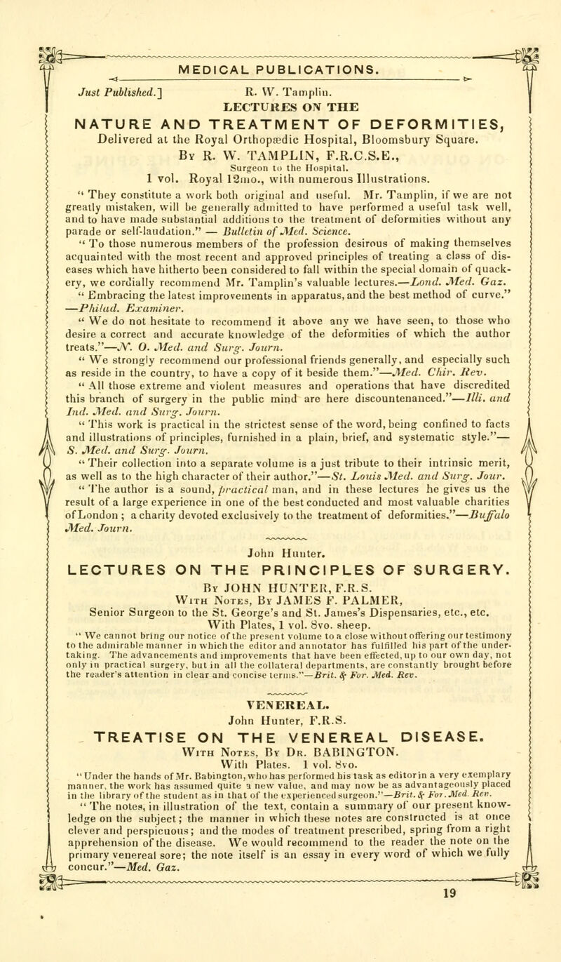 Just Puhlished.-\ R. VV. Tampliu. LECTURES ON THE NATURE AND TREATMENT OF DEFORMITIES, Delivered at the Royal Orthopfedlc Hospital, Bloomsbury Square. By R. W. TAMPLIN, F.R.C.S.E., Surgeon to the Hospital. 1 vol. Royal ISnio., with numerous Illustrations.  They constitute a work both original and useful. Mr. Tamplin, if we are not greatly mistaken, will be generally admitted to have performed a useful task well, and to have made substantial additions to the treatment of deformities without any parade or self-laudation. — Bulletin of JMcd. Science.  To those numerous members of the profession desirous of making themselves acquainted with the most recent and approved principles of treating a class of dis- eases which have hitherto been considered to fall within the special domain of quack- ery, we cordially recommend Mr. Tamplin's valuable lectures.—Loncl. JMed. Gaz.  Embracing the latest improvements in apparatus, and the best method of curve. —Philud. Examiner.  We do not hesitate to recommend it above any we have seen, to those who desire a correct and accurate knowledge of the deformities of which the author treats.—J\'. O. JMed. and Surg-. Joitrn.  We strongly recommend our professional friends generally, and especially such as reside in the country, to have a copy of it beside them.—JYIed. Chir. Rev.  All those extreme and violent measures and operations that have discredited this branch of surgery in the pubHc mind are here discountenanced.—Illi. and Ind. JMed. and Surg-. Jourti.  This work is practical in the strictest sense of the word, being confined to facts and illustrations of principles, furnished in a plain, brief, and systematic style.— S. jyfed. and Sw'g: Journ.  Their collection into a separate volume is a just tribute to their intrinsic merit, as well as to the high character of their author.—St. Louis JMed. and Surg. Jour.  The author is a sound, fjractical man, and in these lectures he gives us the result of a large experience in one of the best conducted and most valuable charities of London ; a charity devoted exclusively to the treatment of deformities.—Buffalo jyied. .rourn. John Hunter. LECTURES ON THE PRINCIPLES OF SURGERY. Bv JOHN HUNTER, F.R.S. With Notes, By JAMES F. PALMER, Senior Surgeon to the St. George's and St. James's Dispensaries, etc., etc. With Plates, 1 vol. 8vo. sheep.  We cannot bring our notice of th(! present volume to a close without offering our testimony to the admirable manner in which the editor and annotator has fulfilled his part of the under- taking. The advancements and improvements that have been effected, up to our own day, not only in practical surgery, but in all the collateral departments, are constantly brought before the reader's attention in clear and concise terms.—.Brit. <!{• For. Med. Rev. VENEREAL. John Hunter, F.R.S. TREATISE ON THE VENEREAL DISEASE. With Notes, By Dr. BABINGTON. With Plates. 1 vol. 8vo. Under the hands of Mr. Babington, whohas performed his task as editor in a very exemplary manner, the work has assumed quite a new value, and may now be as advantageously placed in the library of the student as in that of the experienced surgeon.—Brit.Sc For.Med. Ren.  The notes, in illustration of the text, contain a summary of our present know- ledge on the subject; the manner in which these notes are constructed is at once clever and perspicuous; and the modes of treatment prescribed, spring from a right apprehension of the disease. We would recommend to the reader the note on the primary venereal sore; the note itself is an essay in every word of which we fully concur.—Med. Gaz. =^l