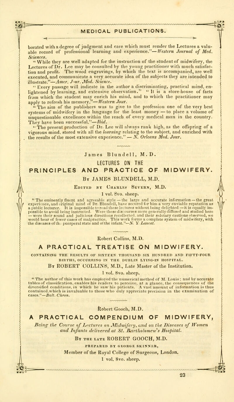 borated with a degree of judgment and care which must render the Lectures a valu- able record of professional learning and experience.—Western Journal of Med. Sciences.  While they are well adapted for the instruction of the student of midwifery, the Lectures of Dr. Lee may be consulted by the young practitioner with much satisfac- tion and profit. The wood engravings, by which the text is accompanied, are well executed, and commnnicate a very accurate idea of the subjects they are intended to illustrate.—Amer. Jnir. JMed. Science. *' Every passage will indicate in the author a discriminating, practical mind, en- lightened by learning, and extensive observation. It is a store-house of facts from which the student may enrich his mind, and to which the practitioner may apply to refresh his memory.—Western Jour.  The aim of the publishers was to give to the profession one of the very best systems of midwifery in the language for the least money —to place a volume of unquestionable excellence within the reach of evury medical man in the country. They have been successful.—Ibid.  The present production of Dr. Lee will always rank high, as the offspring of a vigorous mind, stored with all the learning relating to the subject, and enriched with the results of the most extensive experience. — N. Orleans Med. Jour. James Blundell, M. D. LECTURES ON THE PRINCIPLES AND PRACTICE OF MIDWIFERY. By JAMES BLUNDELL, M.D. Editkd by Charlks Severn, 1 vol. 8vo. sheep. M.D.  The eminently fluent and agreeable style —the large and accurate information —the great experience, and original mind of Dr. Blundell, have secured for him a very enviable reputation as a public lecturer. It is impossible to read these lectures without being deli.^hted —it is equally im- possible to avoid being instructed. Were these disiourses more generally dlffiisert and studied here — were their sound and judicious directions recollected, and their salutary cautions observed, we would hear of fewer cases of malpractice. This work forms a complete system of midwifery, with the diseases of th^ puerperal state and otlhe infant.''—A^. Y. Lancet. Robert Collins, M.D. A PRACTICAL TREATISE ON MIDWIFERY. CONTAINING THE RESULTS OF SIXTEEN THOUSAND SIX HUNDRED AND FIFTY-FOUR BIRTHS, OCCURRING IN THE DUBLIN LYING-IN HOSPITAL. By ROBERT COLLINS, M.D., Late Master of the Institution. 1 vol. 8vo. sheep.  The author of this work has employed the numerical method of M. Louis ; and by accurate tables of classification, enables his readers to perceive, at a glance, the consequences of the diversified conditions, in which he saw his patients. A vast amount of information is thus contained,which is invaluable to those who duly appreciate precision in the examination of cases.—Bait. Ckron. ilobert Gooch, M.D. A PRACTICAL COMPENDIUM OF MIDWIFERY, Being the Course of Lr'ctures on Mid-wifery, and on the Diseases of Women and Infants delivered at St. liavtholomeiv^s Hospital. By the late ROBERT GOOCH, M.D. PREPARED BY GEORGE SKINNER, Member of the Royal College of Surgeons, London. 1 vol, 8vo. sheep.