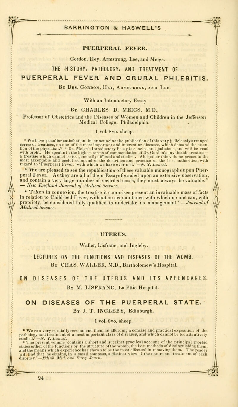 m=— If BARRINGTON &, HASWELL'S PUERPERAL FEVER. Gordon, Hey, Armstrong, Lee, and Meigs j THE HISTORY, PATHOLOGY. AND TREATMENT OF < I PUERPERAL FEVER AND CRURAL PHLEBITIS, i ' By Dhs. Gordon, Het, Armstrong, and Lee. / t i f Willi an Introductory Essay ', I Bt CHARLES D. MEIGS, M.D., I ^ Professor of Obstetrics and the Diseases of Women and Children in the Jefferson ;: ^ Medical College, Philadelphia. . ' ', I vol. 8vo. sheep. j 'f We have peculiar satisfaction, in announcing llie publication of this very judiciou.«;ly arranged ', ', series of treatises, on one of the most important and interesting diseases, which demand the atten- J J tion of the physician. Dr. Meies's Introductory Essay is concise and judicious, and will be read ;; I. with profit. He speaks in the highest terms of commendation of Dr. Gordon's invaluable treatise— / 7 a treatise which cannot be too generally diffused and studied. Altogether this volume presents the / ? most acceptable and useful compend of the doctrines and practice of the best authorities, with < 't regard to ' Puerperal Fever,' with which we have ever met.—A^. Y. Lancet. '■ ',  We are pleased to see the republication of these valuable monographs upon Pner- ( i peral Fever. As they are all of them Essaysfounded upon an extensive observation, i J! and contain a very large number of recorded cases, they must always be valuable. A /j\ — New England Journal of Medical Science. jA 7r  Taken in connexion, the treatise it comprises present an invaluable mass of facts [) A in relation to Child-bed Fever, without an acquaintance with which no one can, with A AL propriety, be considered fully qualified to undertake its management.—Journal of \Sh Wf Medical Scieyice. W UTERUS. I Waller, Lisfranc, and Ingleby. f LECTURES ON THE FUNCTIONS AND DISEASES OF THE WOMB. \ By CHAS. WALLER, M.D., Bartholomew's Hospital. I ON DISEASES OF THE UTERUS AND ITS APPENDAGES, f By M. lisfranc. La Pitie Hospital. '} ON DISEASES OF THE PUERPERAL STATE. \ By J. T. INGLEBY, Edinburgh. I 1 vol. 8vo. sheep. ^  We can very cordially recommend tlicm as affording a concise and practical exposition of the ', pathology and treatment of a most important class of diseases, and which cannot be too attentively I studied.—A^. Y. Lancet. '  The present volume contains a short and succinct practical account of the principal morbid i states either of the functions or the structure of the womb, the best methods of distinguishing them, ) and the means which experience has shown to be the most effectual in removing them. The reader will find that he obtains, in a small compass, a distinct view of the nature and treatnieni of each disorder.—£rfm6. Med. and Surg. Joum.
