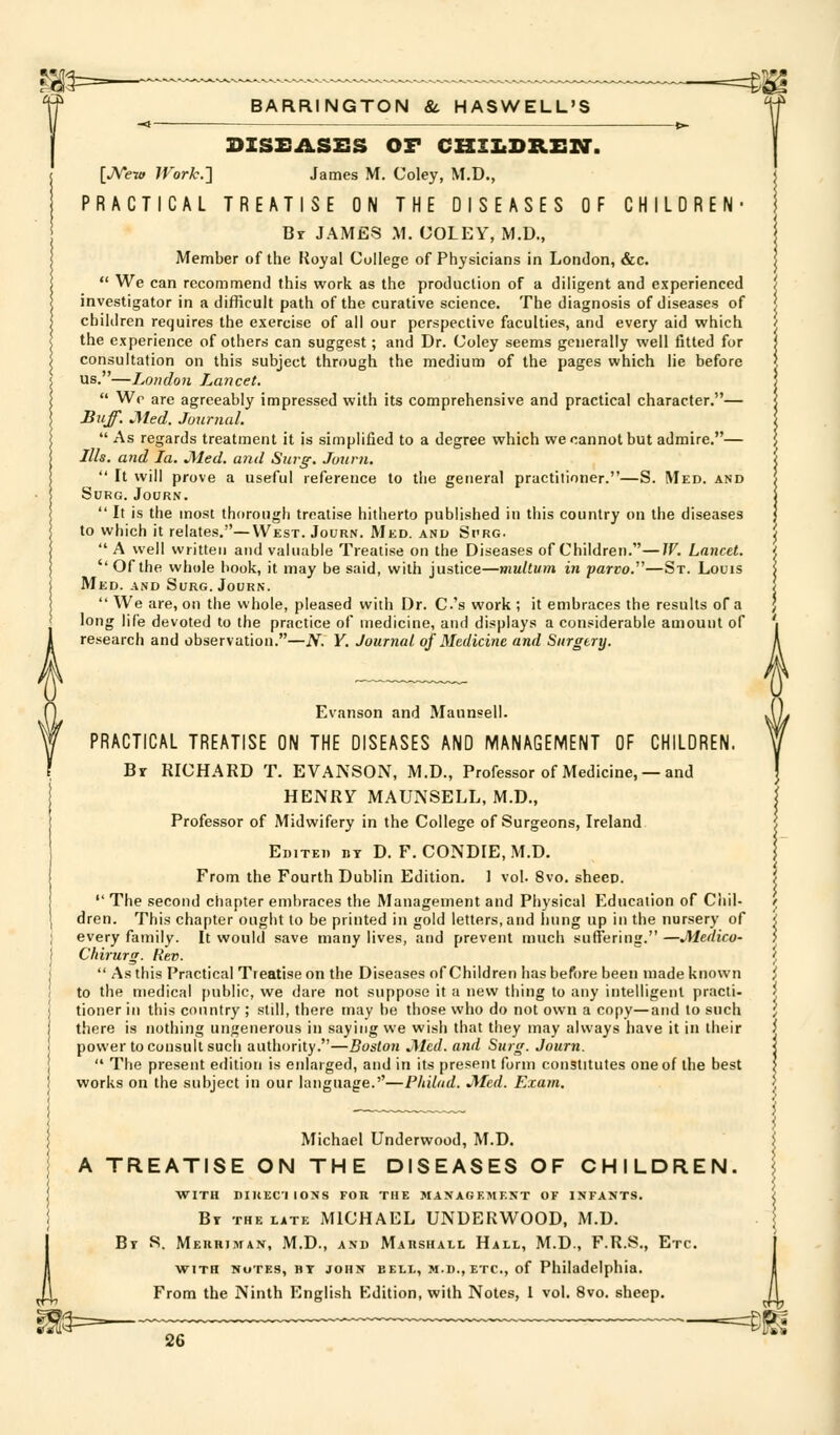 -1 *>- DISEASES OF CHZIiDREir. [JVew IVork.} James M. Coley, M.D., PRACTICAL TREATISE ON THE DISEASES OF CHILDREN- Br JAMES M. COLEY, M.D., Member of the Itoyal College of Physicians in London, &c. *' We can recommend this work as the production of a diligent and experienced investigator in a difficult path of the curative science. The diagnosis of diseases of children requires the exercise of all our perspective faculties, and every aid which the experience of others can suggest; and Dr. Coley seems generally well fitted for consultation on this subject through the medium of the pages which lie before us.—London Lancet.  Wr are agreeably impressed with its comprehensive and practical character.— Buff. Med. Juurnal.  As regards treatment it is simplified to a degree which we cannot but admire.— ///*. and la. Med. and Surg. Journ.  It will prove a useful reference to the general practitioner.—S. Med. and Surg. Journ.  It is the most thorough treatise hitherto published in this country on the diseases to which it relates.—West. Journ. Med. and Si'RG.  A well written and valuable Treatise on the Diseases of Children.—IV. Lancet.  Of the whole book, it may be said, with justice—multum in parvo.^'—St. Louis Med. and Surg. Journ.  We are, on the whole, pleased with Dr. C's work ; it embraces the results of a long life devoted to the practice of medicine, and di.<plays a considerable amount of research and observation.—N. V. Journal of Medicine and Surgery. Evanson and Maunsell. PRACTICAL TREATISE ON THE DISEASES AND MANAGEMENT OF CHILDREN. Br RICHARD T. EVANSON, M.D., Professor of Medicine, —and HENRY MAUNSELL,M.D., j Professor of Midwifery in the College of Surgeons, Ireland | Edited BY D. F.CONDIE.M.D. | From the Fourth Dublin Edition. 1 vol. 8vo. sheep. /  The second chapter embraces the Management and Physical Education of Cliil- / dren. This chapter ought to be printed in gold letters, and hung up in the nursery of < every family. It would save many lives, and prevent much suffering. —Medico- i Chirurg. Rev. J  As this Practical Treatise on the Diseases of Children has before been made known / to the medical public, we dare not suppose it a new thing to any intelligent practi- ^ tioner iii this country ; still, there may be those who do not own a copy—and to such \ there is nothing ungenerous in saying we wish that they may always have it in their i power to consult such authority.—Boston J\ted. arid Surg. Journ. |  The present edition is enlarged, and in its present form constitutes one of the best \ works on the subject in our language.''—Philod. Med. E:cam. > Michael Underwood, M.D. A TREATISE ON THE DISEASES OF CHILDREN WITH DIIIECI IONS FOR THE MANAGEMF.KT OF INFANTS. By the late MICHAEL UNDERWOOD, M.D. Bt R. Meuhiman, M.D., and Marshall Hall, M.D., F.R.S., Etc. with notes, by JOHN BELL, M.D., ETC., of Philadelphia. From the Ninth English Edition, with Notes, 1 vol. 8vo. sheep,