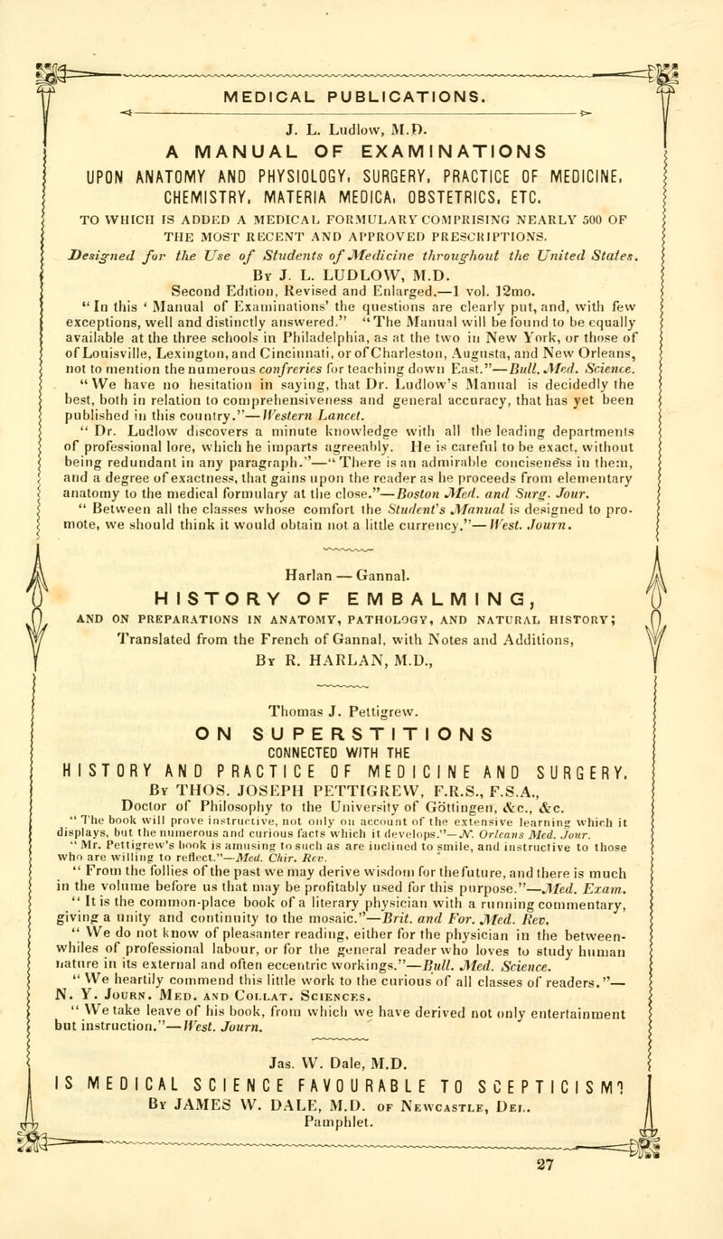 J. L. Ludlow, M.D. A MANUAL OF EXAMINATIONS UPON ANATOMY AND PHYSIOLOGY. SURGERY. PRACTICE OF MEDICINE. CHEMISTRY, MATERIA MEOICA. OBSTETRICS, ETC. TO WHICH IS ADDED A MEDICAl. FORMULARY COMl'IUSING NEARLY 500 OF THE MOST RECENT AND APPROVED PRESCRIPTIONS. Desi£;7ied for the Use of Students of Medicine throughout the United States. Bv J. L. LUDLOW, M.D. Second Edition, Revised and Enlarged.—1 vol. ]2mo. In this ' Manual of Exaniinations' the questions are clearly put, and, with few exceptions, well and distinctly answered. The Manual will be found to be equally available at the three schools in Philadelphia, as at the two in New York, or those of of Louisville, Lexington, and Cincinnati, or of Charleston, Augusta, and New Orleans, not to mention the numerous confreries for teaching down East.—Bull. Med. Science. We have no hesitation in saying, that Dr. Ludlow's Manual is decidedly ihe best, both in relation to comprehensiveness and general accuracy, that has yet been published in this country.—Western Lancet.  Dr. Ludlow discovers a minute knowledge with all the leading departments of professional lore, which he imparts agreeal)ly. He is careful to be exact, without being redundant in any paragraph.—There is an admiral)le concisene'ss in them, and a degree of exactness, that gains upon the reader as he proceeds from elementary anatomy to the medical formulary at the close.—Boston Med. and Surg. Jour.  Between all the classes whose comfort the Student's Manual is designed to pro- mote, we should think it would obtain not a little currency.—JVest. Journ. HISTORY OF EMBALMING, AND ON PREPARATIONS IN ANATOMY, PATHOLOGY, AND NATURAL HISTORY; Translated from the French of Gannal, with Notes and Additions, Br R. HARLAN, M.D., O N O N S Thomas J. Peltigrew. SUPERSTIT CONNECTED WITH THE HISTORY AND PRACTICE OF MEDICINE AND SURGERY. By THOS. JOSEPH PETTIGREW, F.R.S., F.S.A., Doctor of Philosophy to the University of Gbttingen, &c., &c.  The book will prove iiistrumve, not only on account of the e.vtensive learning which it displays, but the niunerous and curious facts which it develops.—JV. Orleans Med. jour.  Mr. Pettigrew's hook is amusing to such as are inclined to smile, and instructive to those who are willing to reflect.—jtfcrf. Chir. Rev.  From the follies of the past we may derive wisdom for thefuture, and there is much in the volume before us that may be profitably used for this purpose.—Med. Exam.  It is the common-place book of a literary physician with a running commentary, giving a unity and continuity to the mosaic.—Brit, and For. Med. Rev. '' We do not know of pleasanter reading, either for the physician in the between- whiles of professional labour, or for the general reader who loves to study human nature in its external and often eccentric workings.—Bull. Med. Science.  We heartily commend this little work to the curious of all classes of readers.— N. Y. Journ. Med. and Collat. Scienc?;s. We take leave of his book, from which we have derived not only entertainment but instruction.—West. Journ. Jas. W. Dale, M.D. CAL SCIENCE FAVOURABLE TO SCEPTICISM1 JAMES W. DALE, M.D. of Newcastle, Dei, Pamphlet.