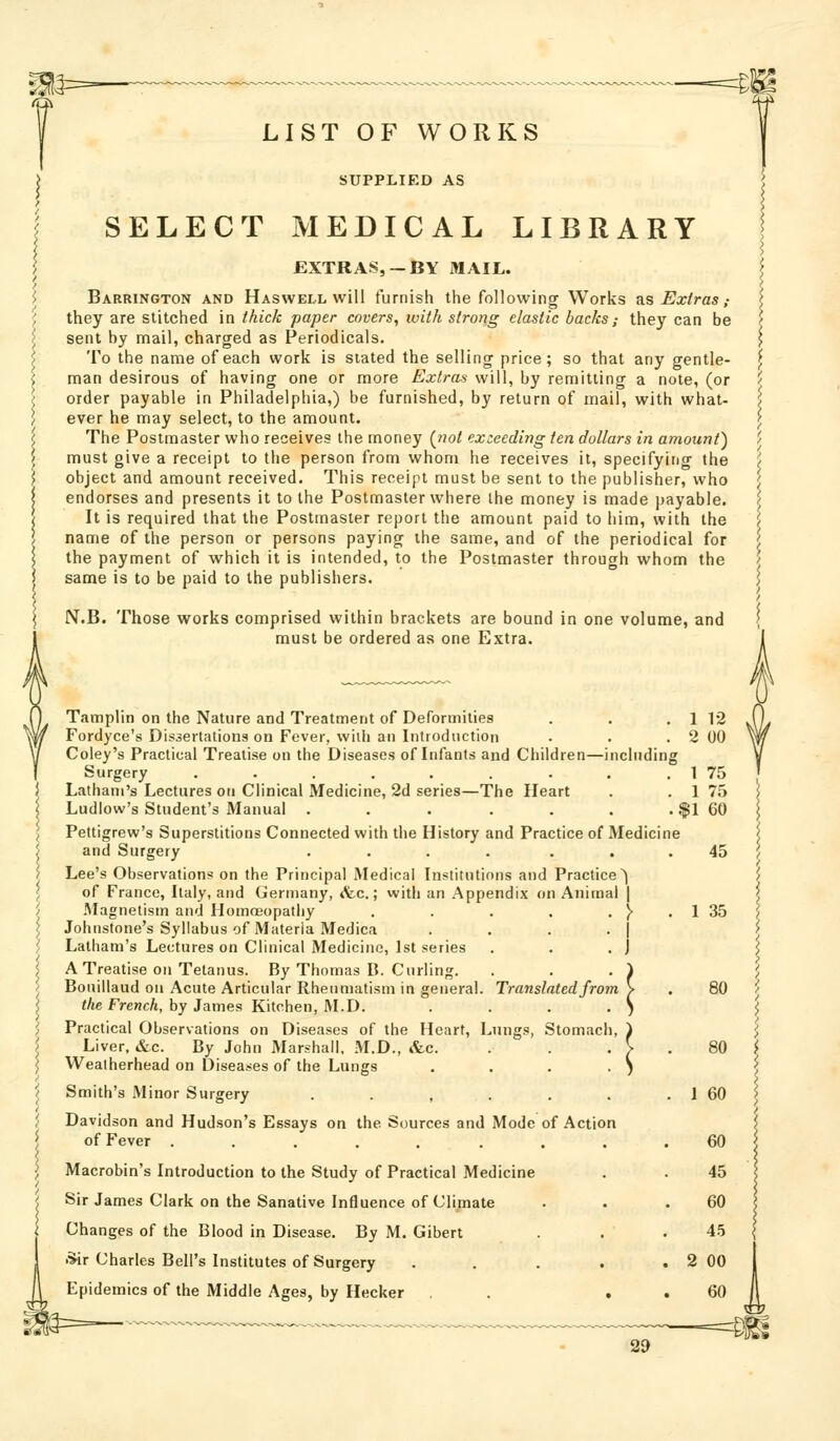 LIST OF WORKS SUPPLIED AS SELECT MEDICAL LIBRARY EXTRAS, —BY MAIL. Barrington and Haswell will furnish the following Works ?is Extras ,- they are stitched in thick paper covers, with strong elastic backs; they can be sent by mail, charged as Periodicals. To the name of each work is stated the selling price; so that any gentle- man desirous of having one or more Extras will, by remitting a note, (or order payable in Philadelphia,) be furnished, by return of mail, with what- ever he may select, to the amount. The Postmaster who receives the money {not exceeding ten dollars in amount) must give a receipt to the person from whom he receives it, specifying the object and amount received. This receipt must be sent to the publisher, who endorses and presents it to the Postmaster where the money is made payable. It is required that the Postmaster report the amount paid to him, with the name of the person or persons paying the same, and of the periodical for the payment of which it is intended, to the Postmaster through whom the same is to be paid to the publishers. N.B. Those works comprised within brackets are bound in one volume, and must be ordered as one Extra. ■1 1 12 2 00 1 75 1 75 il 60 45 1 35 Tamplin on the Nature and Treatment of Deformities Fordyce's Dissertations on Fever, wiih an Introduction Coley's Practical Treatise on the Diseases of Infants aud Children—including Surgery ......... Latham's Lectures on Clinical Medicine, 2d series—The Heart Ludlow's Student's Manual . . . . . . . | Pettigrew's Superstitions Connected with the History and Practice of Medicine and Surgery .... ... Lee's Observation* on the Principal Medical Institutions and Practice^ of France, Italy, and Germany, «fec.; with an Appendix on Animal ] .Magnetism and Homoeopathy . . . . . ^ . Johnstone's Syllabus of Materia Medica . . . . Latham's Lectures on Clinical Medicine, 1st series . . . j A Treatise on Tetanus. By Thomas B. Curling. . . . i Bonillaud on Acute Articular Rheumatism in general. Translated from y </«e FrencA, by James Kitchen, M.D. Practical Observations on Diseases of the Heart, Lungs, Stomach Liver, &c. By John Marshall, M.D., &c. Wealherhead on Diseases of the Lungs Smith's Minor Surgery . , . . . . I 60 Davidson and Hudson's Essays on the Sources and Mode of Action of Fever ......... 60 Macrobin's Introduction to the Study of Practical Medicine . . 45 Sir James Clark on the Sanative Influence of Climate . . .60 Changes of the Blood in Disease. By M. Gibert . . .45 *ir Charles Bell's Institutes of Surgery . . . . . 2 00 Epidemics of the Middle Ages, by Hecker , . , . 60