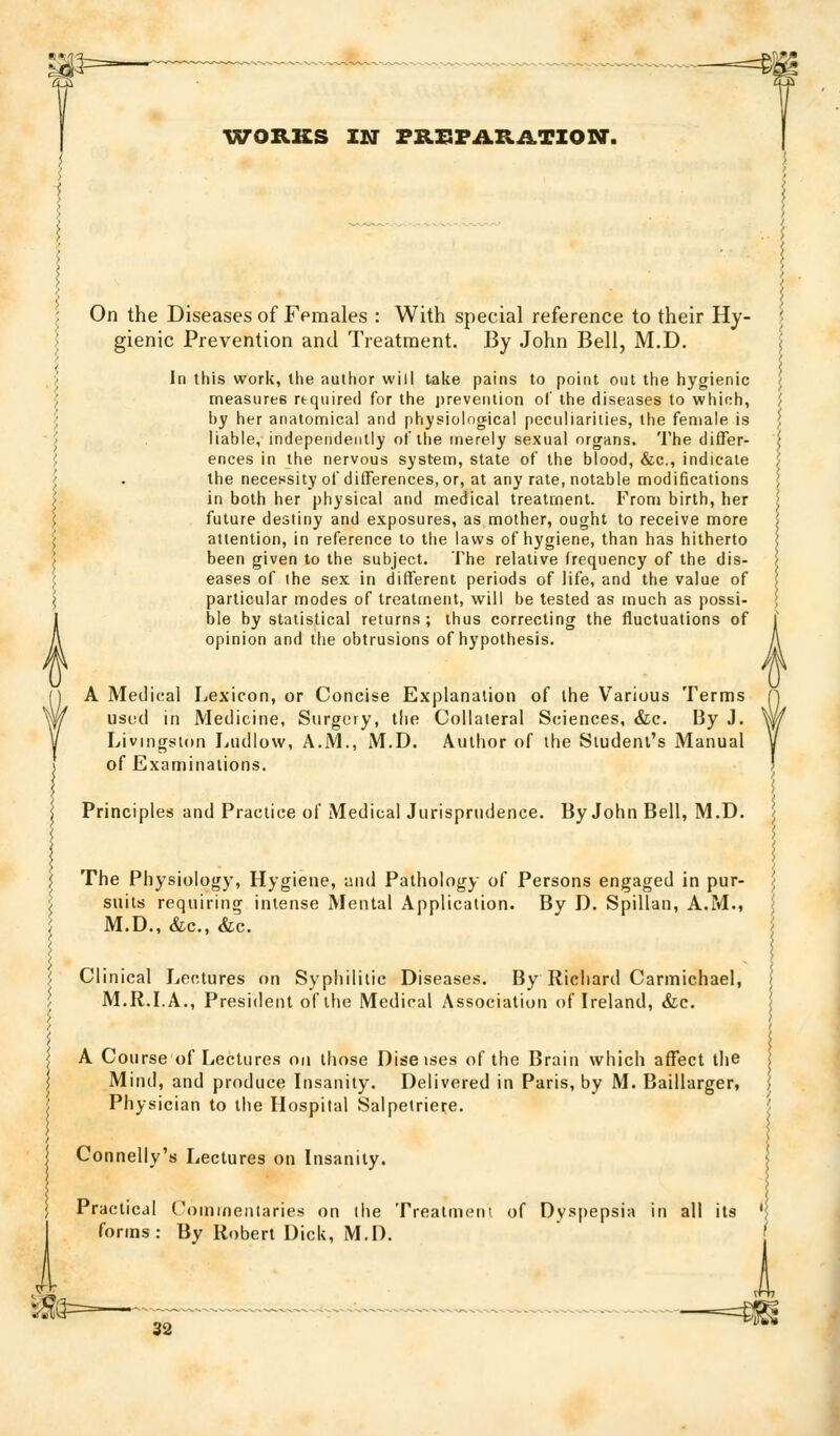 ^VORKS IN FB.XSFAB.il.TION. On the Diseases of Females : With special reference to their Hy- ', gienic Prevention and Treatment. By John Bell, M.D. \ In this work, the author will take pains to point out the hygienic j measures required for the prevention of the diseases to whinh, ] by her anatomical and physiological peculiarities, the female is \ liable, independently of the merely sexual organs. The differ- \ ences in the nervous system, slate of the blood, &c., indicate '/ the necessity of differences, or, at any rale, notable modifications ; in both her physical and medical treatment. From birth, her \ future destiny and exposures, as mother, ought to receive more | attention, in reference to the laws of hygiene, than has hitherto | been given to the subject. The relative frequency of the dis- i eases of the sex in different periods of life, and the value of ; particular modes of treatment, will be tested as much as possi- ; ble by statistical returns; thus correcting the fluctuations of l' opinion and the obtrusions of hypothesis. A A Medical Lexicon, or Concise Explanation of the Various Terms (] usuci in Medicine, Surgery, the Collateral Sciences, &c. By J. W Livingston Ludlow, A.M., M.D. Author of the Student's Manual y of Examinations. I ^ Principles and Practice of MedicalJurispnidence. By John Bell, M.D. The Physiology, Hygiene, and Pathology of Persons engaged in pur- suits requiring intense Mental Application. By D. Spillan, A.M., M.D., &c., &c. ; Clinical Lectures on Syphilitic Diseases. By Richard Carmichael, \ M.R.LA., President of the Medical Association of Ireland, &;c. I A Course of Lectures on those Diseises of the Brain which affect the Mind, and produce Insanity. Delivered in Paris, by M. Baillarger, ', Physician to the Hospital Salpetriere. Connelly's Lectures on Insani ly. Practical Coinuientaries on the Treatmem of Dyspepsia in all its ' forms: By Robert Dick, M.D. i — —=^