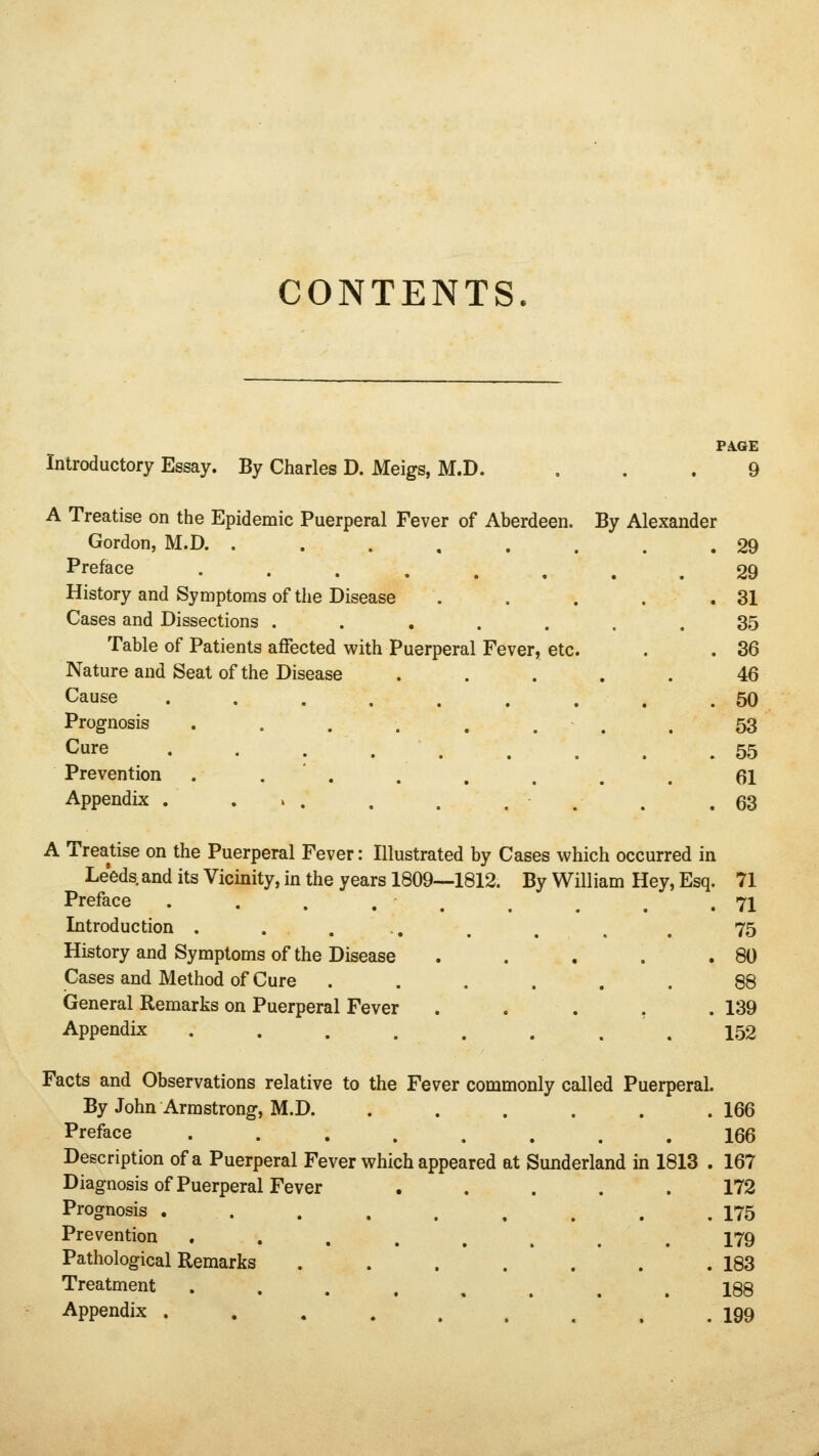 CONTENTS. PA.GE Introductory Essay. By Charles D. Meigs, M.D. ... 9 A Treatise on the Epidemic Puerperal Fever of Aberdeen. By Alexander Gordon, M.D. . . . . . . . .29 Preface 29 History and Symptoms of the Disease . . . . .31 Cases and Dissections ....... 35 Table of Patients affected with Puerperal Fever, etc. . . 36 Nature and Seat of the Disease ..... 46 Cause ......... 50 Prognosis . . . . . . . . 53 Cure 55 Prevention ........ 61 Appendix . • .63 A Treatise on the Puerperal Fever: Illustrated by Cases which occurred in Leeds, and its Vicinity, in the years 1809—1812. By William Hey, Esq. 71 Preface ..... .71 Introduction . .... . . . . 75 History and Symptoms of the Disease . . . . .80 Cases and Method of Cure ...... 88 General Remarks on Puerperal Fever . . . . . 139 Appendix 152 Facts and Observations relative to the Fever commonly called Puerperal. By John Armstrong, M.D. ...... 166 Preface ........ 166 Description of a Puerperal Fever which appeared at Sunderland in 1813 . 167 Diagnosis of Puerperal Fever ..... 172 Prognosis . . . . . , , . .175 Prevention 179 Pathological Remarks . . . . . . .183 Treatment 188 Appendix . . . . . , . .199