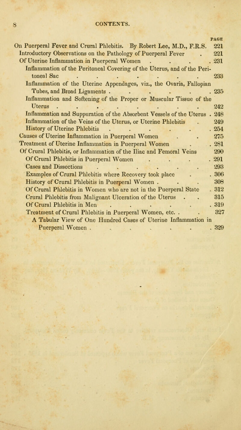 PAGE On Puerperal Fever and Crural Phlebitis. By Robert Lee, M.D., F.R.S. 221 Introductory Observations on the Pathology of Puerperal Fever . 221 Of Uterine Inflammation in Puerperal Women .... 231 Inflammation of the Peritoneal Covering of the Uterus, and of the Peri- toneal Sac ....... 233 Inflammation of the Uterine Appendages, viz., the Ovaria, Fallopian Tubes, and Broad Ligaments ...... 235 Inflammation and Softening of the Proper or Muscular Tissue of the Uterus . . . . . . . .242 Inflammation and Suppuration of the Absorbent Vessels of the Uterus . 248 Inflammation of the Veins of the Uterus, or Uterine Phlebitis . 249 History of Uterine Phlebitis ...... 254 Causes of Uterine Inflammation in Puerperal Women . . 275 Treatment of Uterine Inflammation in Puerperal Women . . 281 Of Crural Phlebitis, or Inflammation of the Iliac and Femoral Veins 290 Of Crural Phlebitis in Puerperal Women . . . .291 Cases and Dissections ...... 293 Examples of Crural Phlebitis where Recovery took place . . 306 History of Crural Phlebitis in Puerperal Women . . . 308 Of Crural Phlebitis in Women who are not in the Puerperal State .. 312 Crural Phlebitis from Malignant Ulceration of the Uterus . . 315 Of Crural Phlebitis in Men 319 Treatment of Crural Phlebitis in Puerperal Women, etc. . . 327 A Tabular View of One Hundred Cases of Uterine Inflammation in Puerperal Women . . .. 329