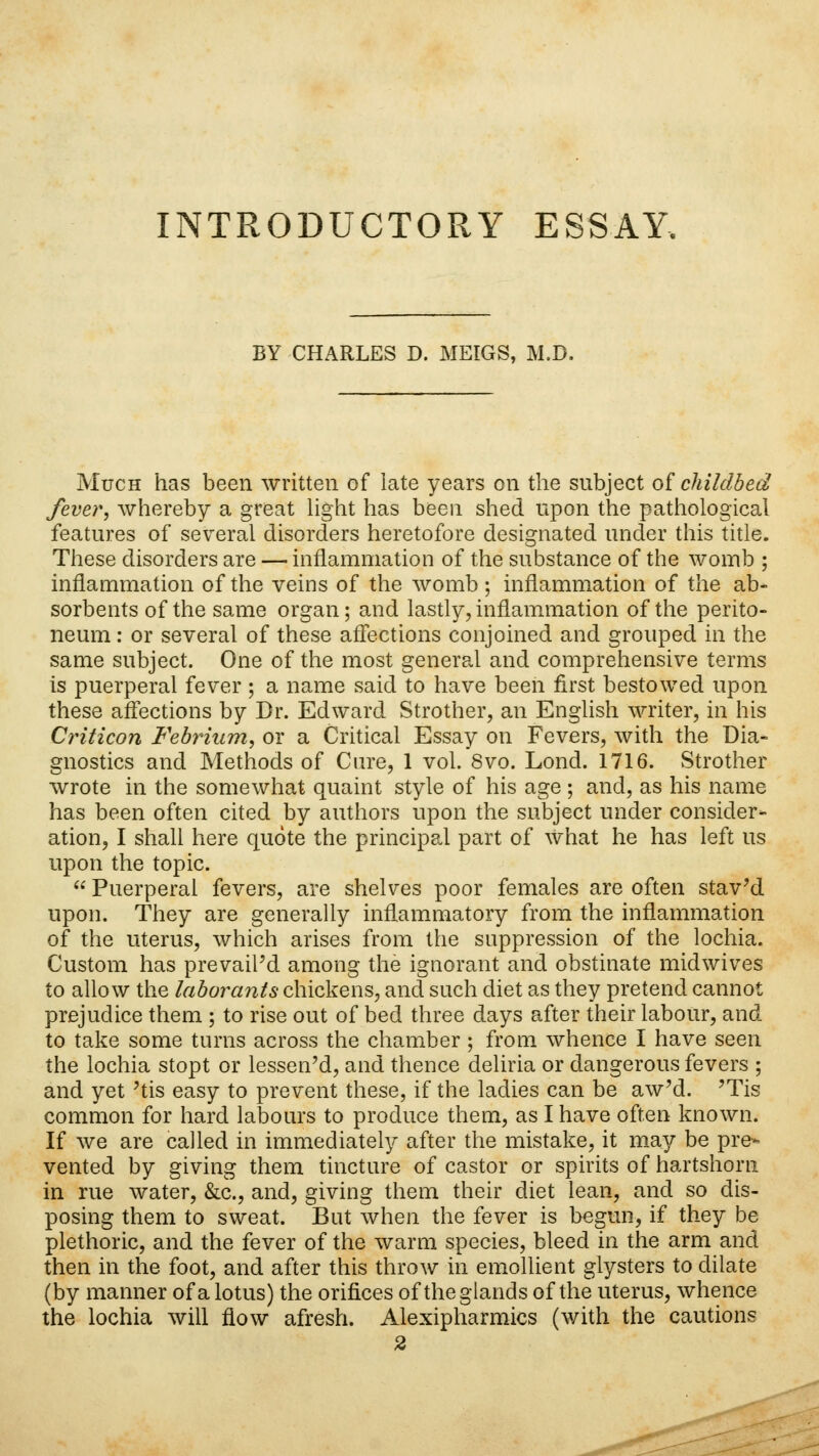 INTRODUCTORY ESSAY. BY CHARLES D. MEIGS, M.D. Much has been written of late years on the subject of childbed fever, whereby a great light has been shed upon the pathological features of several disorders heretofore designated under this title. These disorders are — inflammation of the substance of the womb ; inflammation of the veins of the womb ; inflammation of the ab- sorbents of the same organ; and lastly, inflammation of the perito- neum : or several of these affections conjoined and grouped in the same subject. One of the most general and comprehensive terms is puerperal fever ; a name said to have been first bestowed upon these affections by Dr. Edward Strother, an English writer, in his Criticon Febrium, or a Critical Essay on Fevers, with the Dia- gnostics and Methods of Cure, 1 vol. 8vo. Lond. 1716. Strother wrote in the somewhat quaint style of his age ; and, as his name has been often cited by authors upon the subject under consider- ation, I shall here quote the principal part of what he has left us upon the topic.  Puerperal fevers, are shelves poor females are often staved upon. They are generally inflammatory from the inflammation of the uterus, which arises from the suppression of the lochia. Custom has prevailed among the ignorant and obstinate midwives to allow the labor ants chickens, and such diet as they pretend cannot prejudice them ; to rise out of bed three days after their labour, and to take some turns across the chamber ; from whence I have seen the lochia stopt or lessen'd, and thence deliria or dangerous fevers ; and yet 'tis easy to prevent these, if the ladies can be aw'd. 'Tis common for hard labours to produce them, as I have often known. If we are called in immediately after the mistake, it may be pre- vented by giving them tincture of castor or spirits of hartshorn in rue water, &c., and, giving them their diet lean, and so dis- posing them to sweat. But when the fever is begun, if they be plethoric, and the fever of the warm species, bleed in the arm and then in the foot, and after this throw in emollient glysters to dilate (by manner of a lotus) the orifices of the glands of the uterus, whence the lochia will flow afresh. Alexipharmics (with the cautions