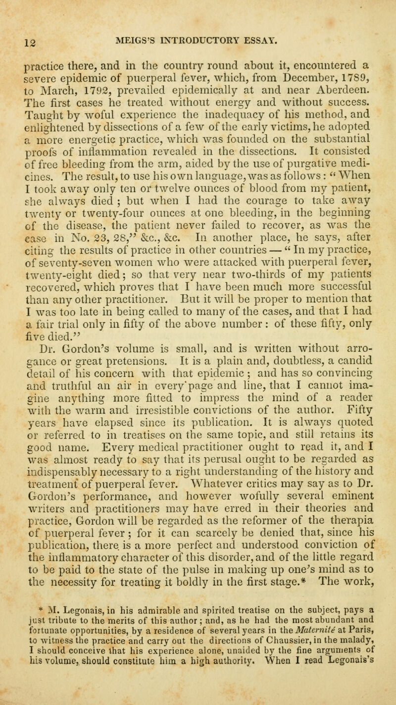 practice there, and in the country round about it, encountered a severe epidemic of puerperal fever, which, from December, 1789, to March, 1792, prevailed epidemically at and near Aberdeen. The first cases he treated without energy and without success. Taught by woful experience the inadequacy of his method, and enlightened by dissections of a few of the early victims, he adopted a more energetic practice, which was founded on the substantial proofs of inflammation revealed in the. dissections. It consisted of free bleeding from the arm, aided by the use of purgative medi- cines. The result, to use his own language, was as follows :  When I took away only ten or twelve ounces of blood from my patient, she always died ; but when I had the courage to take away twenty or twenty-four ounces at one bleeding, in the beginning cf the disease, the patient never failed to recover, as was the ease in No. 23, 28, &c, &c. In another place, he says, after citing the results of practice in other countries —  In my practice, of seventy-seven women who were attacked with puerperal fever, twenty-eight died; so that very near two-thirds of my patients recovered, which proves that I have been much more successful than any other practitioner. But it will be proper to mention that I was too late in being called to many of the cases, and that I had a fair trial only in fifty of the above number : of these fifty, only five died. Dr. Gordon's volume is small, and is written without arro- gance or great pretensions. It is a plain and, doubtless, a candid detail of his concern with that epidemic ; and has so convincing and truthful an air in every'page and line, that I cannot ima- gine anything more fitted to impress the mind of a reader with the warm and irresistible convictions of the author. Fifty years have elapsed since its publication. It is always quoted or referred to in treatises on the same topic, and still retains its good name. Every medical practitioner ought to read it, and I was almost ready to say that its perusal ought to be regarded as indispensably necessary to a right understanding of the history and treatment of puerperal fever. Whatever critics may say as to Dr. Gordon's performance, and however wofully several eminent writers and practitioners may have erred in their theories and practice, Gordon will be regarded as the reformer of the therapia of puerperal fever ; for it can scarcely be denied that, since his publication, there is a more perfect and understood conviction of the inflammatory character of this disorder, and of the little regard to be paid to the state of the pulse in making up one's mind as to the necessity for treating it boldly in the first stage.* The work, * M. Legonais, in his admirable and spirited treatise on the subject, pays a just tribute to the merits of this author ; and, as he had the most abundant and fortunate opportunities, by a residence of several years in the Mat emit e at Paris, to witness the practice and carry out the directions of Chaussier, in the malady, I should conceive that his experience alone, unaided by the fine arguments of his volume, should constitute him a high authority. When I read Legonais's