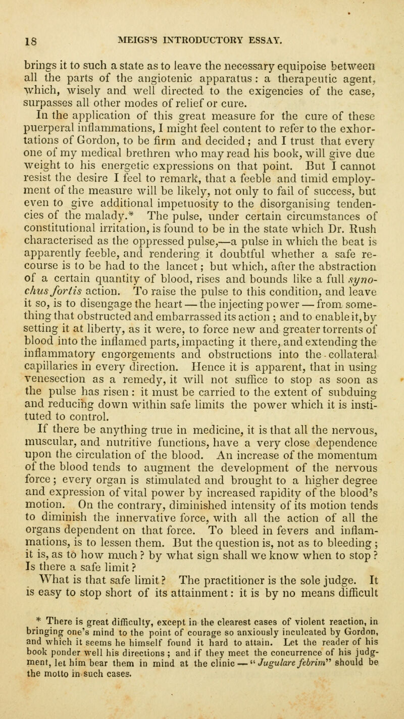 brings it to such a state as to leave the necessary equipoise between all the parts of the angiotenic apparatus : a therapeutic agent, which, wisely and well directed to the exigencies of the case, surpasses all other modes of relief or cure. In the application of this great measure for the cure of these puerperal inflammations, I might feel content to refer to the exhor- tations of Gordon, to be firm and decided ; and I trust that every one of my medical brethren who may read his book, will give due weight to his energetic expressions on that point. But I cannot resist the desire I feel to remark, that a feeble and timid employ- ment of the measure will be likely, not only to fail of success, but even to give additional impetuosity to the disorganising tenden- cies of the malady.* The pulse, under certain circumstances of constitutional irritation, is found to be in the state which Dr. Rush characterised as the oppressed pulse,—a pulse in which the beat is apparently feeble, and rendering it doubtful whether a safe re- course is to be had to the lancet; but which, after the abstraction of a certain quantity of blood, rises and bounds like a full syno- chusfo7*tis action. To raise the pulse to this condition, and leave it so, is to disengage the heart — the injecting power — from some- thing that obstructed and embarrassed its action ; and to enable it,by setting it at liberty, as it were, to force new and greater torrents of blood into the inflamed parts, impacting it there, and extending the inflammatory engorgements and obstructions into the - collateral capillaries in every direction. Hence it is apparent, that in using venesection as a remedy, it will not suffice to stop as soon as the pulse has risen: it must be carried to the extent of subduing and reducing down within safe limits the power which it is insti- tuted to control. If there be anything true in medicine, it is that all the nervous, muscular, and nutritive functions, have a very close dependence upon the circulation of the blood. An increase of the momentum of the blood tends to augment the development of the nervous force; every organ is stimulated and brought to a higher degree and expression of vital power by increased rapidity of the blood's motion. On the contrary, diminished intensity of its motion tends to diminish the innervative force, with all the action of all the organs dependent on that force. To bleed in fevers and inflam- mations, is to lessen them. But the question is, not as to bleeding ; it is, as to how much ? by what sign shall we know when to stop ? Is there a safe limit ? What is that safe limit ? The practitioner is the sole judge. It is easy to stop short of its attainment: it is by no means difficult * There is great difficulty, except in the clearest cases of violent reaction, in bringing one's mind to the point of courage so anxiously inculcated by Gordon, and which it seems he himself found it hard to attain. Let the reader of his book ponder well his directions ; and if they meet the concurrence of his judg- ment, let him bear them in mind at the clinic —  Jugulare febrim should be the molto in such cases.
