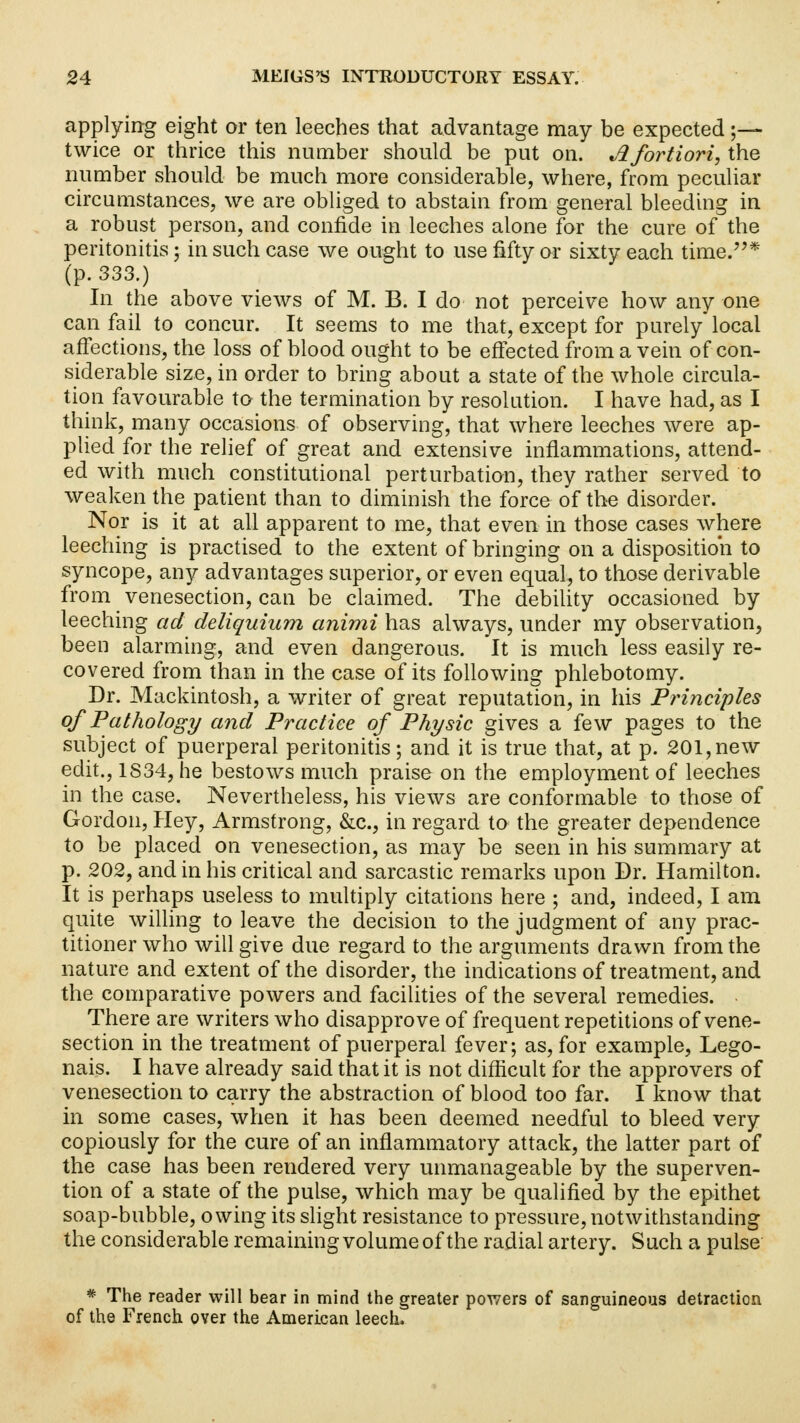 applying eight or ten leeches that advantage may be expected ;— twice or thrice this number should be put on. Jlfortiori, the number should be much more considerable, where, from peculiar circumstances, we are obliged to abstain from general bleeding in a robust person, and confide in leeches alone for the cure of the peritonitis; in such case we ought to use fifty or sixty each time.* (p. 333.) In the above views of M. B. I do not perceive how any one can fail to concur. It seems to me that, except for purely local affections, the loss of blood ought to be effected from a vein of con- siderable size, in order to bring about a state of the whole circula- tion favourable to the termination by resolution. I have had, as I think, many occasions of observing, that where leeches were ap- plied for the relief of great and extensive inflammations, attend- ed with much constitutional perturbation, they rather served to weaken the patient than to diminish the force of the disorder. Nor is it at all apparent to me, that even in those cases where leeching is practised to the extent of bringing on a disposition to syncope, any advantages superior, or even equal, to those derivable from venesection, can be claimed. The debility occasioned by leeching ad deliquium animi has always, under my observation, been alarming, and even dangerous. It is much less easily re- covered from than in the case of its following phlebotomy. Dr. Mackintosh, a writer of great reputation, in his Principles of Pathology and Practice of Physic gives a few pages to the subject of puerperal peritonitis; and it is true that, at p. 201,new edit., 1S34, he bestows much praise on the employment of leeches in the case. Nevertheless, his views are conformable to those of Gordon, Hey, Armstrong, &c, in regard to the greater dependence to be placed on venesection, as may be seen in his summary at p. 202, and in his critical and sarcastic remarks upon Dr. Hamilton. It is perhaps useless to multiply citations here ; and, indeed, I am quite willing to leave the decision to the judgment of any prac- titioner who will give due regard to the arguments drawn from the nature and extent of the disorder, the indications of treatment, and the comparative powers and facilities of the several remedies. . There are writers who disapprove of frequent repetitions of vene- section in the treatment of puerperal fever; as, for example, Lego- nais. I have already said that it is not difficult for the approvers of venesection to carry the abstraction of blood too far. I know that in some cases, when it has been deemed needful to bleed very copiously for the cure of an inflammatory attack, the latter part of the case has been rendered very unmanageable by the superven- tion of a state of the pulse, which may be qualified by the epithet soap-bubble, owing its slight resistance to pressure, notwithstanding the considerable remaining volume of the radial artery. Such a pulse * The reader will bear in mind the greater powers of sanguineous detraction of the French over the American leech,
