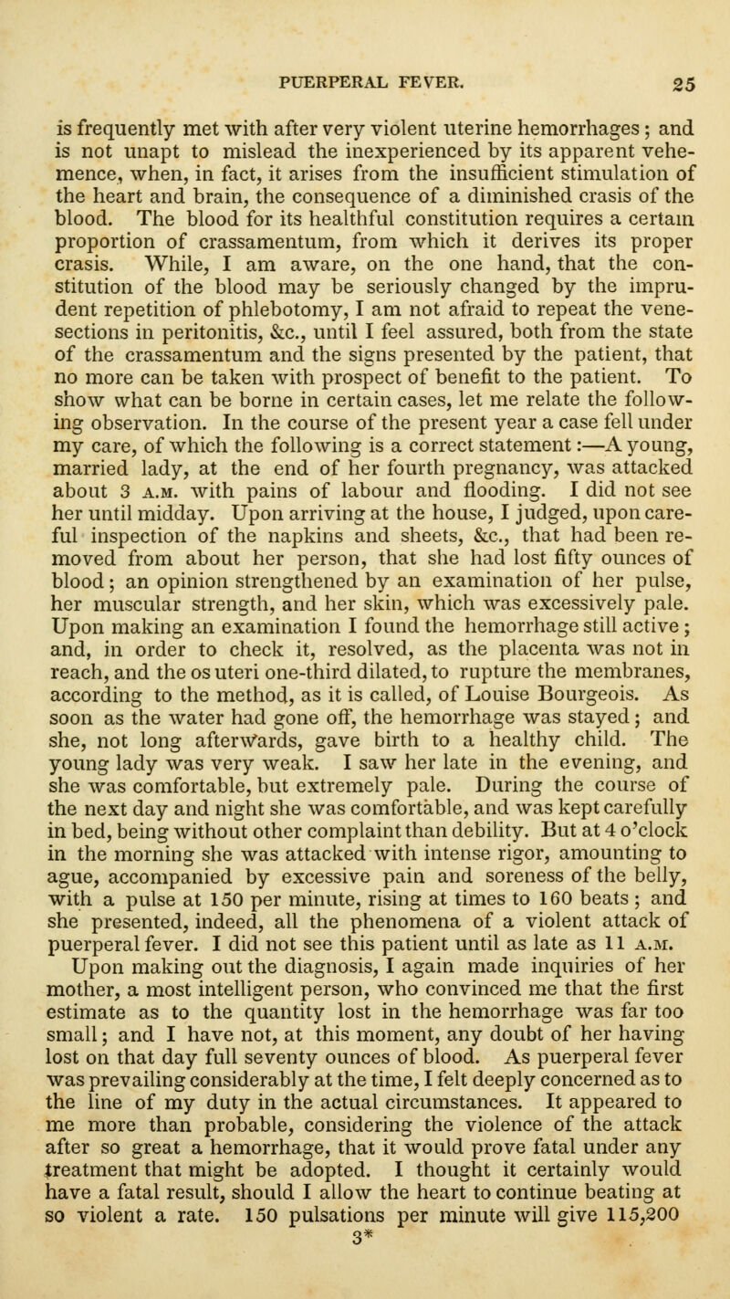 is frequently met with after very violent uterine hemorrhages; and is not unapt to mislead the inexperienced by its apparent vehe- mence, when, in fact, it arises from the insufficient stimulation of the heart and brain, the consequence of a diminished crasis of the blood. The blood for its healthful constitution requires a certain proportion of crassamentum, from which it derives its proper crasis. While, I am aware, on the one hand, that the con- stitution of the blood may be seriously changed by the impru- dent repetition of phlebotomy, I am not afraid to repeat the vene- sections in peritonitis, &c, until I feel assured, both from the state of the crassamentum and the signs presented by the patient, that no more can be taken with prospect of benefit to the patient. To show what can be borne in certain cases, let me relate the follow- ing observation. In the course of the present year a case fell under my care, of which the following is a correct statement:—A young, married lady, at the end of her fourth pregnancy, was attacked about 3 a.m. with pains of labour and flooding. I did not see her until midday. Upon arriving at the house, I judged, upon care- ful inspection of the napkins and sheets, &c, that had been re- moved from about her person, that she had lost fifty ounces of blood; an opinion strengthened by an examination of her pulse, her muscular strength, and her skin, which was excessively pale. Upon making an examination I found the hemorrhage still active; and, in order to check it, resolved, as the placenta was not in reach, and the os uteri one-third dilated, to rupture the membranes, according to the method, as it is called, of Louise Bourgeois. As soon as the water had gone off, the hemorrhage was stayed; and she, not long afterwards, gave birth to a healthy child. The young lady was very weak. I saw her late in the evening, and she was comfortable, but extremely pale. During the course of the next day and night she was comfortable, and was kept carefully in bed, being without other complaint than debility. But at 4 o'clock in the morning she was attacked with intense rigor, amounting to ague, accompanied by excessive pain and soreness of the belly, with a pulse at 150 per minute, rising at times to 160 beats ; and she presented, indeed, all the phenomena of a violent attack of puerperal fever. I did not see this patient until as late as 11 a.m. Upon making out the diagnosis, I again made inquiries of her mother, a most intelligent person, who convinced me that the first estimate as to the quantity lost in the hemorrhage was far too small; and I have not, at this moment, any doubt of her having lost on that day full seventy ounces of blood. As puerperal fever was prevailing considerably at the time, I felt deeply concerned as to the line of my duty in the actual circumstances. It appeared to me more than probable, considering the violence of the attack after so great a hemorrhage, that it would prove fatal under any treatment that might be adopted. I thought it certainly would have a fatal result, should I allow the heart to continue beating at so violent a rate. 150 pulsations per minute will give 115,200 3*