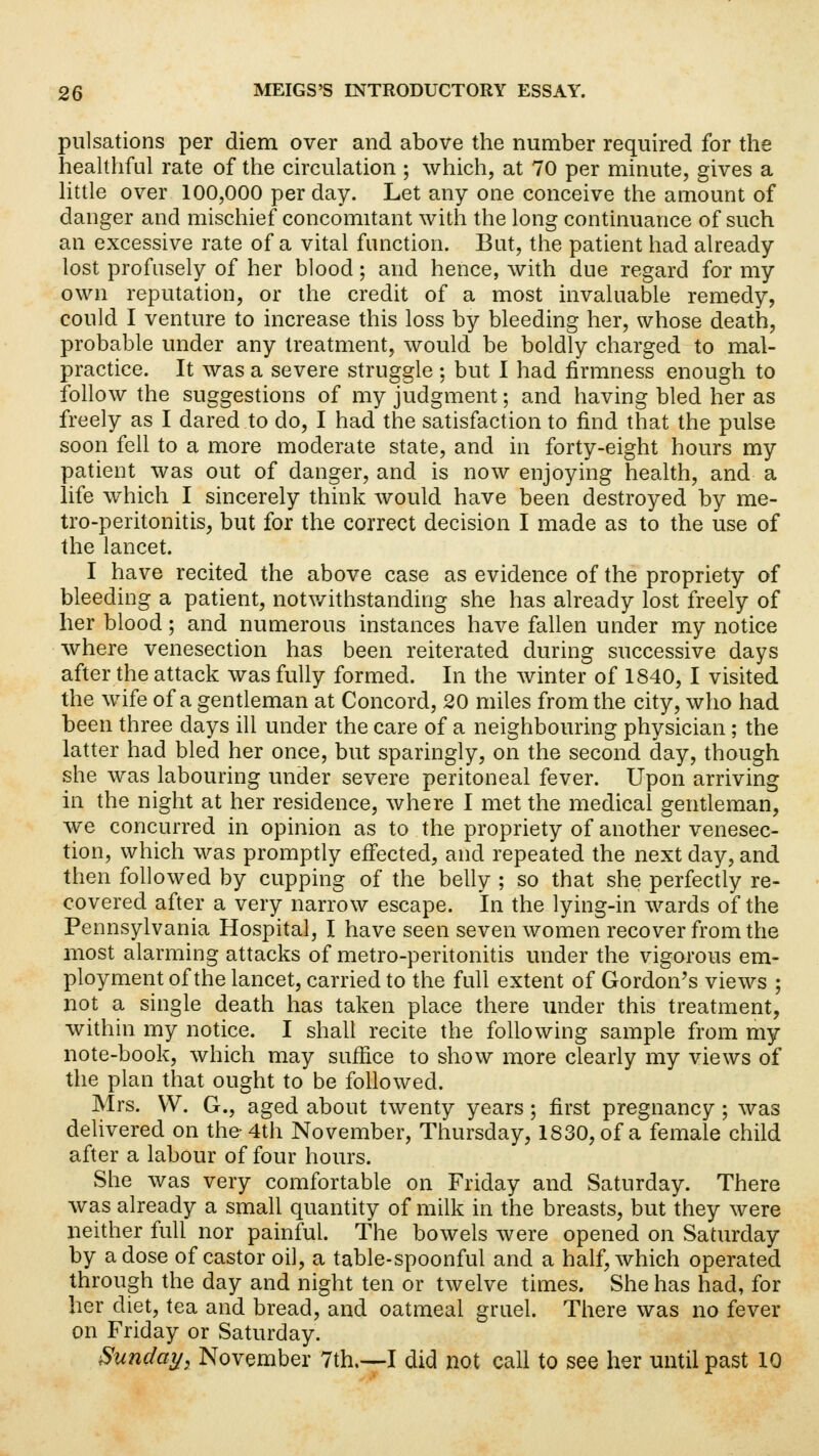 pulsations per diem over and above the number required for the healthful rate of the circulation ; which, at 70 per minute, gives a little over 100,000 per day. Let any one conceive the amount of danger and mischief concomitant with the long continuance of such an excessive rate of a vital function. But, the patient had already lost profusely of her blood; and hence, with due regard for my own reputation, or the credit of a most invaluable remedy, could I venture to increase this loss by bleeding her, whose death, probable under any treatment, would be boldly charged to mal- practice. It was a severe struggle ; but I had firmness enough to follow the suggestions of my judgment; and having bled her as freely as I dared to do, I had the satisfaction to find that the pulse soon fell to a more moderate state, and in forty-eight hours my patient was out of danger, and is now enjoying health, and a life which I sincerely think would have been destroyed by me- tro-peritonitis, but for the correct decision I made as to the use of the lancet. I have recited the above case as evidence of the propriety of bleeding a patient, notwithstanding she has already lost freely of her blood; and numerous instances have fallen under my notice where venesection has been reiterated during successive days after the attack was fully formed. In the winter of 1840, I visited the wife of a gentleman at Concord, 20 miles from the city, who had been three days ill under the care of a neighbouring physician ; the latter had bled her once, but sparingly, on the second day, though she was labouring under severe peritoneal fever. Upon arriving in the night at her residence, where I met the medical gentleman, we concurred in opinion as to the propriety of another venesec- tion, which was promptly effected, and repeated the next day, and then followed by cupping of the belly ; so that she perfectly re- covered after a very narrow escape. In the lying-in wards of the Pennsylvania Hospital, I have seen seven women recover from the most alarming attacks of metro-peritonitis under the vigorous em- ployment of the lancet, carried to the full extent of Gordon's views ; not a single death has taken place there under this treatment, within my notice. I shall recite the following sample from my note-book, which may suffice to show more clearly my views of the plan that ought to be followed. Mrs. W. G., aged about twenty years; first pregnancy ; was delivered on the- 4th November, Thursday, 1830, of a female child after a labour of four hours. She was very comfortable on Friday and Saturday. There was already a small quantity of milk in the breasts, but they were neither full nor painful. The bowels were opened on Saturday by a dose of castor oil, a table-spoonful and a half, which operated through the day and night ten or twelve times. She has had, for her diet, tea and bread, and oatmeal gruel. There was no fever on Friday or Saturday. Sunday, November 7th.—I did not call to see her until past 10