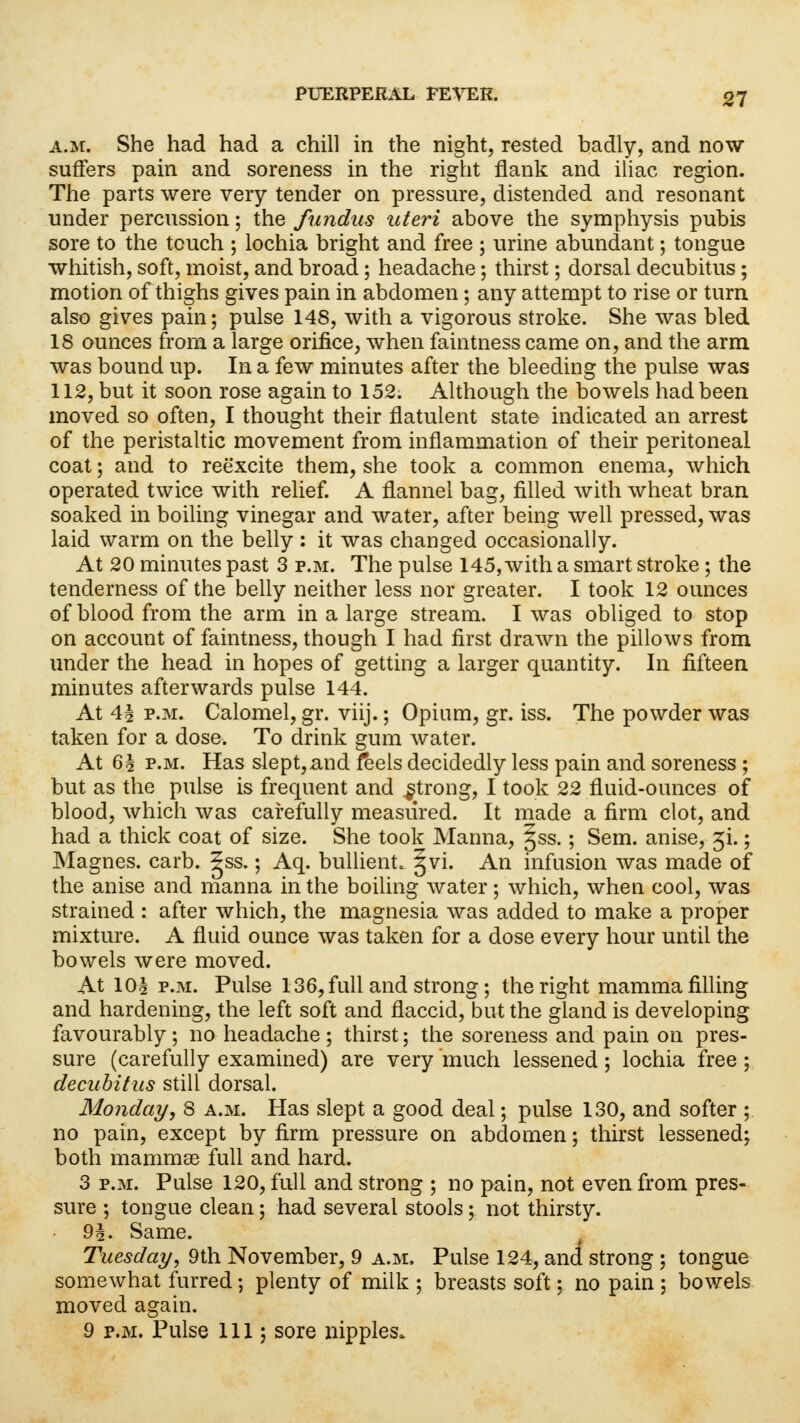 a.m. She had had a chill in the night, rested badly, and now suffers pain and soreness in the right flank and iliac region. The parts were very tender on pressure, distended and resonant under percussion; the fundus uteri above the symphysis pubis sore to the touch ; lochia bright and free ; urine abundant; tongue whitish, soft, moist, and broad; headache; thirst; dorsal decubitus ; motion of thighs gives pain in abdomen; any attempt to rise or turn also gives pain; pulse 148, with a vigorous stroke. She was bled 18 ounces from a large orifice, when faintness came on, and the arm was bound up. In a few minutes after the bleeding the pulse was 112, but it soon rose again to 152. Although the bowels had been moved so often, I thought their flatulent state indicated an arrest of the peristaltic movement from inflammation of their peritoneal coat; and to reexcite them, she took a common enema, which operated twice with relief. A flannel bag, filled with wheat bran soaked in boiling vinegar and water, after being well pressed, was laid warm on the belly : it was changed occasionally. At 20 minutes past 3 p.m. The pulse 145, with a smart stroke ; the tenderness of the belly neither less nor greater. I took 12 ounces of blood from the arm in a large stream. I was obliged to stop on account of faintness, though I had first drawn the pillows from under the head in hopes of getting a larger quantity. In fifteen minutes afterwards pulse 144. At 4^ p.m. Calomel, gr. viij.; Opium, gr. iss. The powder was taken for a dose. To drink gum water. At 6§ p.m. Has slept,and feels decidedly less pain and soreness ; but as the pulse is frequent and .strong, I took 22 fluid-ounces of blood, which was carefully measured. It made a firm clot, and had a thick coat of size. She took Manna, Jss.; Sem. anise, ji,; Magnes. carb. 5ss.; Aq. bullient. 5VL An infusion was made of the anise and manna in the boiling water; which, when cool, was strained : after which, the magnesia was added to make a proper mixture. A fluid ounce was taken for a dose every hour until the bowels were moved. At 10§ p.m. Pulse 136, full and strong ; the right mamma filling and hardening, the left soft and flaccid, but the gland is developing favourably ; no headache ; thirst; the soreness and pain on pres- sure (carefully examined) are very much lessened; lochia free; decubitus still dorsal. Monday, 8 a.m. Has slept a good deal; pulse 130, and softer ; no pain, except by firm pressure on abdomen; thirst lessened; both mammae full and hard. 3 p.m. Pulse 120, full and strong ; no pain, not even from pres- sure ; tongue clean; had several stools; not thirsty. 9i. Same. Tuesday, 9th November, 9 a.m. Pulse 124, and strong ; tongue somewhat furred; plenty of milk ; breasts soft; no pain ; bowels moved again.