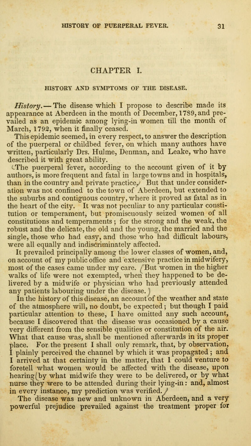 CHAPTER I. HISTORY AND SYMPTOMS OF THE DISEASE. History. — The disease which I propose to describe made its appearance at Aberdeen in the month of December, 17S9, and pre- vailed as an epidemic among lying-in women till the month of March, 1792, when it finally ceased. This epidemic seemed, in every respect, to answer the description of the puerperal or childbed fever, on which many authors have written, particularly Drs. Hulme, Denman, and Leake, who have described it with great ability. cThe puerperal fever, according to the account given of it by authors, is more frequent and fatal in large towns and in hospitals, than in the country and private practice/ But that under consider* ation was not confined to the town of Aberdeen, but extended to the suburbs and contiguous country, where it proved as fatal as in the heart of the city. It was not peculiar to any particular consti- tution or temperament, but promiscuously seized women of all constitutions and temperaments; for the strong and the weak, the robust and the delicate, the old and the young, the married and the single, those who had easy, and those who had difficult labours,, were all equally and indiscriminately affected. It prevailed principally among the lower classes of women, and, on account of my public office and extensive practice in midwifery, most of the cases came under my care. /But women in the higher walks of life were not exempted, when they happened to be de- livered by a midwife or physician who had previously attended any patients labouring under the disease. J In the history of this disease, an account of the weather and state of the atmosphere will, no doubt, be expected; but though I paid particular attention to these, I have omitted any such account, because I discovered that the disease was occasioned by a cause very different from the sensible qualities or constitution of the air. What that cause was, shall be mentioned afterwards in its proper place. For the present I shall only remark, that, by observation, I plainly perceived the channel by which it was propagated ; and I arrived at that certainty in the matter, that 1 could venture to foretell what women would be affected with the disease, upon hearing (by what midwife they were to be delivered, or by what nurse they were to be attended during their lying-in: and, almost in every instance, my prediction was verified./* The disease was new and unknown in Aberdeen, and a very powerful prejudice prevailed against the treatment proper for