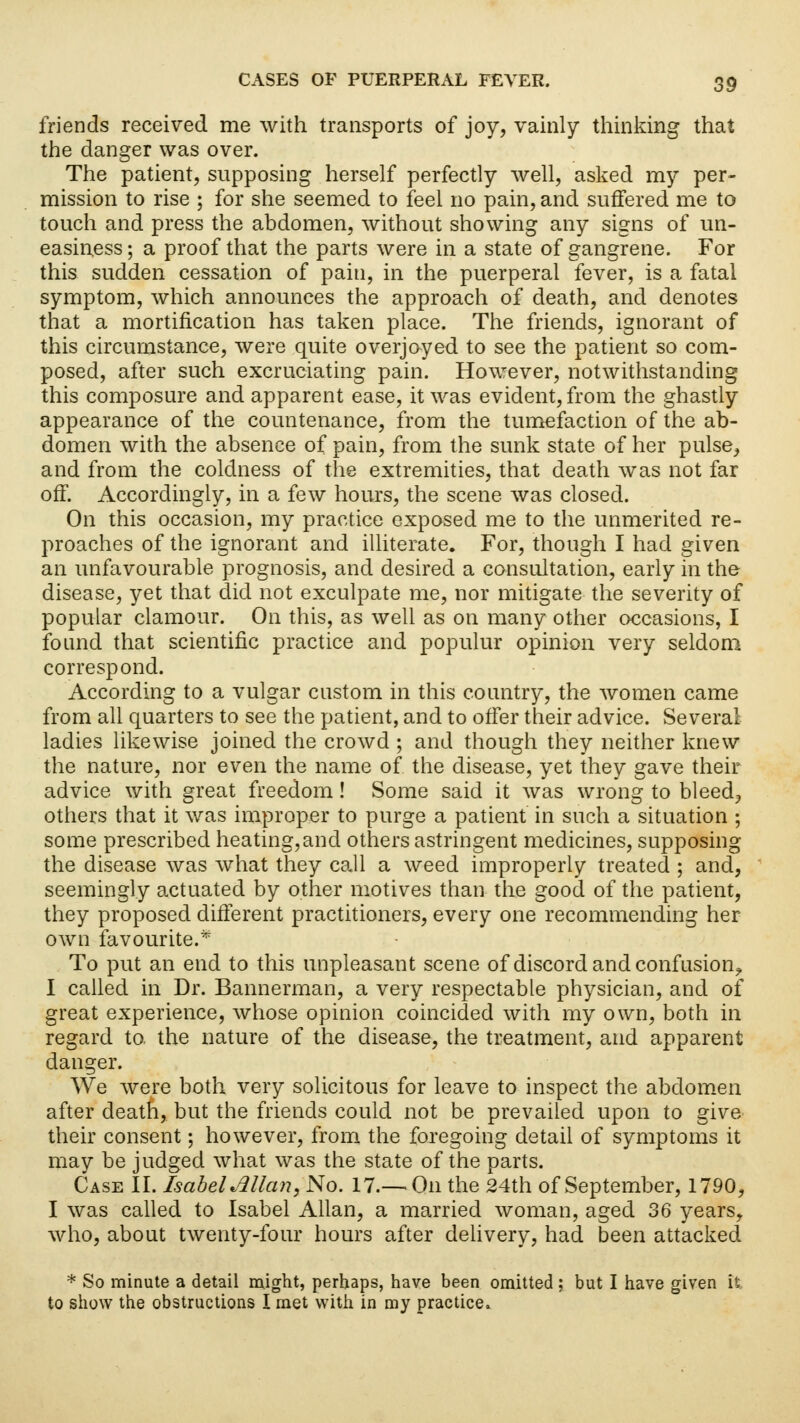 friends received me with transports of joy, vainly thinking that the danger was over. The patient, supposing herself perfectly well, asked my per- mission to rise ; for she seemed to feel no pain, and suffered me to touch and press the abdomen, without showing any signs of un- easiness ; a proof that the parts were in a state of gangrene. For this sudden cessation of pain, in the puerperal fever, is a fatal symptom, which announces the approach of death, and denotes that a mortification has taken place. The friends, ignorant of this circumstance, were quite overjoyed to see the patient so com- posed, after such excruciating pain. However, notwithstanding this composure and apparent ease, it was evident, from the ghastly appearance of the countenance, from the tumefaction of the ab- domen with the absence of pain, from the sunk state of her pulse, and from the coldness of the extremities, that death was not far off. Accordingly, in a few hours, the scene was closed. On this occasion, my practice exposed me to the unmerited re- proaches of the ignorant and illiterate. For, though I had given an unfavourable prognosis, and desired a consultation, early in the disease, yet that did not exculpate me, nor mitigate the severity of popular clamour. On this, as well as on many other occasions, I found that scientific practice and populur opinion very seldom correspond. According to a vulgar custom in this country, the women came from all quarters to see the patient, and to offer their advice. Several ladies likewise joined the crowd ; and though they neither knew the nature, nor even the name of the disease, yet they gave their advice with great freedom! Some said it was wrong to bleed, others that it was improper to purge a patient in such a situation ; some prescribed heating,and others astringent medicines, supposing the disease was what they call a weed improperly treated ; and, seemingly actuated by other motives than the good of the patient, they proposed different practitioners, every one recommending her own favourite.* To put an end to this unpleasant scene of discord and confusion^ I called in Dr. Bannerman, a very respectable physician, and of great experience, whose opinion coincided with my own, both in regard to. the nature of the disease, the treatment, and apparent danger. We were both very solicitous for leave to inspect the abdomen after death, but the friends could not be prevailed upon to give their consent; however, from the foregoing detail of symptoms it may be judged what was the state of the parts. Case II. Isabel Allan, No. 17.— On the 24th of September, 1790, I was called to Isabel Allan, a married woman, aged 36 years, who, about twenty-four hours after delivery, had been attacked * So minute a detail might, perhaps, have been omitted; but I have given it to show the obstructions I met with in my practice.