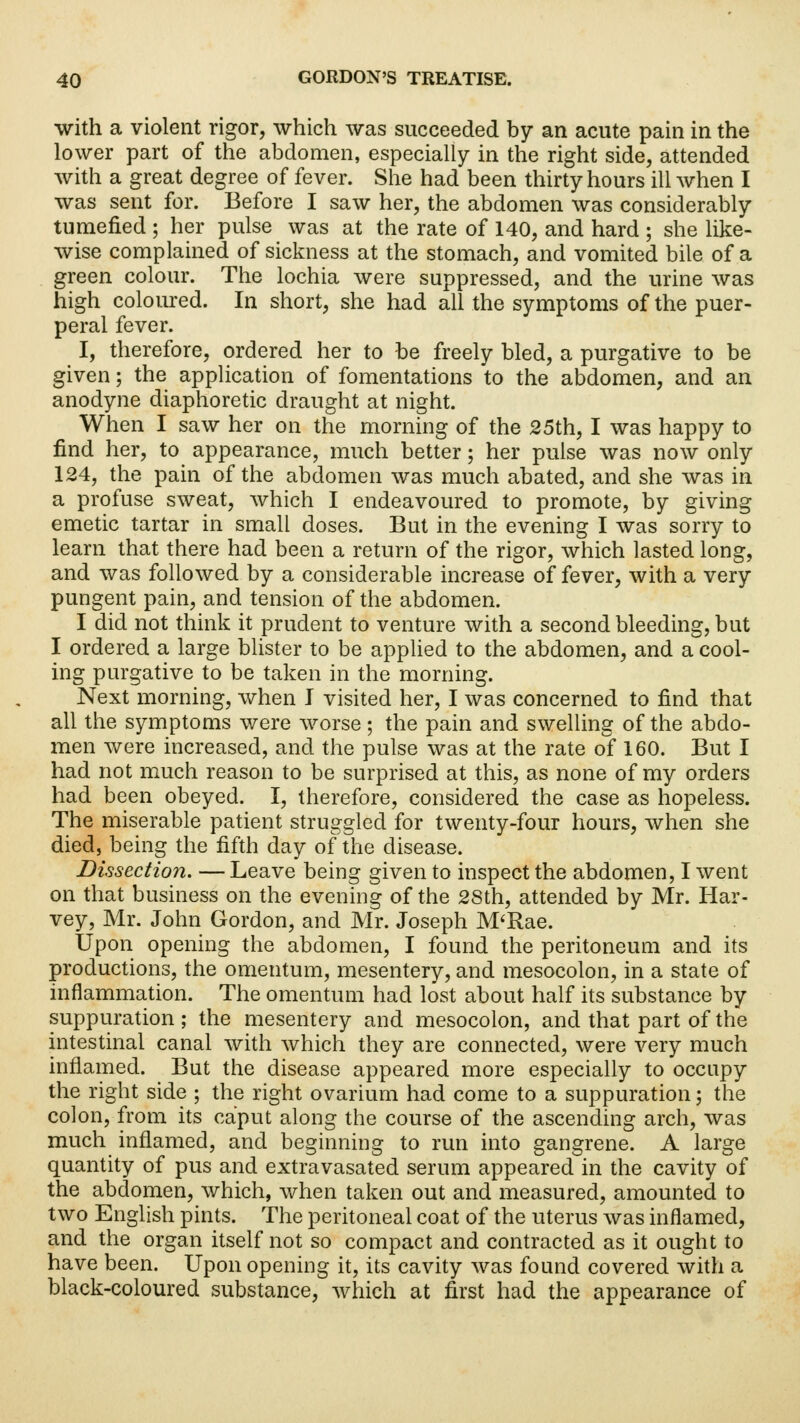 with a violent rigor, which was succeeded by an acute pain in the lower part of the abdomen, especially in the right side, attended with a great degree of fever. She had been thirty hours ill when I was sent for. Before I saw her, the abdomen was considerably tumefied ; her pulse was at the rate of 140, and hard ; she like- wise complained of sickness at the stomach, and vomited bile of a green colour. The lochia were suppressed, and the urine was high coloured. In short, she had all the symptoms of the puer- peral fever. I, therefore, ordered her to be freely bled, a purgative to be given; the application of fomentations to the abdomen, and an anodyne diaphoretic draught at night. When I saw her on the morning of the 25th, I was happy to find her, to appearance, much better; her pulse was now only 124, the pain of the abdomen was much abated, and she was in a profuse sweat, which I endeavoured to promote, by giving emetic tartar in small doses. But in the evening I was sorry to learn that there had been a return of the rigor, which lasted long, and was followed by a considerable increase of fever, with a very pungent pain, and tension of the abdomen. I did not think it prudent to venture with a second bleeding, but I ordered a large blister to be applied to the abdomen, and a cool- ing purgative to be taken in the morning. Next morning, when I visited her, I was concerned to find that all the symptoms were worse; the pain and swelling of the abdo- men were increased, and the pulse was at the rate of 160. But I had not much reason to be surprised at this, as none of my orders had been obeyed. I, therefore, considered the case as hopeless. The miserable patient struggled for twenty-four hours, when she died, being the fifth day of the disease. Dissection. — Leave being given to inspect the abdomen, I went on that business on the evening of the 28th, attended by Mr. Har- vey, Mr. John Gordon, and Mr. Joseph M'Rae. Upon opening the abdomen, I found the peritoneum and its productions, the omentum, mesentery, and mesocolon, in a state of inflammation. The omentum had lost about half its substance by suppuration ; the mesentery and mesocolon, and that part of the intestinal canal with which they are connected, were very much inflamed. But the disease appeared more especially to occupy the right side ; the right ovarium had come to a suppuration; the colon, from its caput along the course of the ascending arch, was much inflamed, and beginning to run into gangrene. A large quantity of pus and extravasated serum appeared in the cavity of the abdomen, which, when taken out and measured, amounted to two English pints. The peritoneal coat of the uterus was inflamed, and the organ itself not so compact and contracted as it ought to have been. Upon opening it, its cavity was found covered with a black-coloured substance, which at first had the appearance of