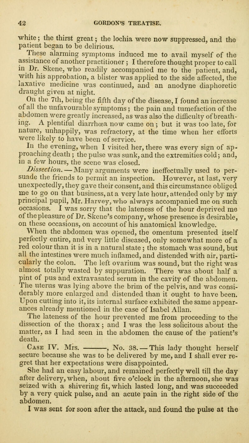 white; the thirst great; the lochia were now suppressed, and the patient began to be delirious. These alarming symptoms induced me to avail myself of the assistance of another practitioner ; I therefore thought proper to call in Dr. Skene, who readily accompanied me to the patient, and, with his approbation, a blister was applied to the side affected, the laxative medicine was continued, and an anodyne diaphoretic draught given at night. On the 7th, being the fifth day of the disease, I found an increase of all the unfavourable symptoms; the pain and tumefaction of the abdomen were greatly increased, as was also'the difficulty of breath- ing. A plentiful diarrhoea now came on• but it was too late, for nature, unhappily, was refractory, at the time when her efforts were likely to have been of service. In the evening, when I visited her, there was every sign of ap- proaching death; the pulse was sunk, and the extremities cold; and, in a few hours, the scene was closed. Dissection. — Many arguments were ineffectually used to per- suade the friends to permit an inspection. However, at last, very unexpectedly, they gave their consent, and this circumstance obliged me to go on that business, at a very late hour, attended only by my principal pupil, Mr. Harvey, who always accompanied me on such occasions. I was sorry that the lateness of the hour deprived me of the pleasure of Dr. Skene's company, whose presence is desirable, on these occasions, on account of his anatomical knowledge. When the abdomen was opened, the omentum presented itself perfectly entire, and very little diseased, only somewhat more of a red colour than it is in a natural state ; the stomach was sound, but all the intestines were much inflamed, and distended with air, parti- cularly the colon. The left ovarium was sound, but the right was almost totally wasted by suppuration. There was about half a pint of pus and extravasated serum in the cavity of the abdomen. The uterus was lying above the brim of the pelvis, and was consi- derably more enlarged and distended than it ought to have been. Upon cutting into it, its internal surface exhibited the same appear- ances already mentioned in the case of Isabel Allan. The lateness of the hour prevented me from proceeding to the dissection of the thorax ; and I was the less solicitous about the matter, as I had seen in the abdomen the cause of the patient's death. Case IV. Mrs. , No. 38. —This lady thought herself secure because she was to be delivered by me, and I shall ever re- gret that her expectations were disappointed. She had an easy labour, and remained perfectly well till the day after delivery, when, about five o'clock in the afternoon, she was seized with a shivering fit, which lasted long, and was succeeded by a very quick pulse, and an acute pain in the right side of the abdomen. I was sent for soon after the attack, and found the pulse at the