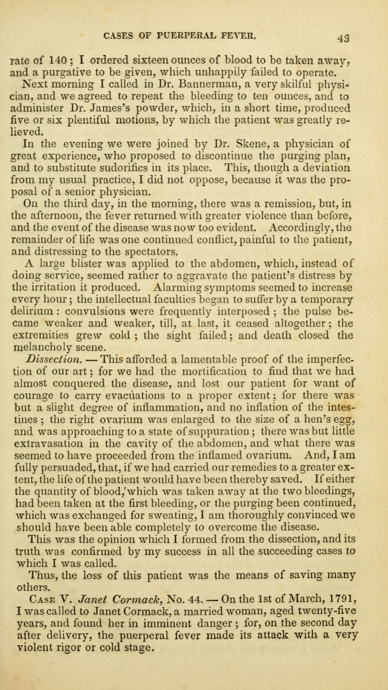 rate of 140 ; I ordered sixteen ounces of blood to be taken away, and a purgative to be given, which unhappily failed to operate. Next morning I called in Dr. Bannerman, a very skilful physi- cian, and we agreed to repeat the bleeding to ten ounces, and to administer Dr. James's powder, which, in a short time, produced five or six plentiful motions, by which the patient was greatly re- lieved. In the evening we were joined by Dr. Skene, a physician of great experience, who proposed to discontinue the purging plan, and to substitute sudorirics in its place. This, though a deviation from my usual practice, I did not oppose, because it was the pro- posal of a senior physician. On the third day, in the morning, there was a remission, but, in the afternoon, the fever returned with greater violence than before, and the event of the disease was now too evident. Accordingly, the remainder of life was one continued conflict, painful to the patient, and distressing to the spectators. A large blister was applied to the abdomen, which, instead of doing service, seemed rather to aggravate the patient's distress by the irritation it produced. Alarming symptoms seemed to increase every hour; the intellectual faculties began to suffer by a temporary delirium: convulsions were frequently interposed ; the pulse be- came weaker and weaker, till, at last, it ceased altogether; the extremities grew cold ; the sight failed; and death closed the melancholy scene. Dissection. — This afforded a lamentable proof of the imperfec- tion of our art; for we had the mortification to find that we had almost conquered the disease, and lost our patient for want of courage to carry evacuations to a proper extent; for there was but a slight degree of inflammation, and no inflation of the intes- tines ; the right ovarium was enlarged to the size of a hen's egg, and was approaching to a state of suppuration ; there was but little extravasation in the cavity of the abdomen, and what there was seemed to have proceeded from the inflamed ovarium. And, I am fully persuaded, that, if we had carried our remedies to a greater ex- tent, the life of the patient would have been thereby saved. If either the quantity of blood/which was taken away at the two bleedings, had been taken at the first bleeding, or the purging been continued, which was exchanged for sweating, I am thoroughly convinced we should have been able completely to overcome the disease. This was the opinion which I formed from the dissection, and its truth was confirmed by my success in all the succeeding cases to which I was called. Thus, the loss of this patient was the means of saving many others. Case V. Janet Cormack, No. 44, — On the 1st of March, 1791, I was called to Janet Cormack, a married woman, aged twenty-five years, and found her in imminent danger ; for, on the second day after delivery, the puerperal fever made its attack with a very violent rigor or cold stage.