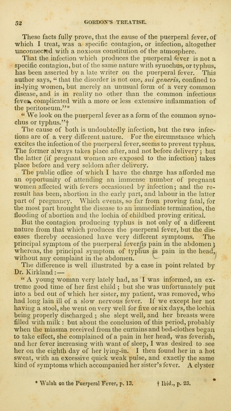 These facts fully prove, that the cause of the puerperal fever, of which I treat, was a specific contagion, or infection, altogether unconnected with a noxious constitution of the atmosphere. That the infection which produces the puerperal fever is not a specific contagion, but of the same nature with synochus, or typhus, has been asserted by a late writer on the puerperal fever. This author says,  that the disorder is not one, sui generis, confined to in-lying women, but merely an unusual form of a very common disease, and is in reality no other than the common infectious feveii, complicated with a more or less extensive inflammation of the peritoneum.*  We look on the puerperal fever as a form of the common syno- chus or typhus.f The cause of both is undoubtedly infection, but the two infec- tions are of a very different nature. For the circumstance which excites the infection of the puerperal fever, seems to prevent typhus. The former always takes place after, and not before delivery ; but the latter (if pregnant women are exposed to the infection) takes place before and very seldom after delivery. The public office of which I have the charge has afforded me an opportunity of attending an immense number of pregnant women affected with fevers occasioned by infection; and the re- result has been, abortion in the early part, and labour in the latter part of pregnancy. Which events, so far from proving fatal, for the most part brought the disease to an immediate termination, the flooding of abortion and the lochia of childbed proving critical. But the contagion producing typhus is not only of a different nature from that which produces the puerperal fever, but the dis- eases thereby occasioned have very different symptoms. The principal symptom of the puerperal fever/is pain in the abdomen j whereas, the principal symptom of typhus ds pain in the head, without any complaint in the abdomen. ^ The difference is well illustrated by a case in point related by Dr. Kirkland: —  A young woman very lately had, as I was informed, an ex- treme good time of her first child ; but she was unfortunately put into a bed out of which her sister, my patient, was removed, who had long lain ill of a slow nervous fever. If we except her not having a stool, she went on very well for five or six days, the lochia being properly discharged ; she slept well, and her breasts were filled with milk : but about the conclusion of this period, probably when the miasma received from the curtains and bed-clothes began to take effect, she complained of a pain in her head, was feverish, and her fever increasing with want of sleep, I was desired to see her on the eighth day of her lying-in. I then found her in a hot sweat, with an excessive quick weak pulse, and exactly the same kind of symptoms which accompanied her sister's fever. A clyster * Walsh on the Puerperal Fever, p. 13. f Ibid., p. 23.