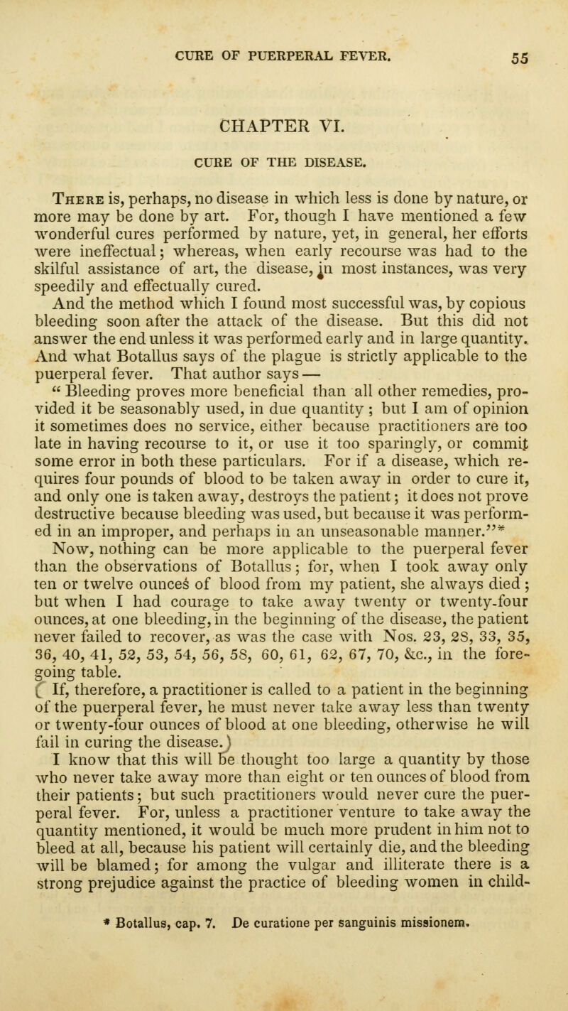 CHAPTER VI. CURE OF THE DISEASE. There is, perhaps, no disease in which less is done by nature, or more may be done by art. For, though I have mentioned a few wonderful cures performed by nature, yet, in general, her efforts were ineffectual; whereas, when early recourse was had to the skilful assistance of art, the disease, jn most instances, was very speedily and effectually cured. And the method which I found most successful was, by copious bleeding soon after the attack of the disease. But this did not answer the end unless it was performed early and in large quantity. And what Botallus says of the plague is strictly applicable to the puerperal fever. That author says —  Bleeding proves more beneficial than all other remedies, pro- vided it be seasonably used, in due quantity; but I am of opinion it sometimes does no service, either because practitioners are too late in having recourse to it, or use it too sparingly, or commit some error in both these particulars. For if a disease, which re- quires four pounds of blood to be taken away in order to cure it, and only one is taken away, destroys the patient; it does not prove destructive because bleeding was used, but because it was perform- ed in an improper, and perhaps in an unseasonable manner.* Now, nothing can be more applicable to the puerperal fever than the observations of Botallus; for, when I took away only ten or twelve ounces of blood from my patient, she always died ; but when I had courage to take away twenty or twenty-four ounces, at one bleeding, in the beginning of the disease, the patient never failed to recover, as was the case with Nos. 23, 2S, 33, 35, 36, 40, 41, 52, 53, 54, 56, 5S, 60, 61, 62, 67, 70, &c, in the fore- going table. ^ If, therefore, a practitioner is called to a patient in the beginning of the puerperal fever, he must never take away less than twenty or twenty-four ounces of blood at one bleeding, otherwise he will fail in curing the disease.) I know that this will be thought too large a quantity by those who never take away more than eight or ten ounces of blood from their patients; but such practitioners would never cure the puer- peral fever. For, unless a practitioner venture to take away the quantity mentioned, it would be much more prudent in him not to bleed at all, because his patient will certainly die, and the bleeding will be blamed; for among the vulgar and illiterate there is a strong prejudice against the practice of bleeding women in child- * Botallus, cap. 7. De curatione per sanguinis missionem.