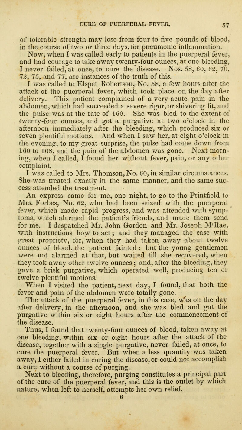 of tolerable strength may lose from four to five pounds of blood, in the course of two or three days, for pneumonic inflammation. Now, when I was called early to patients in the puerperal fever, and had courage to take away twenty-four ounces, at one bleeding, I never failed, at once, to cure the disease. Nos. 5S, 60, 62, 70, 72, 75, and 77, are instances of the truth of this. I was called to Elspet Robertson, No. 58, a few hours after the attack of the puerperal fever, which took place on the day after delivery. This patient complained of a very acute pain in the abdomen, which had succeeded a severe rigor, or shivering fit, and the pulse was at the rate of 160. She was bled to the extent of twenty-four ounces, and got a purgative at two o'clock in the afternoon immediately after the bleeding, which produced six or seven plentiful motions. And when I saw her, at eight o'clock in the evening, to my great surprise, the pulse had come down from 160 to 10S, and the pain of the abdomen was gone. Next morn- ing, when I called, I found her without fever, pain, or any other complaint. I was called to Mrs. Thomson, No. 60, in similar circumstances. She was treated exactly in the same manner, and the same suc- cess attended the treatment. An express came for me, one night, to go to the Printfield to Mrs. Forbes, No. 62, who had been seized with the puerperal fever, which made rapid progress, and was attended with symp- toms, which alarmed the patient's friends, and made them send for me. I despatched Mr. John Gordon and Mr. Joseph M'Rae, with instructions how to act; and they managed the case with great propriety, for, when they had taken away about twelve ounces of blood, the patient fainted: but the young gentlemen were not alarmed at that, but waited till she recovered, when they took away other twelve ounces ; and, after the bleeding, they gave a brisk purgative, which operated well, producing ten or twelve plentiful motions. When I visited the patient, next day, I found, that both the fever and pain of the abdomen were totally gone. The attack of the puerperal fever, in this case, was on the day after delivery, in the afternoon, and she was bled and got the purgative within six or eight hours after the commencement of the disease. Thus, I found that twenty-four ounces of blood, taken away at one bleeding, within six or eight hours after the attack of the disease, together with a single purgative, never failed, at once, to cure the puerperal fever. But when a less quantity was taken away, I either failed in curing the disease, or could not accomplish a cure without a course of purging. Next to bleeding, therefore, purging constitutes a principal part of the cure of the puerperal fever, and this is the outlet by which nature, when left to herself, attempts her own relief. 6