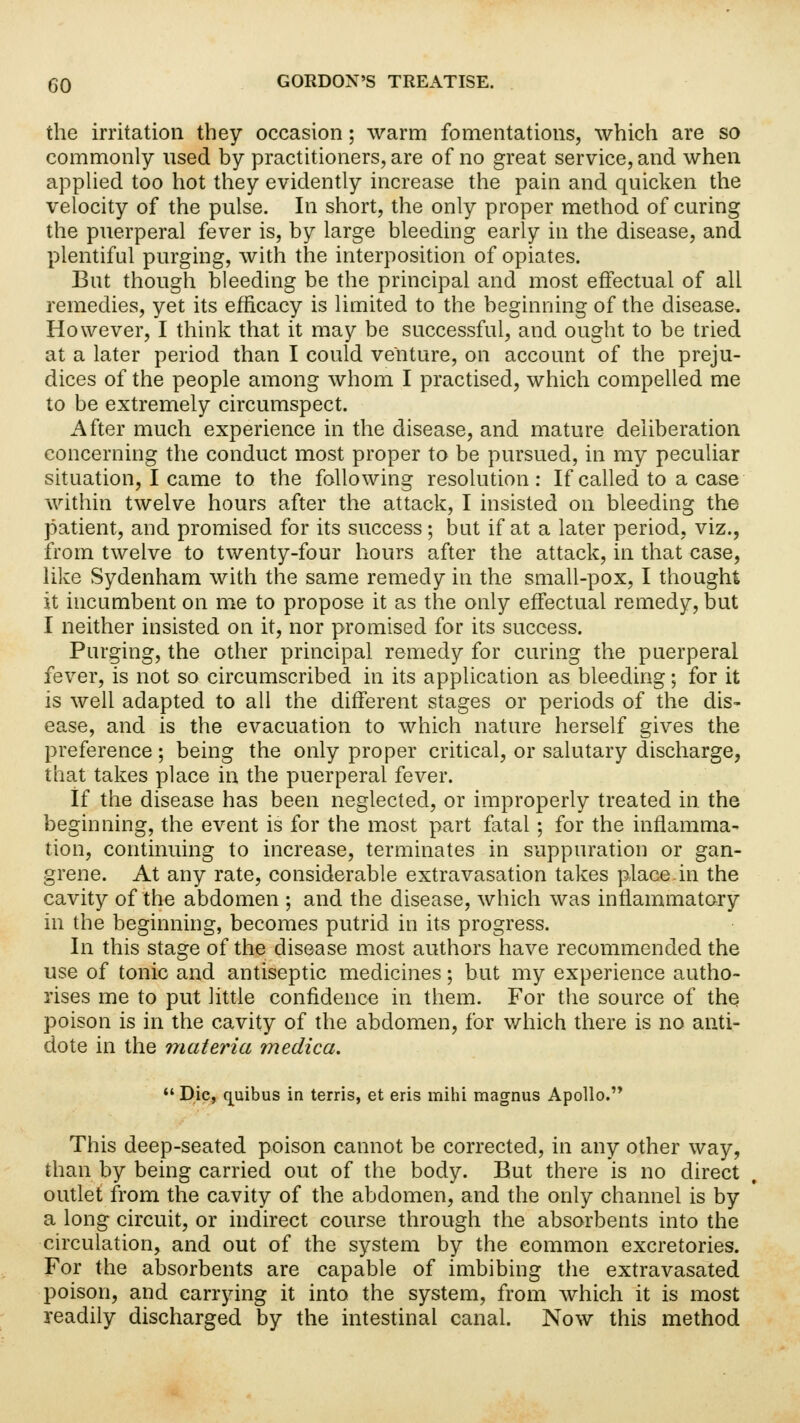 the irritation they occasion; warm fomentations, which are so commonly nsed by practitioners, are of no great service, and when applied too hot they evidently increase the pain and quicken the velocity of the pulse. In short, the only proper method of curing the puerperal fever is, by large bleeding early in the disease, and plentiful purging, with the interposition of opiates. But though bleeding be the principal and most effectual of all remedies, yet its efficacy is limited to the beginning of the disease. However, I think that it may be successful, and ought to be tried at a later period than I could venture, on account of the preju- dices of the people among whom I practised, which compelled me to be extremely circumspect. After much experience in the disease, and mature deliberation concerning the conduct most proper to be pursued, in my peculiar situation, I came to the following resolution: If called to a case within twelve hours after the attack, I insisted on bleeding the patient, and promised for its success; but if at a later period, viz., from twelve to twenty-four hours after the attack, in that case, like Sydenham with the same remedy in the small-pox, I thought it incumbent on me to propose it as the only effectual remedy, but I neither insisted on it, nor promised for its success. Purging, the other principal remedy for curing the puerperal fever, is not so circumscribed in its application as bleeding; for it is well adapted to all the different stages or periods of the dis- ease, and is the evacuation to which nature herself gives the preference; being the only proper critical, or salutary discharge, that takes place in the puerperal fever. If the disease has been neglected, or improperly treated in the beginning, the event is for the most part fatal; for the inflamma- tion, continuing to increase, terminates in suppuration or gan- grene. At any rate, considerable extravasation takes place.in the cavity of the abdomen ; and the disease, which was inflammatory in the beginning, becomes putrid in its progress. In this stage of the disease most authors have recommended the use of tonic and antiseptic medicines; but my experience autho- rises me to put little confidence in them. For the source of the poison is in the cavity of the abdomen, for which there is no anti- dote in the materia medica.  Die, quibus in terris, et eris mihi magnus Apollo. This deep-seated poison cannot be corrected, in any other way, than by being carried out of the body. But there is no direct outlet from the cavity of the abdomen, and the only channel is by a long circuit, or indirect course through the absorbents into the circulation, and out of the system by the common excretories. For the absorbents are capable of imbibing the extravasated poison, and carrying it into the system, from which it is most readily discharged by the intestinal canal. Now this method