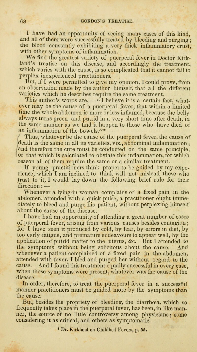 I have had an opportunity of seeing many cases of this kind, and all of them were successfully treated by bleeding and purging; the blood constantly exhibiting a very thick inflammatory crust, with other symptoms of inflammation. We find the greatest variety of puerperal fever in Doctor Kirk- land's treatise on this disease, and accordingly the treatment, which varies with the cause, is so complicated that it cannot fail to perplex inexperienced practitioners. But, if I were permitted to give my opinion, I could prove, from an observation made by the author himself, that all the different varieties which he describes require the same treatment. This author's words are, — I believe it is a certain fact, what- ever may be the cause of a puerperal fever, that within a limited time the whole abdomen is more or less inflamed, because the belly always turns green and putrid in a very short time after death, in the same manner as we find it happen to those who have died of an inflammation of the bowels.* / Thus, whatever be the cause of the puerperal fever, the cause of death is the same in all its varieties, viz., abdominal inflammation ; and therefore the cure must be conducted on the same principle, !or that which is calculated to obviate this inflammation, for which reason all of them require the same or a similar treatment. If young practitioners think proper to be guided by my expe- rience, which I am inclined to think will not mislead those who trust to it, I would lay down the following brief rule for their direction: — Whenever a lying-in woman complains of a fixed pain in the abdomen, attended with a quick pulse, a practitioner ought imme- diately to bleed and purge his patient, without perplexing himself about the cause of the disease. I have had an opportunity of attending a great number of cases of puerperal fever, arising from various causes besides contagion : for I have seen it produced by cold, by fear, by errors in diet, by too early fatigue, and premature endeavours to appear well, by the application of putrid matter to the uterus, &c. But I attended to the symptoms without being solicitous about the cause. And whenever a patient complained of a fixed pain in the abdomen, attended with fever, I bled and purged her without regard to the cause. And I found this treatment equally successful in every case, when those symptoms were present, whatever was the cause of the disease. In order, therefore, to treat the puerperal fever in a successful manner practitioners must be guided more by the symptoms than the cause. But, besides the propriety of bleeding, the diarrhoea, which so frequently takes place in the puerperal fever, has been, in like man- ner, the source of no little controversy among physicians; some considering it as critical, and others as symptomatic. * Dr. Kirkland on Childbed Fevers, p. 55.