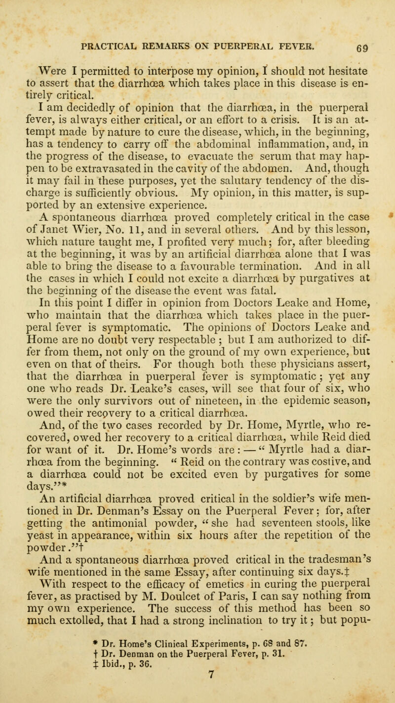 Were I permitted to interpose my opinion, I should not hesitate to assert that the diarrhoea which takes place in this disease is en- tirely critical. I am decidedly of opinion that the diarrhoea, in the puerperal fever, is always either critical, or an effort to a crisis. It is an at- tempt made by nature to cure the disease, which, in the beginning, has a tendency to carry off the abdominal inflammation, and, in the progress of the disease, to evacuate the serum that may hap- pen to be extravasated in the cavity of the abdomen. And, though it may fail in these purposes, yet the salutary tendency of the dis- charge is sufficiently obvious. My opinion, in this matter, is sup- ported by an extensive experience. A spontaneous diarrhoea proved completely critical in the case of Janet Wier, No. 11, and in several others. And by this lesson, which nature taught me, I profited very much; for, after bleeding at the beginning, it was by an artificial diarrhoea alone that I was able to bring the disease to a favourable termination. And in all the cases in which I could not excite a diarrhoea by purgatives at the beginning of the disease the event was fatal. In this point I differ in opinion from Doctors Leake and Home, who maintain that the diarrhoea which takes place in the puer- peral fever is symptomatic. The opinions of Doctors Leake and Home are no doubt very respectable ; but I am authorized to dif- fer from them, not only on the ground of my own experience, but even on that of theirs. For though both these physicians assert, that the diarrhoea in puerperal fever is symptomatic ; yet any one who reads Dr. Leake's cases, will see that four of six, who were the only survivors out of nineteen, in the epidemic season, owed their recovery to a critical diarrhoea. And, of the two cases recorded by Dr. Home, Myrtle, who re- covered, owed her recovery to a critical diarrhoea, while Reid died for want of it. Dr. Home's words are : —  Myrtle had a diar- rhoea from the beginning. * Reid on the contrary was costive, and a diarrhoea could not be excited even by purgatives for some days.* An artificial diarrhoea proved critical in the soldier's wife men- tioned in Dr. Denman's Essay on the Puerperal Fever: for, after getting the antimonial powder,  she had seventeen stools, like yeast in appearance, within six hours after the repetition of the powder .t And a spontaneous diarrhoea proved critical in the tradesman's wife mentioned in the same Essay, after continuing six days.J With respect to the efficacy of emetics in curing the puerperal fever, as practised by M. Doulcet of Paris, I can say nothing from my own experience. The success of this method has been so much extolled, that I had a strong inclination to try it; but popu- * Dr. Home's Clinical Experiments, p. QS and 87. t Dr. Denman on the Puerperal Fever, p. 31. % Ibid., p. 36. 7