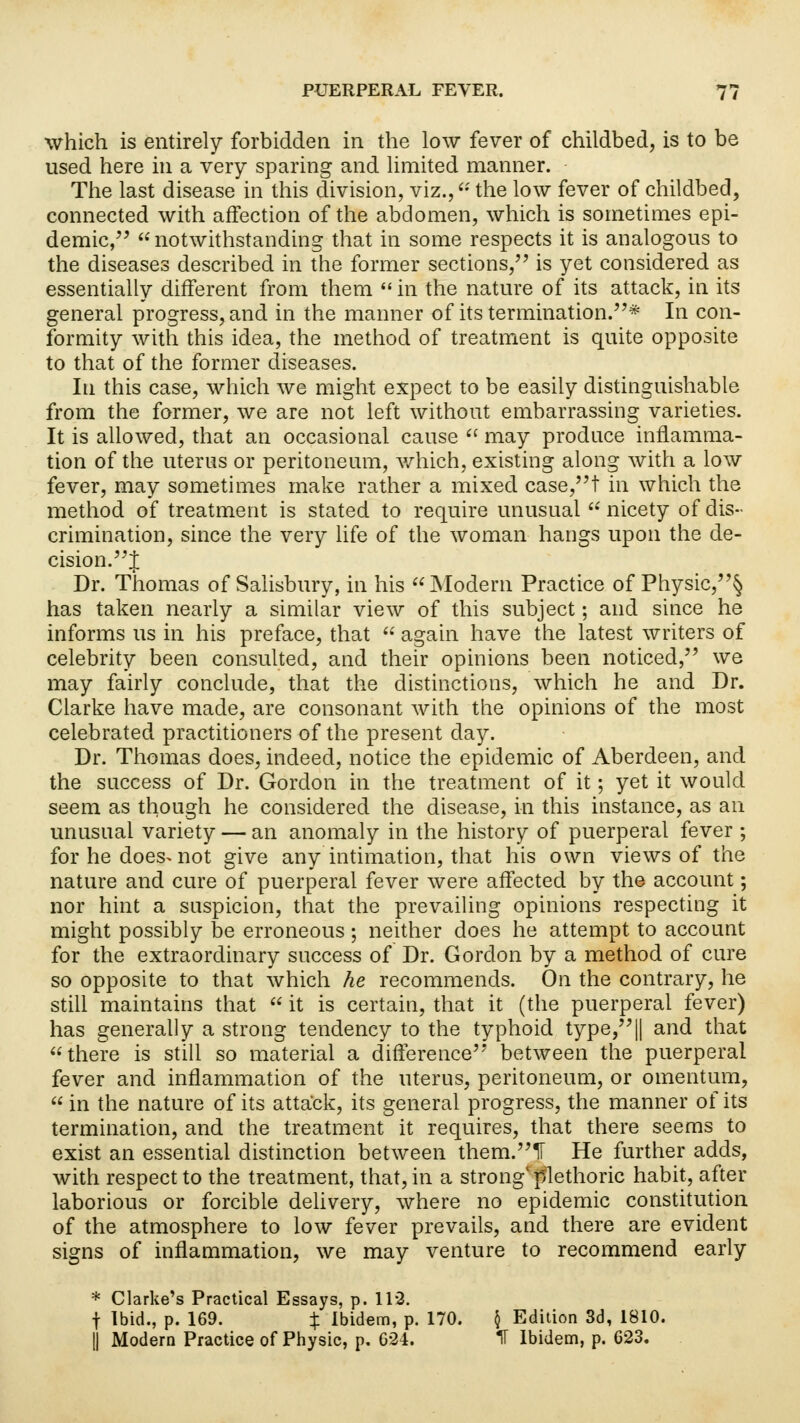 which is entirely forbidden in the low fever of childbed, is to be used here in a very sparing and limited manner. The last disease in this division, viz., the low fever of childbed, connected with affection of the abdomen, which is sometimes epi- demic, notwithstanding that in some respects it is analogous to the diseases described in the former sections, is yet considered as essentially different from them  in the nature of its attack, in its general progress, and in the manner of its termination.* In con- formity with this idea, the method of treatment is quite opposite to that of the former diseases. In this case, which we might expect to be easily distinguishable from the former, we are not left without embarrassing varieties. It is allowed, that an occasional cause  may produce inflamma- tion of the uterus or peritoneum, which, existing along with a low fever, may sometimes make rather a mixed case,t in which the method of treatment is stated to require unusual  nicety of dis- crimination, since the very life of the woman hangs upon the de- cision.! Dr. Thomas of Salisbury, in his Modern Practice of Physic,§ has taken nearly a similar view of this subject; and since he informs us in his preface, that  again have the latest writers of celebrity been consulted, and their opinions been noticed, we may fairly conclude, that the distinctions, which he and Dr. Clarke have made, are consonant with the opinions of the most celebrated practitioners of the present day. Dr. Thomas does, indeed, notice the epidemic of Aberdeen, and the success of Dr. Gordon in the treatment of it; yet it would seem as though he considered the disease, in this instance, as an unusual variety — an anomaly in the history of puerperal fever ; for he does> not give any intimation, that his own views of the nature and cure of puerperal fever were affected by the account; nor hint a suspicion, that the prevailing opinions respecting it might possibly be erroneous; neither does he attempt to account for the extraordinary success of Dr. Gordon by a method of cure so opposite to that which he recommends. On the contrary, he still maintains that  it is certain, that it (the puerperal fever) has generally a strong tendency to the typhoid type,|| and that there is still so material a difference'7 between the puerperal fever and inflammation of the uterus, peritoneum, or omentum,  in the nature of its attack, its general progress, the manner of its termination, and the treatment it requires, that there seems to exist an essential distinction between them.1F He further adds, with respect to the treatment, that, in a strong'plethoric habit, after laborious or forcible delivery, where no epidemic constitution of the atmosphere to low fever prevails, and there are evident signs of inflammation, we may venture to recommend early * Clarke's Practical Essays, p. 112. f Ibid., p. 169. % Ibidem, p. 170. \ Edition 3d, 1810. || Modern Practice of Physic, p. 624. IT Ibidem, p. 623.