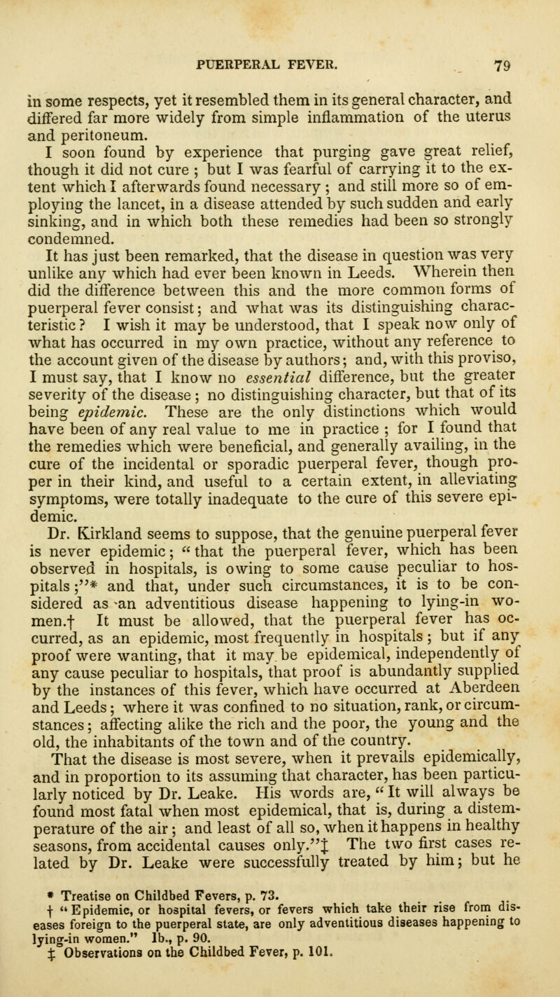 in some respects, yet it resembled them in its general character, and differed far more widely from simple inflammation of the uterus and peritoneum. I soon found by experience that purging gave great relief, though it did not cure ; but I was fearful of carrying it to the ex- tent which I afterwards found necessary ; and still more so of em- ploying the lancet, in a disease attended by such sudden and early sinking, and in which both these remedies had been so strongly condemned. It has just been remarked, that the disease in question was very unlike any which had ever been known in Leeds. Wherein then did the difference between this and the more common forms of puerperal fever consist; and what was its distinguishing charac- teristic ? I wish it may be understood, that I speak now only of what has occurred in my own practice, without any reference to the account given of the disease by authors; and, with this proviso, I must say, that I know no essential difference, but the greater severity of the disease ; no distinguishing character, but that of its being epidemic. These are the only distinctions which would have been of any real value to me in practice ; for I found that the remedies which were beneficial, and generally availing, in the cure of the incidental or sporadic puerperal fever, though pro- per in their kind, and useful to a certain extent, in alleviating symptoms, were totally inadequate to the cure of this severe epi- demic. Dr. Kirkland seems to suppose, that the genuine puerperal fever is never epidemic; that the puerperal fever, which has been observed in hospitals, is owing to some cause peculiar to hos- pitals ;* and that, under such circumstances, it is to be con- sidered as -an adventitious disease happening to lying-in wo- men.f It must be allowed, that the puerperal fever has oc- curred, as an epidemic, most frequently in hospitals; but if any proof were wanting, that it may. be epidemical, independently of any cause peculiar to hospitals, that proof is abundantly supplied by the instances of this fever, which have occurred at Aberdeen and Leeds; where it was confined to no situation, rank, or circum- stances ; affecting alike the rich and the poor, the young and the old, the inhabitants of the town and of the country. That the disease is most severe, when it prevails epidemically, and in proportion to its assuming that character, has been particu- larly noticed by Dr. Leake. His words are,  It will always be found most fatal when most epidemical, that is, during a distem- perature of the air; and least of all so, when it happens in healthy seasons, from accidental causes only.J The two first cases re- lated by Dr. Leake were successfully treated by him; but he * Treatise on Childbed Fevers, p. 73. f Epidemic, or hospital fevers, or fevers which take their rise from dis- eases foreign to the puerperal state, are only adventitious diseases happening to lying-in women. lb., p. 90. % Observations on the Childbed Fever, p. 101.