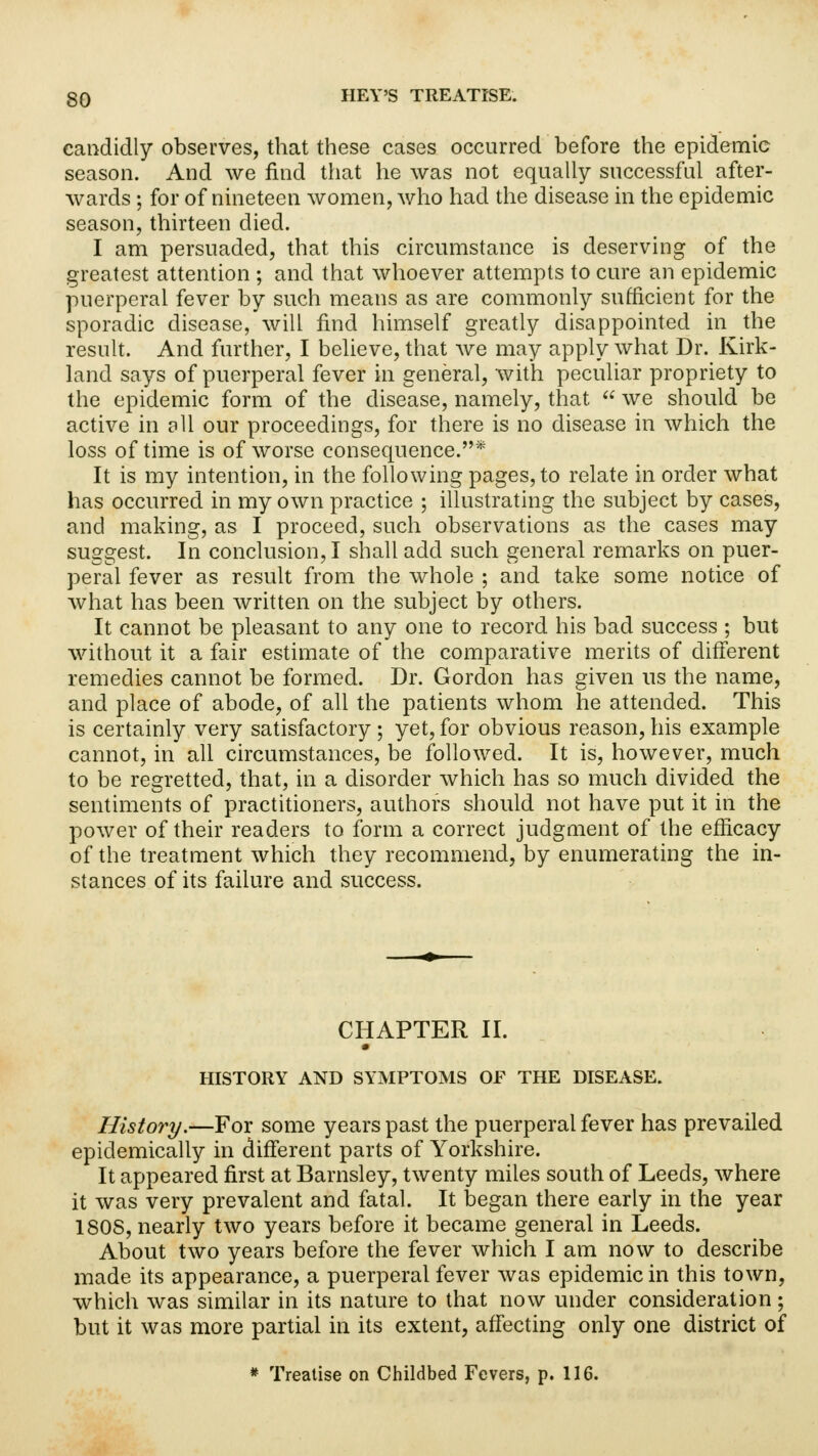 candidly observes, that these cases occurred before the epidemic season. And we find that he was not equally successful after- wards ; for of nineteen women, who had the disease in the epidemic season, thirteen died. I am persuaded, that this circumstance is deserving of the greatest attention ; and that whoever attempts to cure an epidemic puerperal fever by such means as are commonly sufficient for the sporadic disease, will find himself greatly disappointed in the result. And further, I believe, that we may apply what Dr. Kirk- land says of puerperal fever in general, with peculiar propriety to the epidemic form of the disease, namely, that  we should be active in all our proceedings, for there is no disease in which the loss of time is of worse consequence.* It is my intention, in the following pages, to relate in order what has occurred in my own practice ; illustrating the subject by cases, and making, as I proceed, such observations as the cases may suggest. In conclusion, I shall add such general remarks on puer- peral fever as result from the whole ; and take some notice of what has been written on the subject by others. It cannot be pleasant to any one to record his bad success ; but without it a fair estimate of the comparative merits of different remedies cannot be formed. Dr. Gordon has given us the name, and place of abode, of all the patients whom he attended. This is certainly very satisfactory ; yet, for obvious reason, his example cannot, in all circumstances, be followed. It is, however, much to be regretted, that, in a disorder which has so much divided the sentiments of practitioners, authors should not have put it in the power of their readers to form a correct judgment of the efficacy of the treatment which they recommend, by enumerating the in- stances of its failure and success. CHAPTER II. HISTORY AND SYMPTOMS OF THE DISEASE. History.—For some years past the puerperal fever has prevailed epidemically in different parts of Yorkshire. It appeared first at Barnsley, twenty miles south of Leeds, where it was very prevalent and fatal. It began there early in the year 180S, nearly two years before it became general in Leeds. About two years before the fever which I am now to describe made its appearance, a puerperal fever was epidemic in this town, which was similar in its nature to that now under consideration ; but it was more partial in its extent, affecting only one district of * Treatise on Childbed Fevers, p. 116.